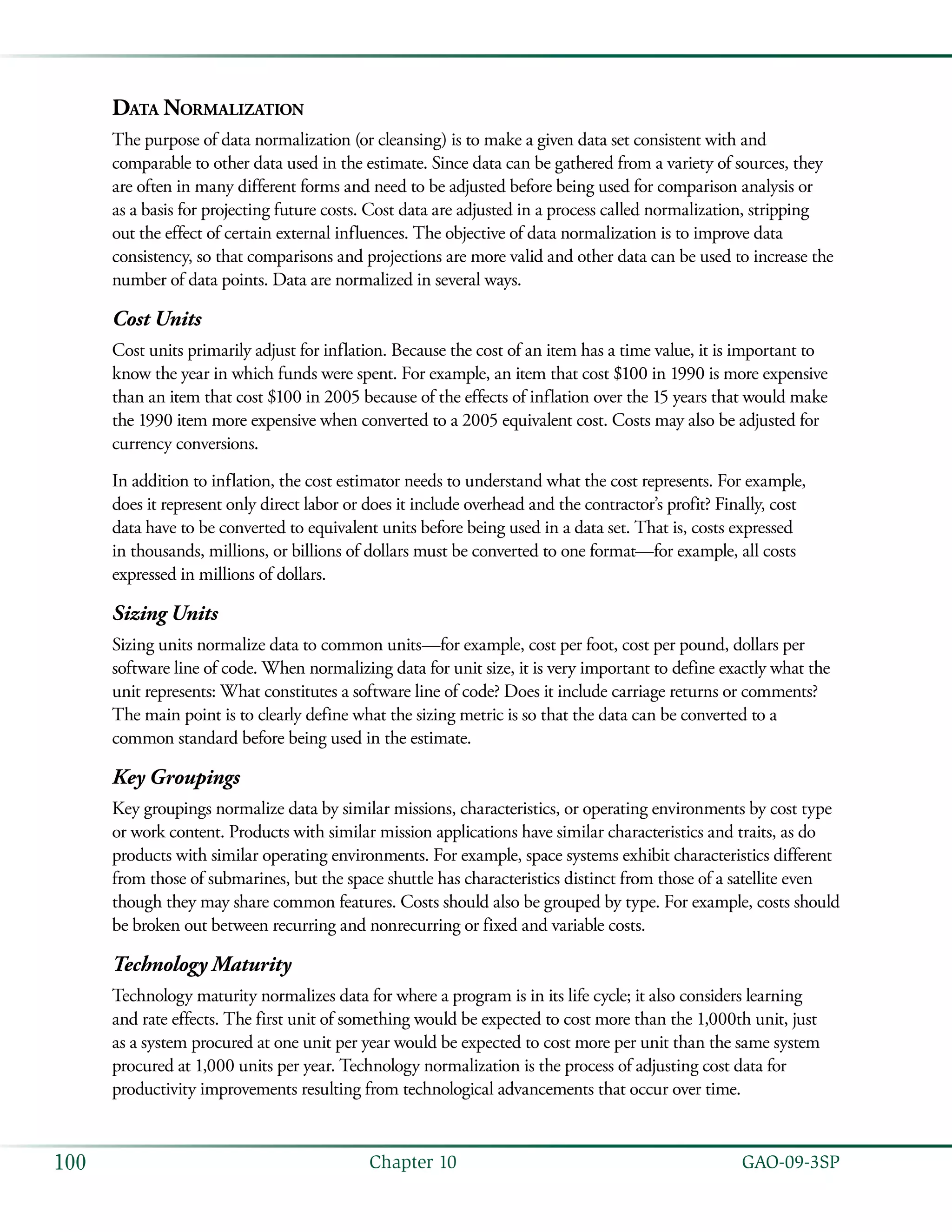   GAO-09-3SP100 Chapter 10
Data Normalization
The purpose of data normalization (or cleansing) is to make a given data set consistent with and
comparable to other data used in the estimate. Since data can be gathered from a variety of sources, they
are often in many different forms and need to be adjusted before being used for comparison analysis or
as a basis for projecting future costs. Cost data are adjusted in a process called normalization, stripping
out the effect of certain external influences. The objective of data normalization is to improve data
consistency, so that comparisons and projections are more valid and other data can be used to increase the
number of data points. Data are normalized in several ways.
Cost Units
Cost units primarily adjust for inflation. Because the cost of an item has a time value, it is important to
know the year in which funds were spent. For example, an item that cost $100 in 1990 is more expensive
than an item that cost $100 in 2005 because of the effects of inflation over the 15 years that would make
the 1990 item more expensive when converted to a 2005 equivalent cost. Costs may also be adjusted for
currency conversions.
In addition to inflation, the cost estimator needs to understand what the cost represents. For example,
does it represent only direct labor or does it include overhead and the contractor’s profit? Finally, cost
data have to be converted to equivalent units before being used in a data set. That is, costs expressed
in thousands, millions, or billions of dollars must be converted to one format—for example, all costs
expressed in millions of dollars.
Sizing Units
Sizing units normalize data to common units—for example, cost per foot, cost per pound, dollars per
software line of code. When normalizing data for unit size, it is very important to define exactly what the
unit represents: What constitutes a software line of code? Does it include carriage returns or comments?
The main point is to clearly define what the sizing metric is so that the data can be converted to a
common standard before being used in the estimate.
Key Groupings
Key groupings normalize data by similar missions, characteristics, or operating environments by cost type
or work content. Products with similar mission applications have similar characteristics and traits, as do
products with similar operating environments. For example, space systems exhibit characteristics different
from those of submarines, but the space shuttle has characteristics distinct from those of a satellite even
though they may share common features. Costs should also be grouped by type. For example, costs should
be broken out between recurring and nonrecurring or fixed and variable costs.
Technology Maturity
Technology maturity normalizes data for where a program is in its life cycle; it also considers learning
and rate effects. The first unit of something would be expected to cost more than the 1,000th unit, just
as a system procured at one unit per year would be expected to cost more per unit than the same system
procured at 1,000 units per year. Technology normalization is the process of adjusting cost data for
productivity improvements resulting from technological advancements that occur over time.
 