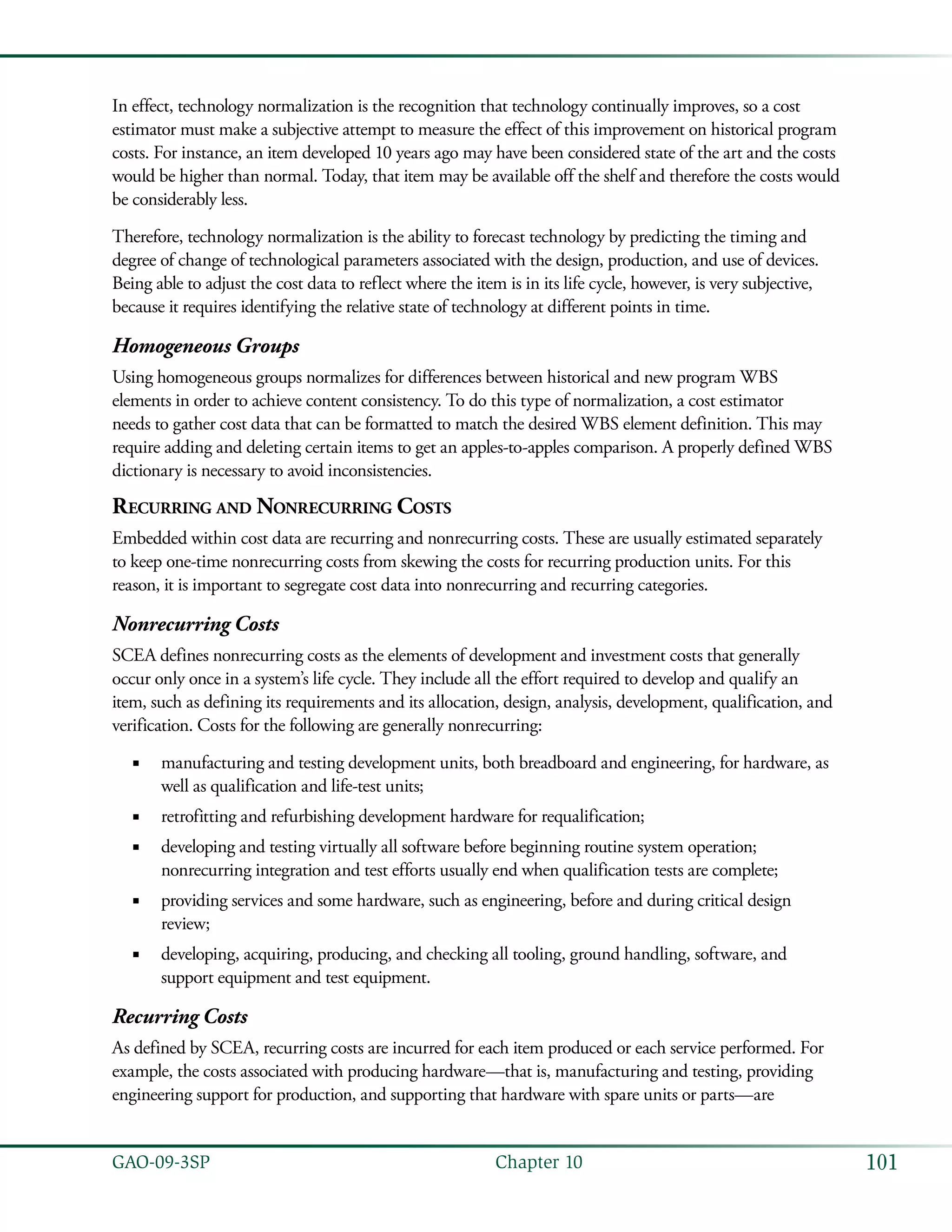 101GAO-09-3SP  Chapter 10
In effect, technology normalization is the recognition that technology continually improves, so a cost
estimator must make a subjective attempt to measure the effect of this improvement on historical program
costs. For instance, an item developed 10 years ago may have been considered state of the art and the costs
would be higher than normal. Today, that item may be available off the shelf and therefore the costs would
be considerably less.
Therefore, technology normalization is the ability to forecast technology by predicting the timing and
degree of change of technological parameters associated with the design, production, and use of devices.
Being able to adjust the cost data to reflect where the item is in its life cycle, however, is very subjective,
because it requires identifying the relative state of technology at different points in time.
Homogeneous Groups
Using homogeneous groups normalizes for differences between historical and new program WBS
elements in order to achieve content consistency. To do this type of normalization, a cost estimator
needs to gather cost data that can be formatted to match the desired WBS element definition. This may
require adding and deleting certain items to get an apples-to-apples comparison. A properly defined WBS
dictionary is necessary to avoid inconsistencies.
Recurring and Nonrecurring Costs
Embedded within cost data are recurring and nonrecurring costs. These are usually estimated separately
to keep one-time nonrecurring costs from skewing the costs for recurring production units. For this
reason, it is important to segregate cost data into nonrecurring and recurring categories.
Nonrecurring Costs
SCEA defines nonrecurring costs as the elements of development and investment costs that generally
occur only once in a system’s life cycle. They include all the effort required to develop and qualify an
item, such as defining its requirements and its allocation, design, analysis, development, qualification, and
verification. Costs for the following are generally nonrecurring:
manufacturing and testing development units, both breadboard and engineering, for hardware, as■■
well as qualification and life-test units;
retrofitting and refurbishing development hardware for requalification;■■
developing and testing virtually all software before beginning routine system operation;■■
nonrecurring integration and test efforts usually end when qualification tests are complete;
providing services and some hardware, such as engineering, before and during critical design■■
review;
developing, acquiring, producing, and checking all tooling, ground handling, software, and■■
support equipment and test equipment.
Recurring Costs
As defined by SCEA, recurring costs are incurred for each item produced or each service performed. For
example, the costs associated with producing hardware—that is, manufacturing and testing, providing
engineering support for production, and supporting that hardware with spare units or parts—are
 