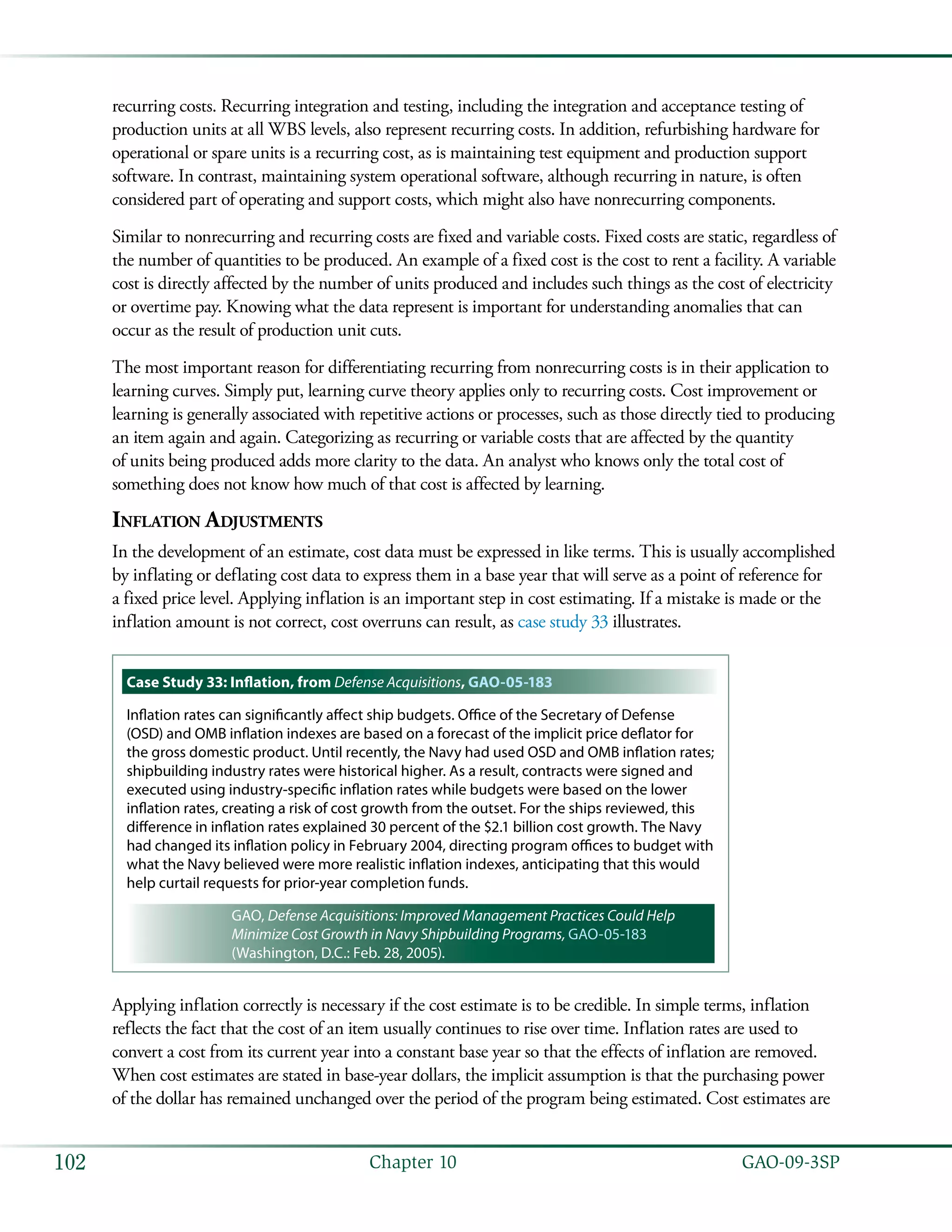   GAO-09-3SP102 Chapter 10
recurring costs. Recurring integration and testing, including the integration and acceptance testing of
production units at all WBS levels, also represent recurring costs. In addition, refurbishing hardware for
operational or spare units is a recurring cost, as is maintaining test equipment and production support
software. In contrast, maintaining system operational software, although recurring in nature, is often
considered part of operating and support costs, which might also have nonrecurring components.
Similar to nonrecurring and recurring costs are fixed and variable costs. Fixed costs are static, regardless of
the number of quantities to be produced. An example of a fixed cost is the cost to rent a facility. A variable
cost is directly affected by the number of units produced and includes such things as the cost of electricity
or overtime pay. Knowing what the data represent is important for understanding anomalies that can
occur as the result of production unit cuts.
The most important reason for differentiating recurring from nonrecurring costs is in their application to
learning curves. Simply put, learning curve theory applies only to recurring costs. Cost improvement or
learning is generally associated with repetitive actions or processes, such as those directly tied to producing
an item again and again. Categorizing as recurring or variable costs that are affected by the quantity
of units being produced adds more clarity to the data. An analyst who knows only the total cost of
something does not know how much of that cost is affected by learning.
Inflation Adjustments
In the development of an estimate, cost data must be expressed in like terms. This is usually accomplished
by inflating or deflating cost data to express them in a base year that will serve as a point of reference for
a fixed price level. Applying inflation is an important step in cost estimating. If a mistake is made or the
inflation amount is not correct, cost overruns can result, as case study 33 illustrates.
Case Study 33: Inflation, from Defense Acquisitions, GAO-05-183
Inflation rates can significantly affect ship budgets. Office of the Secretary of Defense
(OSD) and OMB inflation indexes are based on a forecast of the implicit price deflator for
the gross domestic product. Until recently, the Navy had used OSD and OMB inflation rates;
shipbuilding industry rates were historical higher. As a result, contracts were signed and
executed using industry-specific inflation rates while budgets were based on the lower
inflation rates, creating a risk of cost growth from the outset. For the ships reviewed, this
difference in inflation rates explained 30 percent of the $2.1 billion cost growth. The Navy
had changed its inflation policy in February 2004, directing program offices to budget with
what the Navy believed were more realistic inflation indexes, anticipating that this would
help curtail requests for prior-year completion funds.
GAO, Defense Acquisitions: Improved Management Practices Could Help
Minimize Cost Growth in Navy Shipbuilding Programs, GAO-05-183
(Washington, D.C.: Feb. 28, 2005).
Applying inflation correctly is necessary if the cost estimate is to be credible. In simple terms, inflation
reflects the fact that the cost of an item usually continues to rise over time. Inflation rates are used to
convert a cost from its current year into a constant base year so that the effects of inflation are removed.
When cost estimates are stated in base-year dollars, the implicit assumption is that the purchasing power
of the dollar has remained unchanged over the period of the program being estimated. Cost estimates are
 