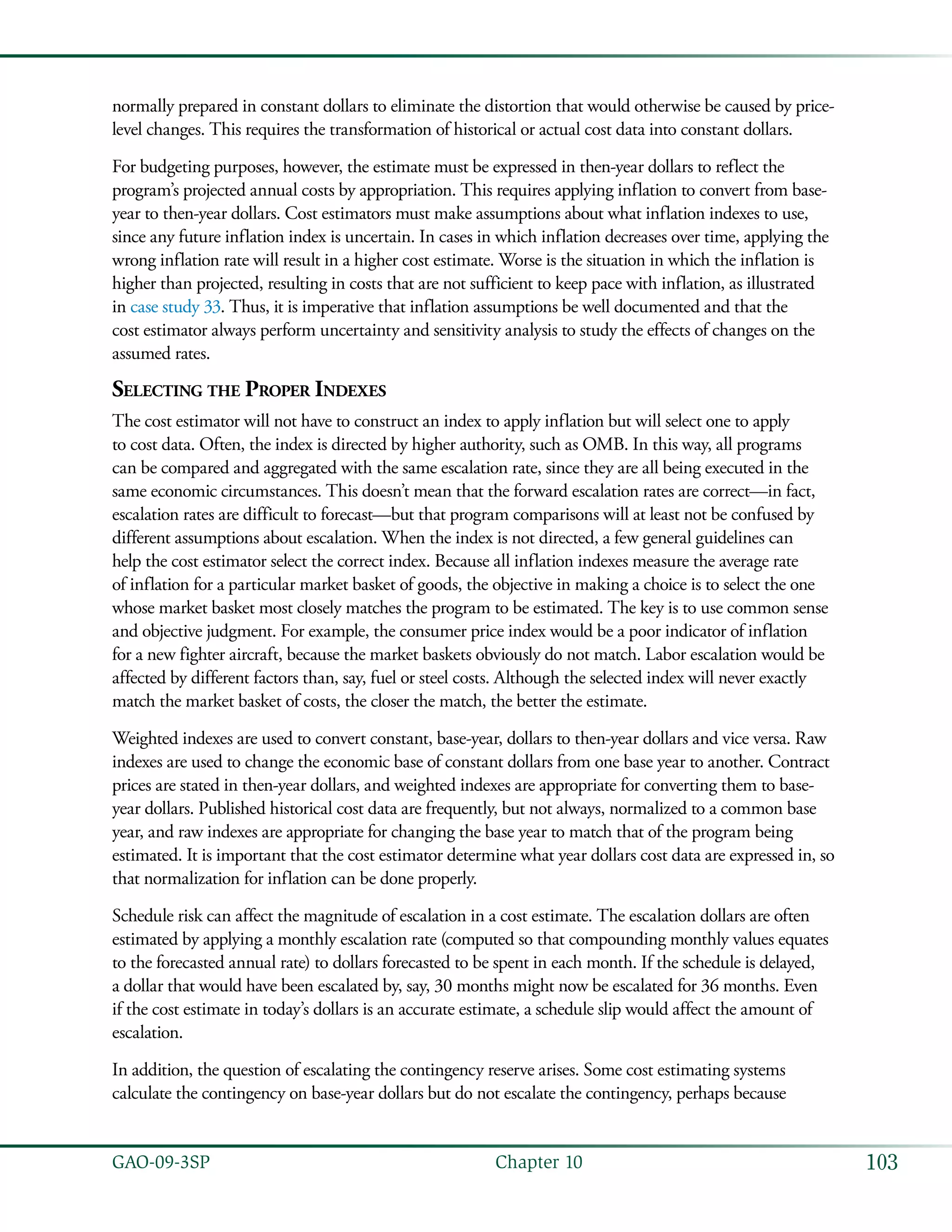 103GAO-09-3SP  Chapter 10
normally prepared in constant dollars to eliminate the distortion that would otherwise be caused by price-
level changes. This requires the transformation of historical or actual cost data into constant dollars.
For budgeting purposes, however, the estimate must be expressed in then-year dollars to reflect the
program’s projected annual costs by appropriation. This requires applying inflation to convert from base-
year to then-year dollars. Cost estimators must make assumptions about what inflation indexes to use,
since any future inflation index is uncertain. In cases in which inflation decreases over time, applying the
wrong inflation rate will result in a higher cost estimate. Worse is the situation in which the inflation is
higher than projected, resulting in costs that are not sufficient to keep pace with inflation, as illustrated
in case study 33. Thus, it is imperative that inflation assumptions be well documented and that the
cost estimator always perform uncertainty and sensitivity analysis to study the effects of changes on the
assumed rates.
Selecting the Proper Indexes
The cost estimator will not have to construct an index to apply inflation but will select one to apply
to cost data. Often, the index is directed by higher authority, such as OMB. In this way, all programs
can be compared and aggregated with the same escalation rate, since they are all being executed in the
same economic circumstances. This doesn’t mean that the forward escalation rates are correct—in fact,
escalation rates are difficult to forecast—but that program comparisons will at least not be confused by
different assumptions about escalation. When the index is not directed, a few general guidelines can
help the cost estimator select the correct index. Because all inflation indexes measure the average rate
of inflation for a particular market basket of goods, the objective in making a choice is to select the one
whose market basket most closely matches the program to be estimated. The key is to use common sense
and objective judgment. For example, the consumer price index would be a poor indicator of inflation
for a new fighter aircraft, because the market baskets obviously do not match. Labor escalation would be
affected by different factors than, say, fuel or steel costs. Although the selected index will never exactly
match the market basket of costs, the closer the match, the better the estimate.
Weighted indexes are used to convert constant, base-year, dollars to then-year dollars and vice versa. Raw
indexes are used to change the economic base of constant dollars from one base year to another. Contract
prices are stated in then-year dollars, and weighted indexes are appropriate for converting them to base-
year dollars. Published historical cost data are frequently, but not always, normalized to a common base
year, and raw indexes are appropriate for changing the base year to match that of the program being
estimated. It is important that the cost estimator determine what year dollars cost data are expressed in, so
that normalization for inflation can be done properly.
Schedule risk can affect the magnitude of escalation in a cost estimate. The escalation dollars are often
estimated by applying a monthly escalation rate (computed so that compounding monthly values equates
to the forecasted annual rate) to dollars forecasted to be spent in each month. If the schedule is delayed,
a dollar that would have been escalated by, say, 30 months might now be escalated for 36 months. Even
if the cost estimate in today’s dollars is an accurate estimate, a schedule slip would affect the amount of
escalation.
In addition, the question of escalating the contingency reserve arises. Some cost estimating systems
calculate the contingency on base-year dollars but do not escalate the contingency, perhaps because
 