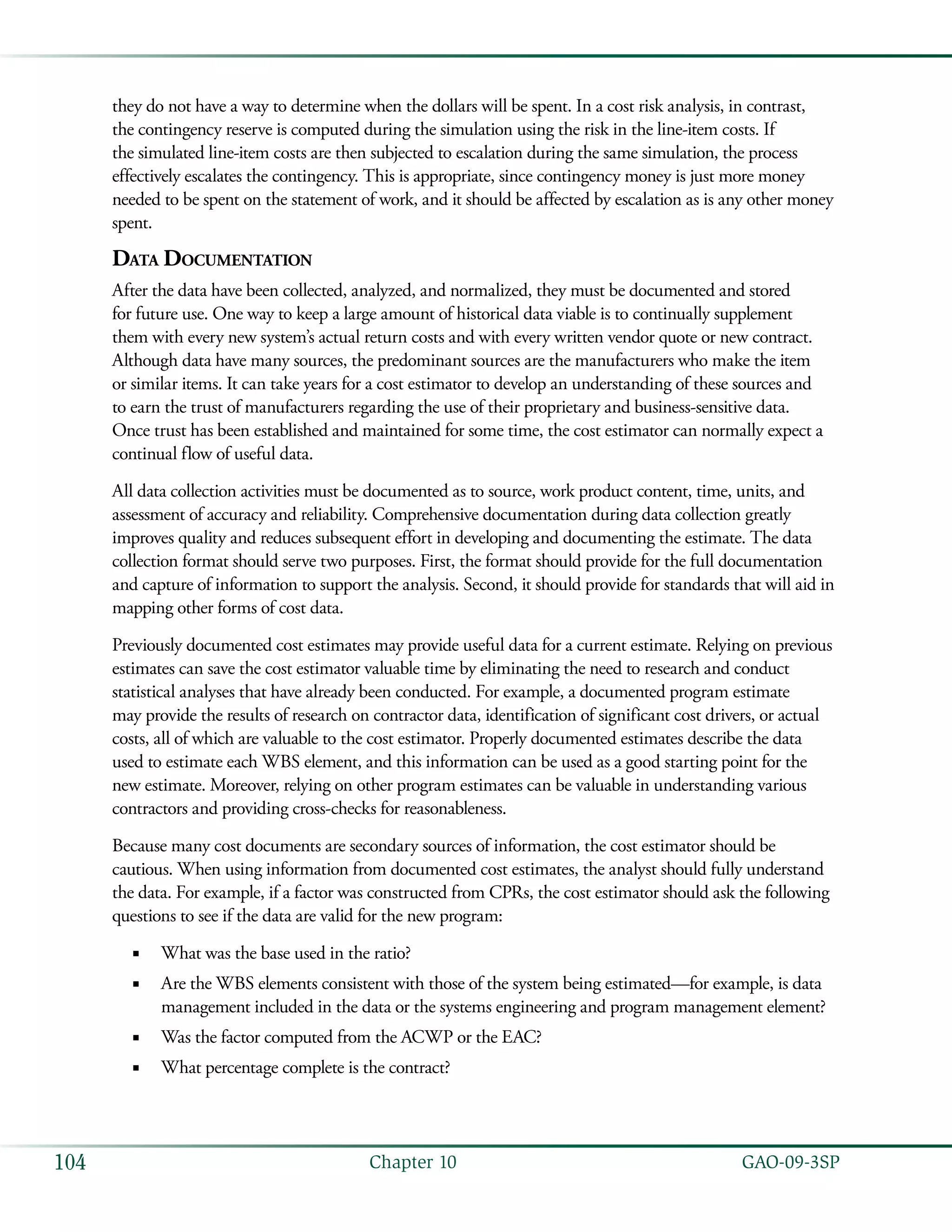   GAO-09-3SP104 Chapter 10
they do not have a way to determine when the dollars will be spent. In a cost risk analysis, in contrast,
the contingency reserve is computed during the simulation using the risk in the line-item costs. If
the simulated line-item costs are then subjected to escalation during the same simulation, the process
effectively escalates the contingency. This is appropriate, since contingency money is just more money
needed to be spent on the statement of work, and it should be affected by escalation as is any other money
spent.
Data Documentation
After the data have been collected, analyzed, and normalized, they must be documented and stored
for future use. One way to keep a large amount of historical data viable is to continually supplement
them with every new system’s actual return costs and with every written vendor quote or new contract.
Although data have many sources, the predominant sources are the manufacturers who make the item
or similar items. It can take years for a cost estimator to develop an understanding of these sources and
to earn the trust of manufacturers regarding the use of their proprietary and business-sensitive data.
Once trust has been established and maintained for some time, the cost estimator can normally expect a
continual flow of useful data.
All data collection activities must be documented as to source, work product content, time, units, and
assessment of accuracy and reliability. Comprehensive documentation during data collection greatly
improves quality and reduces subsequent effort in developing and documenting the estimate. The data
collection format should serve two purposes. First, the format should provide for the full documentation
and capture of information to support the analysis. Second, it should provide for standards that will aid in
mapping other forms of cost data.
Previously documented cost estimates may provide useful data for a current estimate. Relying on previous
estimates can save the cost estimator valuable time by eliminating the need to research and conduct
statistical analyses that have already been conducted. For example, a documented program estimate
may provide the results of research on contractor data, identification of significant cost drivers, or actual
costs, all of which are valuable to the cost estimator. Properly documented estimates describe the data
used to estimate each WBS element, and this information can be used as a good starting point for the
new estimate. Moreover, relying on other program estimates can be valuable in understanding various
contractors and providing cross-checks for reasonableness.
Because many cost documents are secondary sources of information, the cost estimator should be
cautious. When using information from documented cost estimates, the analyst should fully understand
the data. For example, if a factor was constructed from CPRs, the cost estimator should ask the following
questions to see if the data are valid for the new program:
What was the base used in the ratio?■■
Are the WBS elements consistent with those of the system being estimated—for example, is data■■
management included in the data or the systems engineering and program management element?
Was the factor computed from the ACWP or the EAC?■■
What percentage complete is the contract?■■
 