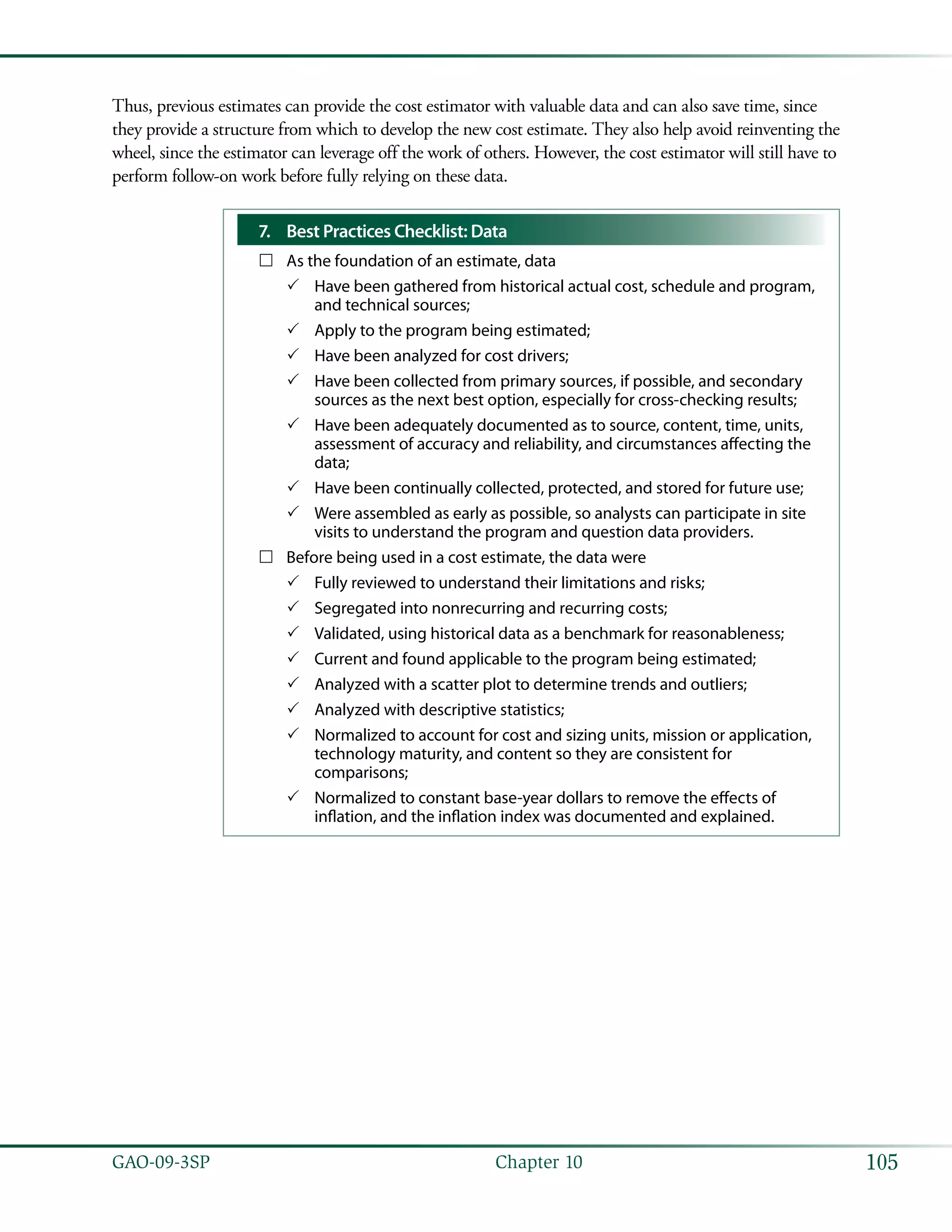 105GAO-09-3SP  Chapter 10
Thus, previous estimates can provide the cost estimator with valuable data and can also save time, since
they provide a structure from which to develop the new cost estimate. They also help avoid reinventing the
wheel, since the estimator can leverage off the work of others. However, the cost estimator will still have to
perform follow-on work before fully relying on these data.
Best Practices Checklist: Data7.	
As the foundation of an estimate, data……
Have been gathered from historical actual cost, schedule and program,33
and technical sources;
Apply to the program being estimated;33
Have been analyzed for cost drivers;33
Have been collected from primary sources, if possible, and secondary33
sources as the next best option, especially for cross-checking results;
Have been adequately documented as to source, content, time, units,33
assessment of accuracy and reliability, and circumstances affecting the
data;
Have been continually collected, protected, and stored for future use;33
Were assembled as early as possible, so analysts can participate in site33
visits to understand the program and question data providers.
Before being used in a cost estimate, the data were……
Fully reviewed to understand their limitations and risks;33
Segregated into nonrecurring and recurring costs;33
Validated, using historical data as a benchmark for reasonableness;33
Current and found applicable to the program being estimated;33
Analyzed with a scatter plot to determine trends and outliers;33
Analyzed with descriptive statistics;33
Normalized to account for cost and sizing units, mission or application,33
technology maturity, and content so they are consistent for
comparisons;
Normalized to constant base-year dollars to remove the effects of33
inflation, and the inflation index was documented and explained.
 