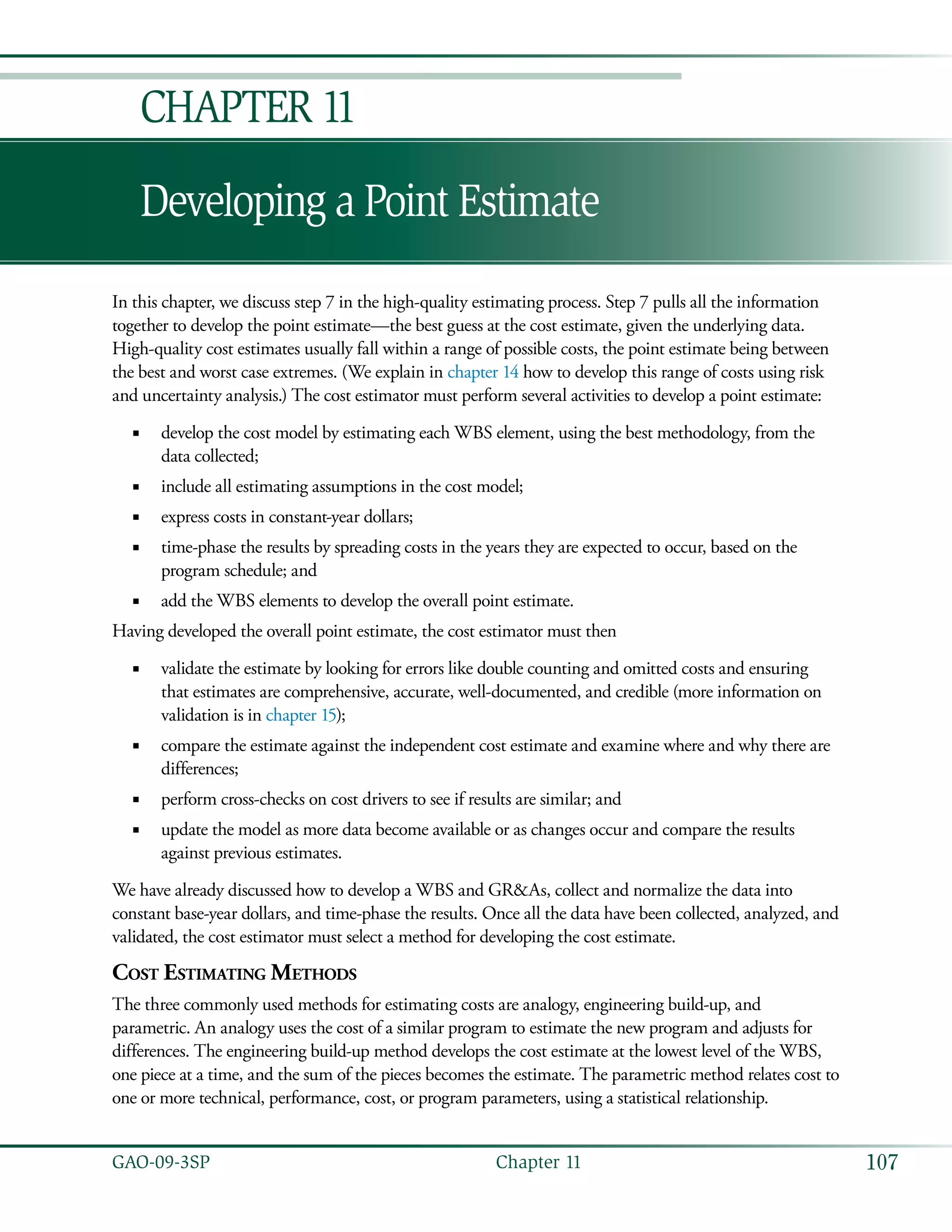 107GAO-09-3SP  Chapter 11
Developing a Point Estimate
Chapter 11
In this chapter, we discuss step 7 in the high-quality estimating process. Step 7 pulls all the information
together to develop the point estimate—the best guess at the cost estimate, given the underlying data.
High-quality cost estimates usually fall within a range of possible costs, the point estimate being between
the best and worst case extremes. (We explain in chapter 14 how to develop this range of costs using risk
and uncertainty analysis.) The cost estimator must perform several activities to develop a point estimate:
develop the cost model by estimating each WBS element, using the best methodology, from the■■
data collected;
include all estimating assumptions in the cost model;■■
express costs in constant-year dollars;■■
time-phase the results by spreading costs in the years they are expected to occur, based on the■■
program schedule; and
add the WBS elements to develop the overall point estimate.■■
Having developed the overall point estimate, the cost estimator must then
validate the estimate by looking for errors like double counting and omitted costs and ensuring■■
that estimates are comprehensive, accurate, well-documented, and credible (more information on
validation is in chapter 15);
compare the estimate against the independent cost estimate and examine where and why there are■■
differences;
perform cross-checks on cost drivers to see if results are similar; and■■
update the model as more data become available or as changes occur and compare the results■■
against previous estimates.
We have already discussed how to develop a WBS and GR&As, collect and normalize the data into
constant base-year dollars, and time-phase the results. Once all the data have been collected, analyzed, and
validated, the cost estimator must select a method for developing the cost estimate.
Cost Estimating Methods
The three commonly used methods for estimating costs are analogy, engineering build-up, and
parametric. An analogy uses the cost of a similar program to estimate the new program and adjusts for
differences. The engineering build-up method develops the cost estimate at the lowest level of the WBS,
one piece at a time, and the sum of the pieces becomes the estimate. The parametric method relates cost to
one or more technical, performance, cost, or program parameters, using a statistical relationship.
 