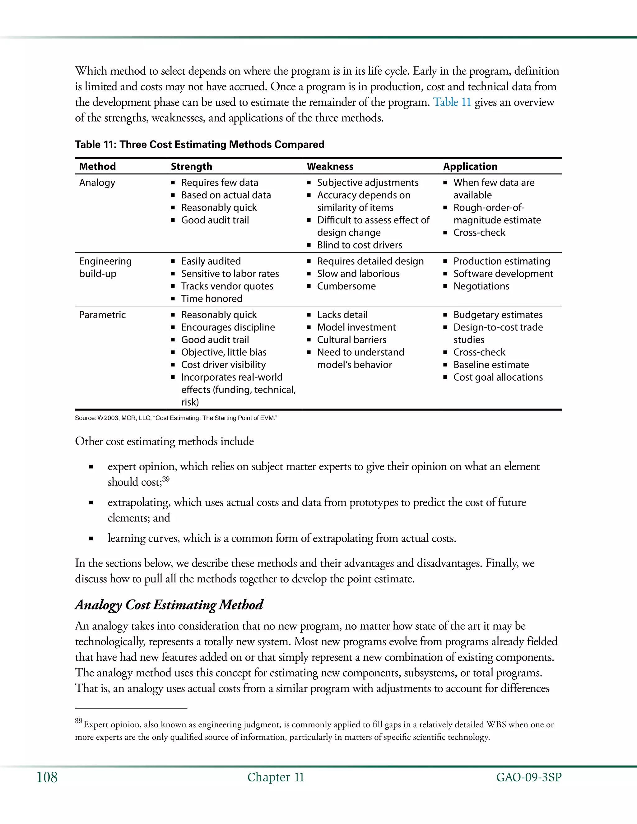   GAO-09-3SP108 Chapter 11
Which method to select depends on where the program is in its life cycle. Early in the program, definition
is limited and costs may not have accrued. Once a program is in production, cost and technical data from
the development phase can be used to estimate the remainder of the program. Table 11 gives an overview
of the strengths, weaknesses, and applications of the three methods.
Table 11: Three Cost Estimating Methods Compared
Method Strength Weakness Application
Analogy Requires few data■■
Based on actual data■■
Reasonably quick■■
Good audit trail■■
Subjective adjustments■■
Accuracy depends on■■
similarity of items
Difficult to assess effect of■■
design change
Blind to cost drivers■■
When few data are■■
available
Rough-order-of-■■
magnitude estimate
Cross-check■■
Engineering
build-up
Easily audited■■
Sensitive to labor rates■■
Tracks vendor quotes■■
Time honored■■
Requires detailed design■■
Slow and laborious■■
Cumbersome■■
Production estimating■■
Software development■■
Negotiations■■
Parametric Reasonably quick■■
Encourages discipline■■
Good audit trail■■
Objective, little bias■■
Cost driver visibility■■
Incorporates real-world■■
effects (funding, technical,
risk)
Lacks detail■■
Model investment■■
Cultural barriers■■
Need to understand■■
model’s behavior
Budgetary estimates■■
Design-to-cost trade■■
studies
Cross-check■■
Baseline estimate■■
Cost goal allocations■■
Source: © 2003, MCR, LLC, “Cost Estimating: The Starting Point of EVM.”
Other cost estimating methods include
expert opinion, which relies on subject matter experts to give their opinion on what an element■■
should cost;39
extrapolating, which uses actual costs and data from prototypes to predict the cost of future■■
elements; and
learning curves, which is a common form of extrapolating from actual costs.■■
In the sections below, we describe these methods and their advantages and disadvantages. Finally, we
discuss how to pull all the methods together to develop the point estimate.
Analogy Cost Estimating Method
An analogy takes into consideration that no new program, no matter how state of the art it may be
technologically, represents a totally new system. Most new programs evolve from programs already fielded
that have had new features added on or that simply represent a new combination of existing components.
The analogy method uses this concept for estimating new components, subsystems, or total programs.
That is, an analogy uses actual costs from a similar program with adjustments to account for differences
39
 Expert opinion, also known as engineering judgment, is commonly applied to fill gaps in a relatively detailed WBS when one or
more experts are the only qualified source of information, particularly in matters of specific scientific technology.
 