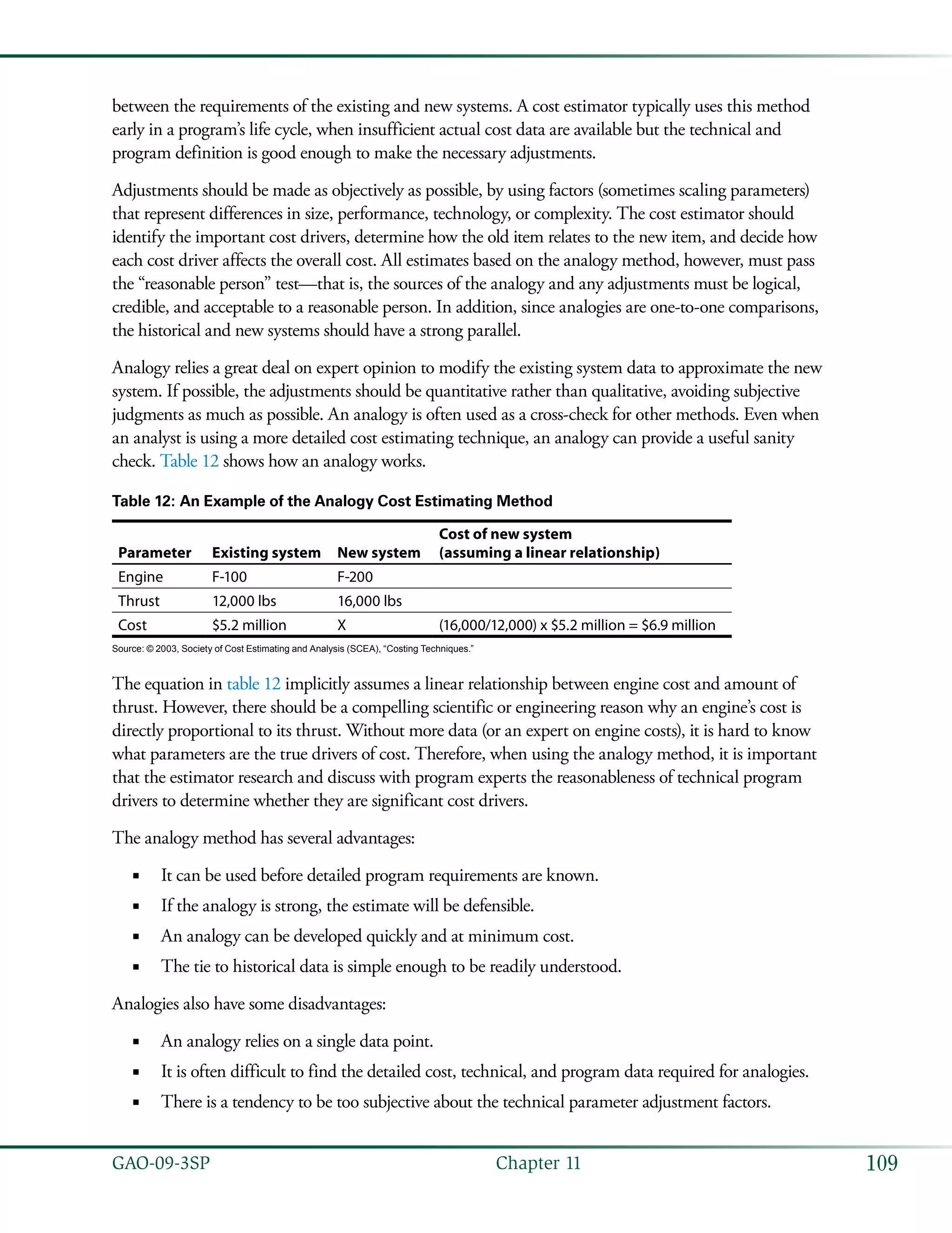 109GAO-09-3SP  Chapter 11
between the requirements of the existing and new systems. A cost estimator typically uses this method
early in a program’s life cycle, when insufficient actual cost data are available but the technical and
program definition is good enough to make the necessary adjustments.
Adjustments should be made as objectively as possible, by using factors (sometimes scaling parameters)
that represent differences in size, performance, technology, or complexity. The cost estimator should
identify the important cost drivers, determine how the old item relates to the new item, and decide how
each cost driver affects the overall cost. All estimates based on the analogy method, however, must pass
the “reasonable person” test—that is, the sources of the analogy and any adjustments must be logical,
credible, and acceptable to a reasonable person. In addition, since analogies are one-to-one comparisons,
the historical and new systems should have a strong parallel.
Analogy relies a great deal on expert opinion to modify the existing system data to approximate the new
system. If possible, the adjustments should be quantitative rather than qualitative, avoiding subjective
judgments as much as possible. An analogy is often used as a cross-check for other methods. Even when
an analyst is using a more detailed cost estimating technique, an analogy can provide a useful sanity
check. Table 12 shows how an analogy works.
Table 12: An Example of the Analogy Cost Estimating Method
Parameter Existing system New system
Cost of new system
(assuming a linear relationship)
Engine F-100 F-200
Thrust 12,000 lbs 16,000 lbs
Cost $5.2 million X (16,000/12,000) x $5.2 million = $6.9 million
Source: © 2003, Society of Cost Estimating and Analysis (SCEA), “Costing Techniques.”
The equation in table 12 implicitly assumes a linear relationship between engine cost and amount of
thrust. However, there should be a compelling scientific or engineering reason why an engine’s cost is
directly proportional to its thrust. Without more data (or an expert on engine costs), it is hard to know
what parameters are the true drivers of cost. Therefore, when using the analogy method, it is important
that the estimator research and discuss with program experts the reasonableness of technical program
drivers to determine whether they are significant cost drivers.
The analogy method has several advantages:
It can be used before detailed program requirements are known.■■
If the analogy is strong, the estimate will be defensible.■■
An analogy can be developed quickly and at minimum cost.■■
The tie to historical data is simple enough to be readily understood.■■
Analogies also have some disadvantages:
An analogy relies on a single data point.■■
It is often difficult to find the detailed cost, technical, and program data required for analogies.■■
There is a tendency to be too subjective about the technical parameter adjustment factors.■■
 