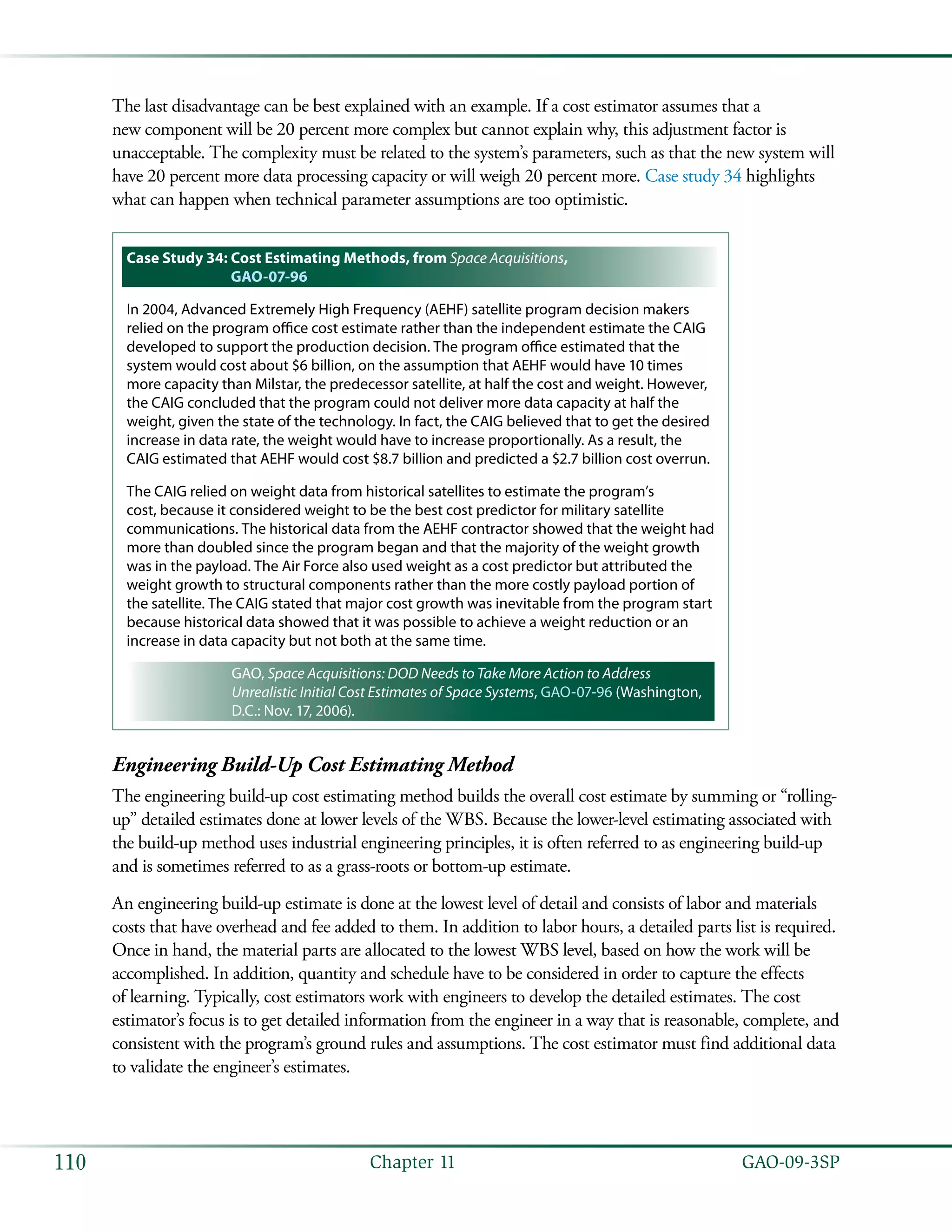   GAO-09-3SP110 Chapter 11
The last disadvantage can be best explained with an example. If a cost estimator assumes that a
new component will be 20 percent more complex but cannot explain why, this adjustment factor is
unacceptable. The complexity must be related to the system’s parameters, such as that the new system will
have 20 percent more data processing capacity or will weigh 20 percent more. Case study 34 highlights
what can happen when technical parameter assumptions are too optimistic.
Case Study 34: Cost Estimating Methods, from Space Acquisitions,
GAO-07-96
In 2004, Advanced Extremely High Frequency (AEHF) satellite program decision makers
relied on the program office cost estimate rather than the independent estimate the CAIG
developed to support the production decision. The program office estimated that the
system would cost about $6 billion, on the assumption that AEHF would have 10 times
more capacity than Milstar, the predecessor satellite, at half the cost and weight. However,
the CAIG concluded that the program could not deliver more data capacity at half the
weight, given the state of the technology. In fact, the CAIG believed that to get the desired
increase in data rate, the weight would have to increase proportionally. As a result, the
CAIG estimated that AEHF would cost $8.7 billion and predicted a $2.7 billion cost overrun.
The CAIG relied on weight data from historical satellites to estimate the program’s
cost, because it considered weight to be the best cost predictor for military satellite
communications. The historical data from the AEHF contractor showed that the weight had
more than doubled since the program began and that the majority of the weight growth
was in the payload. The Air Force also used weight as a cost predictor but attributed the
weight growth to structural components rather than the more costly payload portion of
the satellite. The CAIG stated that major cost growth was inevitable from the program start
because historical data showed that it was possible to achieve a weight reduction or an
increase in data capacity but not both at the same time.
GAO, Space Acquisitions: DOD Needs to Take More Action to Address
Unrealistic Initial Cost Estimates of Space Systems, GAO-07-96 (Washington,
D.C.: Nov. 17, 2006).
Engineering Build-Up Cost Estimating Method
The engineering build-up cost estimating method builds the overall cost estimate by summing or “rolling-
up” detailed estimates done at lower levels of the WBS. Because the lower-level estimating associated with
the build-up method uses industrial engineering principles, it is often referred to as engineering build-up
and is sometimes referred to as a grass-roots or bottom-up estimate.
An engineering build-up estimate is done at the lowest level of detail and consists of labor and materials
costs that have overhead and fee added to them. In addition to labor hours, a detailed parts list is required.
Once in hand, the material parts are allocated to the lowest WBS level, based on how the work will be
accomplished. In addition, quantity and schedule have to be considered in order to capture the effects
of learning. Typically, cost estimators work with engineers to develop the detailed estimates. The cost
estimator’s focus is to get detailed information from the engineer in a way that is reasonable, complete, and
consistent with the program’s ground rules and assumptions. The cost estimator must find additional data
to validate the engineer’s estimates.
 