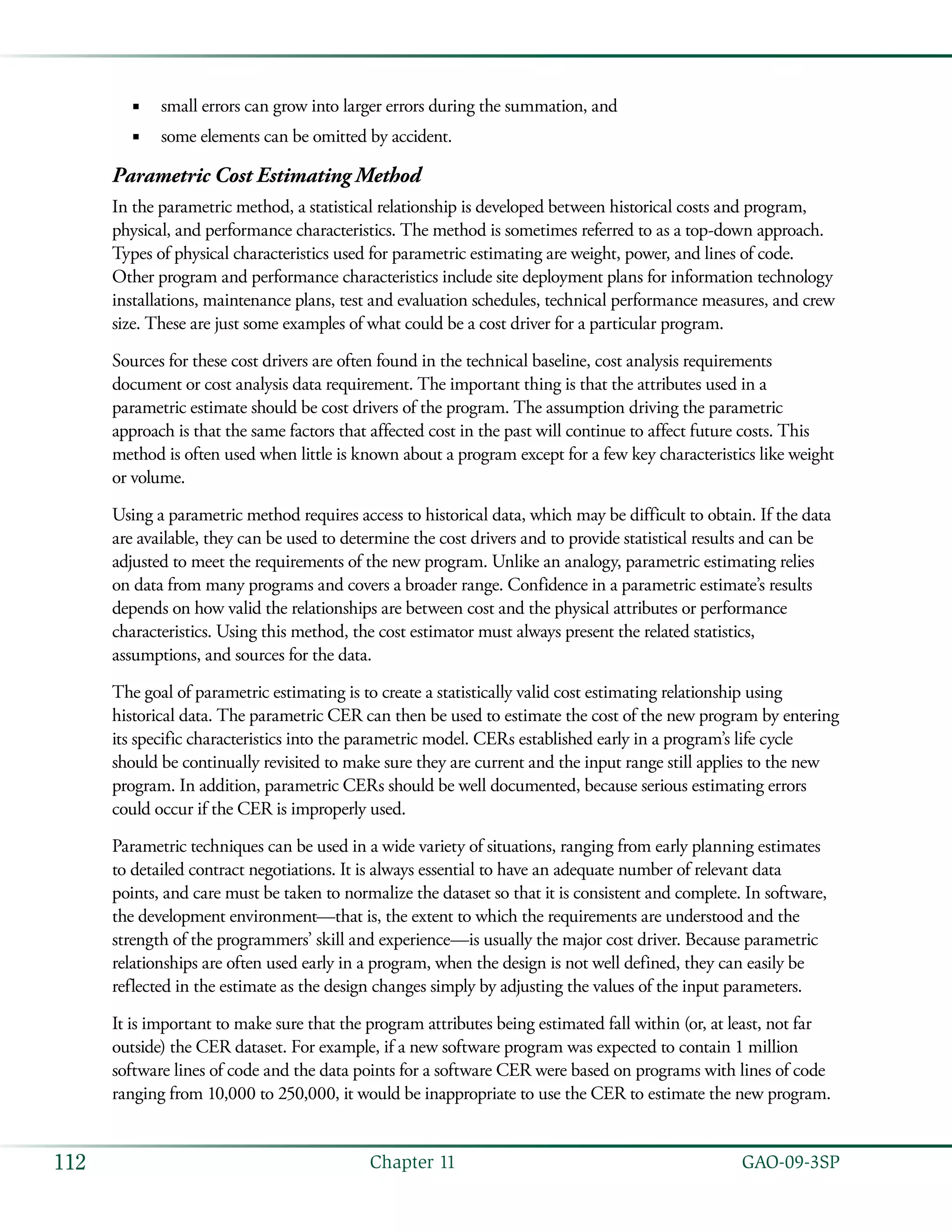   GAO-09-3SP112 Chapter 11
small errors can grow into larger errors during the summation, and■■
some elements can be omitted by accident.■■
Parametric Cost Estimating Method
In the parametric method, a statistical relationship is developed between historical costs and program,
physical, and performance characteristics. The method is sometimes referred to as a top-down approach.
Types of physical characteristics used for parametric estimating are weight, power, and lines of code.
Other program and performance characteristics include site deployment plans for information technology
installations, maintenance plans, test and evaluation schedules, technical performance measures, and crew
size. These are just some examples of what could be a cost driver for a particular program.
Sources for these cost drivers are often found in the technical baseline, cost analysis requirements
document or cost analysis data requirement. The important thing is that the attributes used in a
parametric estimate should be cost drivers of the program. The assumption driving the parametric
approach is that the same factors that affected cost in the past will continue to affect future costs. This
method is often used when little is known about a program except for a few key characteristics like weight
or volume.
Using a parametric method requires access to historical data, which may be difficult to obtain. If the data
are available, they can be used to determine the cost drivers and to provide statistical results and can be
adjusted to meet the requirements of the new program. Unlike an analogy, parametric estimating relies
on data from many programs and covers a broader range. Confidence in a parametric estimate’s results
depends on how valid the relationships are between cost and the physical attributes or performance
characteristics. Using this method, the cost estimator must always present the related statistics,
assumptions, and sources for the data.
The goal of parametric estimating is to create a statistically valid cost estimating relationship using
historical data. The parametric CER can then be used to estimate the cost of the new program by entering
its specific characteristics into the parametric model. CERs established early in a program’s life cycle
should be continually revisited to make sure they are current and the input range still applies to the new
program. In addition, parametric CERs should be well documented, because serious estimating errors
could occur if the CER is improperly used.
Parametric techniques can be used in a wide variety of situations, ranging from early planning estimates
to detailed contract negotiations. It is always essential to have an adequate number of relevant data
points, and care must be taken to normalize the dataset so that it is consistent and complete. In software,
the development environment—that is, the extent to which the requirements are understood and the
strength of the programmers’ skill and experience—is usually the major cost driver. Because parametric
relationships are often used early in a program, when the design is not well defined, they can easily be
reflected in the estimate as the design changes simply by adjusting the values of the input parameters.
It is important to make sure that the program attributes being estimated fall within (or, at least, not far
outside) the CER dataset. For example, if a new software program was expected to contain 1 million
software lines of code and the data points for a software CER were based on programs with lines of code
ranging from 10,000 to 250,000, it would be inappropriate to use the CER to estimate the new program.
 