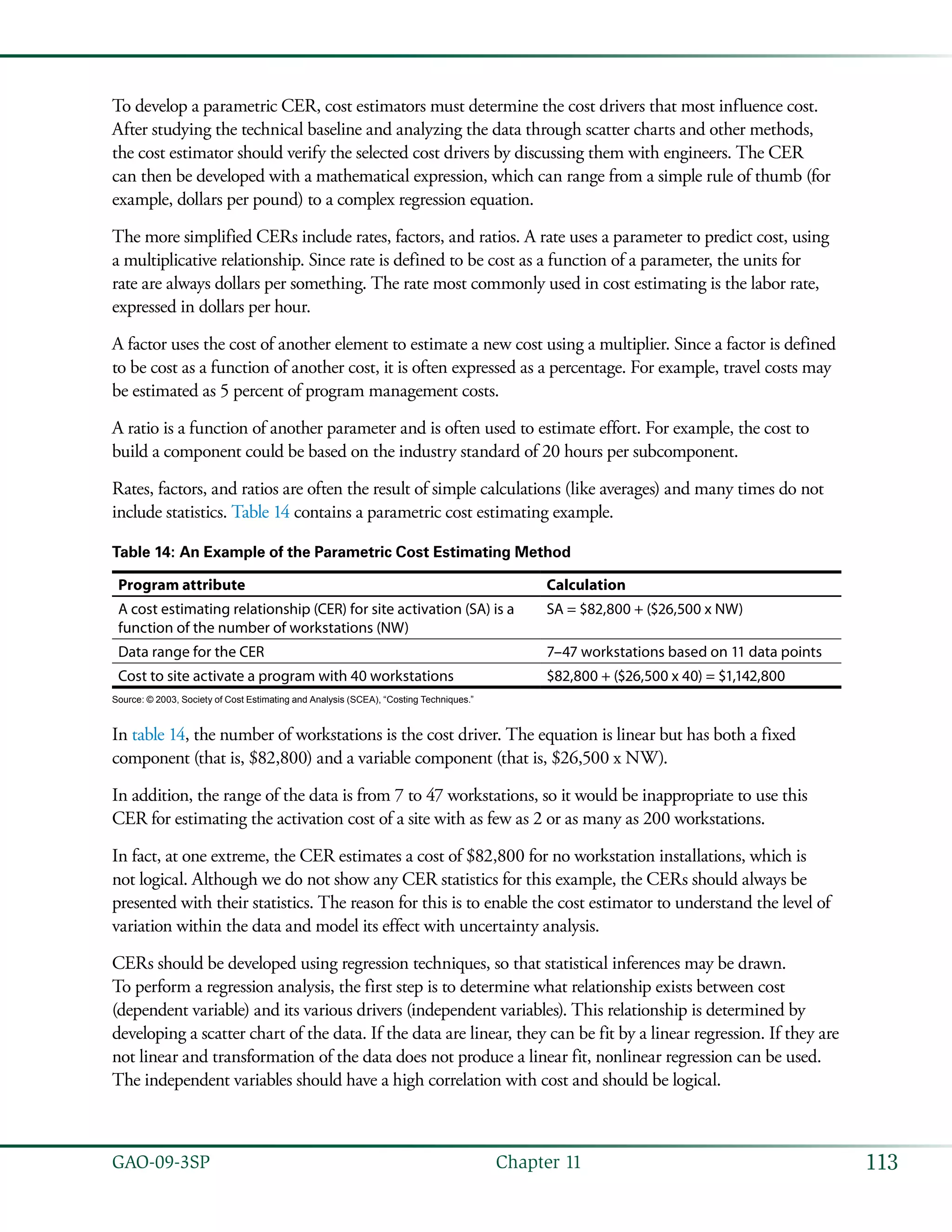 113GAO-09-3SP  Chapter 11
To develop a parametric CER, cost estimators must determine the cost drivers that most influence cost.
After studying the technical baseline and analyzing the data through scatter charts and other methods,
the cost estimator should verify the selected cost drivers by discussing them with engineers. The CER
can then be developed with a mathematical expression, which can range from a simple rule of thumb (for
example, dollars per pound) to a complex regression equation.
The more simplified CERs include rates, factors, and ratios. A rate uses a parameter to predict cost, using
a multiplicative relationship. Since rate is defined to be cost as a function of a parameter, the units for
rate are always dollars per something. The rate most commonly used in cost estimating is the labor rate,
expressed in dollars per hour.
A factor uses the cost of another element to estimate a new cost using a multiplier. Since a factor is defined
to be cost as a function of another cost, it is often expressed as a percentage. For example, travel costs may
be estimated as 5 percent of program management costs.
A ratio is a function of another parameter and is often used to estimate effort. For example, the cost to
build a component could be based on the industry standard of 20 hours per subcomponent.
Rates, factors, and ratios are often the result of simple calculations (like averages) and many times do not
include statistics. Table 14 contains a parametric cost estimating example.
Table 14: An Example of the Parametric Cost Estimating Method
Program attribute Calculation
A cost estimating relationship (CER) for site activation (SA) is a
function of the number of workstations (NW)
SA = $82,800 + ($26,500 x NW)
Data range for the CER 7–47 workstations based on 11 data points
Cost to site activate a program with 40 workstations $82,800 + ($26,500 x 40) = $1,142,800
Source: © 2003, Society of Cost Estimating and Analysis (SCEA), “Costing Techniques.”
In table 14, the number of workstations is the cost driver. The equation is linear but has both a fixed
component (that is, $82,800) and a variable component (that is, $26,500 x NW).
In addition, the range of the data is from 7 to 47 workstations, so it would be inappropriate to use this
CER for estimating the activation cost of a site with as few as 2 or as many as 200 workstations.
In fact, at one extreme, the CER estimates a cost of $82,800 for no workstation installations, which is
not logical. Although we do not show any CER statistics for this example, the CERs should always be
presented with their statistics. The reason for this is to enable the cost estimator to understand the level of
variation within the data and model its effect with uncertainty analysis.
CERs should be developed using regression techniques, so that statistical inferences may be drawn.
To perform a regression analysis, the first step is to determine what relationship exists between cost
(dependent variable) and its various drivers (independent variables). This relationship is determined by
developing a scatter chart of the data. If the data are linear, they can be fit by a linear regression. If they are
not linear and transformation of the data does not produce a linear fit, nonlinear regression can be used.
The independent variables should have a high correlation with cost and should be logical.
 
