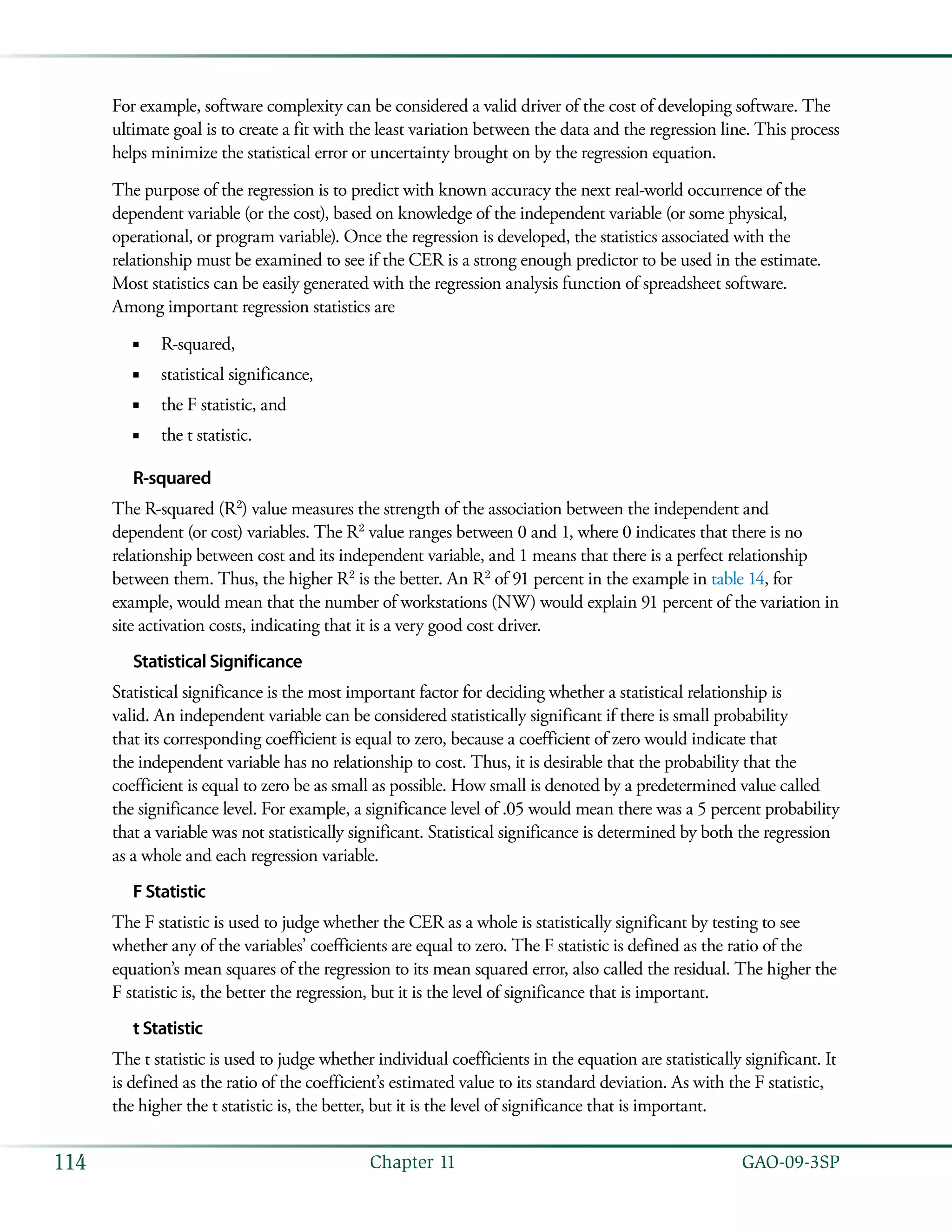   GAO-09-3SP114 Chapter 11
For example, software complexity can be considered a valid driver of the cost of developing software. The
ultimate goal is to create a fit with the least variation between the data and the regression line. This process
helps minimize the statistical error or uncertainty brought on by the regression equation.
The purpose of the regression is to predict with known accuracy the next real-world occurrence of the
dependent variable (or the cost), based on knowledge of the independent variable (or some physical,
operational, or program variable). Once the regression is developed, the statistics associated with the
relationship must be examined to see if the CER is a strong enough predictor to be used in the estimate.
Most statistics can be easily generated with the regression analysis function of spreadsheet software.
Among important regression statistics are
R-squared,■■
statistical significance,■■
the F statistic, and■■
the t statistic.■■
R-squared
The R-squared (R2
) value measures the strength of the association between the independent and
dependent (or cost) variables. The R2
value ranges between 0 and 1, where 0 indicates that there is no
relationship between cost and its independent variable, and 1 means that there is a perfect relationship
between them. Thus, the higher R2
is the better. An R2
of 91 percent in the example in table 14, for
example, would mean that the number of workstations (NW) would explain 91 percent of the variation in
site activation costs, indicating that it is a very good cost driver.
Statistical Significance
Statistical significance is the most important factor for deciding whether a statistical relationship is
valid. An independent variable can be considered statistically significant if there is small probability
that its corresponding coefficient is equal to zero, because a coefficient of zero would indicate that
the independent variable has no relationship to cost. Thus, it is desirable that the probability that the
coefficient is equal to zero be as small as possible. How small is denoted by a predetermined value called
the significance level. For example, a significance level of .05 would mean there was a 5 percent probability
that a variable was not statistically significant. Statistical significance is determined by both the regression
as a whole and each regression variable.
F Statistic
The F statistic is used to judge whether the CER as a whole is statistically significant by testing to see
whether any of the variables’ coefficients are equal to zero. The F statistic is defined as the ratio of the
equation’s mean squares of the regression to its mean squared error, also called the residual. The higher the
F statistic is, the better the regression, but it is the level of significance that is important.
t Statistic
The t statistic is used to judge whether individual coefficients in the equation are statistically significant. It
is defined as the ratio of the coefficient’s estimated value to its standard deviation. As with the F statistic,
the higher the t statistic is, the better, but it is the level of significance that is important.
 