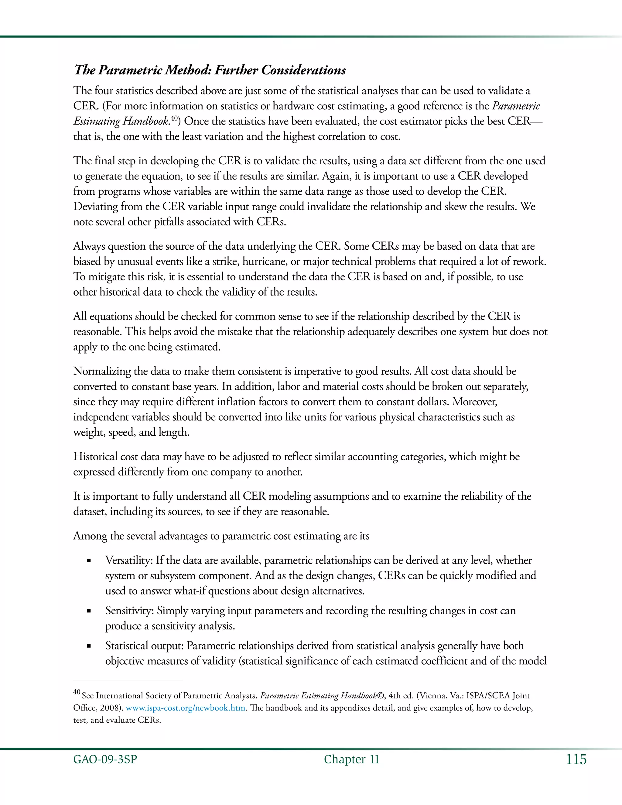 115GAO-09-3SP  Chapter 11
The Parametric Method: Further Considerations
The four statistics described above are just some of the statistical analyses that can be used to validate a
CER. (For more information on statistics or hardware cost estimating, a good reference is the Parametric
Estimating Handbook.40
) Once the statistics have been evaluated, the cost estimator picks the best CER—
that is, the one with the least variation and the highest correlation to cost.
The final step in developing the CER is to validate the results, using a data set different from the one used
to generate the equation, to see if the results are similar. Again, it is important to use a CER developed
from programs whose variables are within the same data range as those used to develop the CER.
Deviating from the CER variable input range could invalidate the relationship and skew the results. We
note several other pitfalls associated with CERs.
Always question the source of the data underlying the CER. Some CERs may be based on data that are
biased by unusual events like a strike, hurricane, or major technical problems that required a lot of rework.
To mitigate this risk, it is essential to understand the data the CER is based on and, if possible, to use
other historical data to check the validity of the results.
All equations should be checked for common sense to see if the relationship described by the CER is
reasonable. This helps avoid the mistake that the relationship adequately describes one system but does not
apply to the one being estimated.
Normalizing the data to make them consistent is imperative to good results. All cost data should be
converted to constant base years. In addition, labor and material costs should be broken out separately,
since they may require different inflation factors to convert them to constant dollars. Moreover,
independent variables should be converted into like units for various physical characteristics such as
weight, speed, and length.
Historical cost data may have to be adjusted to reflect similar accounting categories, which might be
expressed differently from one company to another.
It is important to fully understand all CER modeling assumptions and to examine the reliability of the
dataset, including its sources, to see if they are reasonable.
Among the several advantages to parametric cost estimating are its
Versatility: If the data are available, parametric relationships can be derived at any level, whether■■
system or subsystem component. And as the design changes, CERs can be quickly modified and
used to answer what-if questions about design alternatives.
Sensitivity: Simply varying input parameters and recording the resulting changes in cost can■■
produce a sensitivity analysis.
Statistical output: Parametric relationships derived from statistical analysis generally have both■■
objective measures of validity (statistical significance of each estimated coefficient and of the model
40
 See International Society of Parametric Analysts, Parametric Estimating Handbook©, 4th ed. (Vienna, Va.: ISPA/SCEA Joint
Office, 2008). www.ispa-cost.org/newbook.htm. The handbook and its appendixes detail, and give examples of, how to develop,
test, and evaluate CERs.
 