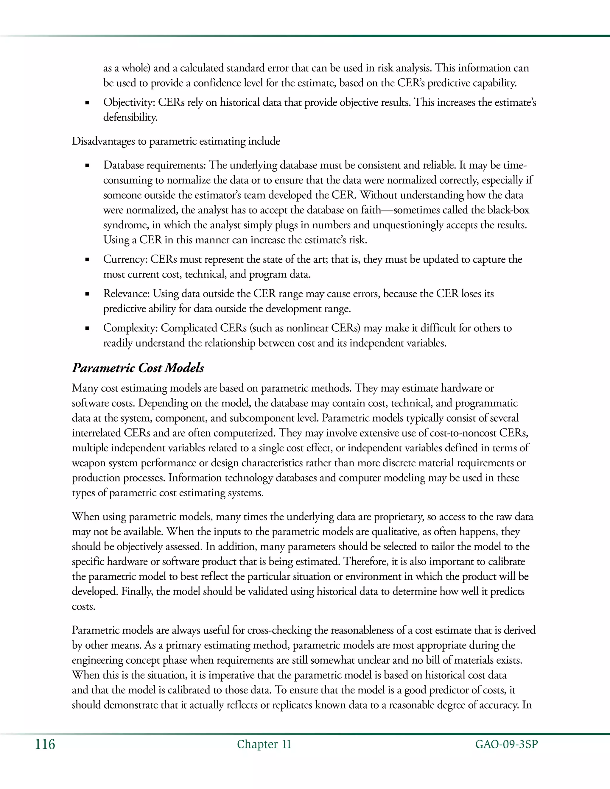   GAO-09-3SP116 Chapter 11
as a whole) and a calculated standard error that can be used in risk analysis. This information can
be used to provide a confidence level for the estimate, based on the CER’s predictive capability.
Objectivity: CERs rely on historical data that provide objective results. This increases the estimate’s■■
defensibility.
Disadvantages to parametric estimating include
Database requirements: The underlying database must be consistent and reliable. It may be time-■■
consuming to normalize the data or to ensure that the data were normalized correctly, especially if
someone outside the estimator’s team developed the CER. Without understanding how the data
were normalized, the analyst has to accept the database on faith—sometimes called the black-box
syndrome, in which the analyst simply plugs in numbers and unquestioningly accepts the results.
Using a CER in this manner can increase the estimate’s risk.
Currency: CERs must represent the state of the art; that is, they must be updated to capture the■■
most current cost, technical, and program data.
Relevance: Using data outside the CER range may cause errors, because the CER loses its■■
predictive ability for data outside the development range.
Complexity: Complicated CERs (such as nonlinear CERs) may make it difficult for others to■■
readily understand the relationship between cost and its independent variables.
Parametric Cost Models
Many cost estimating models are based on parametric methods. They may estimate hardware or
software costs. Depending on the model, the database may contain cost, technical, and programmatic
data at the system, component, and subcomponent level. Parametric models typically consist of several
interrelated CERs and are often computerized. They may involve extensive use of cost-to-noncost CERs,
multiple independent variables related to a single cost effect, or independent variables defined in terms of
weapon system performance or design characteristics rather than more discrete material requirements or
production processes. Information technology databases and computer modeling may be used in these
types of parametric cost estimating systems.
When using parametric models, many times the underlying data are proprietary, so access to the raw data
may not be available. When the inputs to the parametric models are qualitative, as often happens, they
should be objectively assessed. In addition, many parameters should be selected to tailor the model to the
specific hardware or software product that is being estimated. Therefore, it is also important to calibrate
the parametric model to best reflect the particular situation or environment in which the product will be
developed. Finally, the model should be validated using historical data to determine how well it predicts
costs.
Parametric models are always useful for cross-checking the reasonableness of a cost estimate that is derived
by other means. As a primary estimating method, parametric models are most appropriate during the
engineering concept phase when requirements are still somewhat unclear and no bill of materials exists.
When this is the situation, it is imperative that the parametric model is based on historical cost data
and that the model is calibrated to those data. To ensure that the model is a good predictor of costs, it
should demonstrate that it actually reflects or replicates known data to a reasonable degree of accuracy. In
 