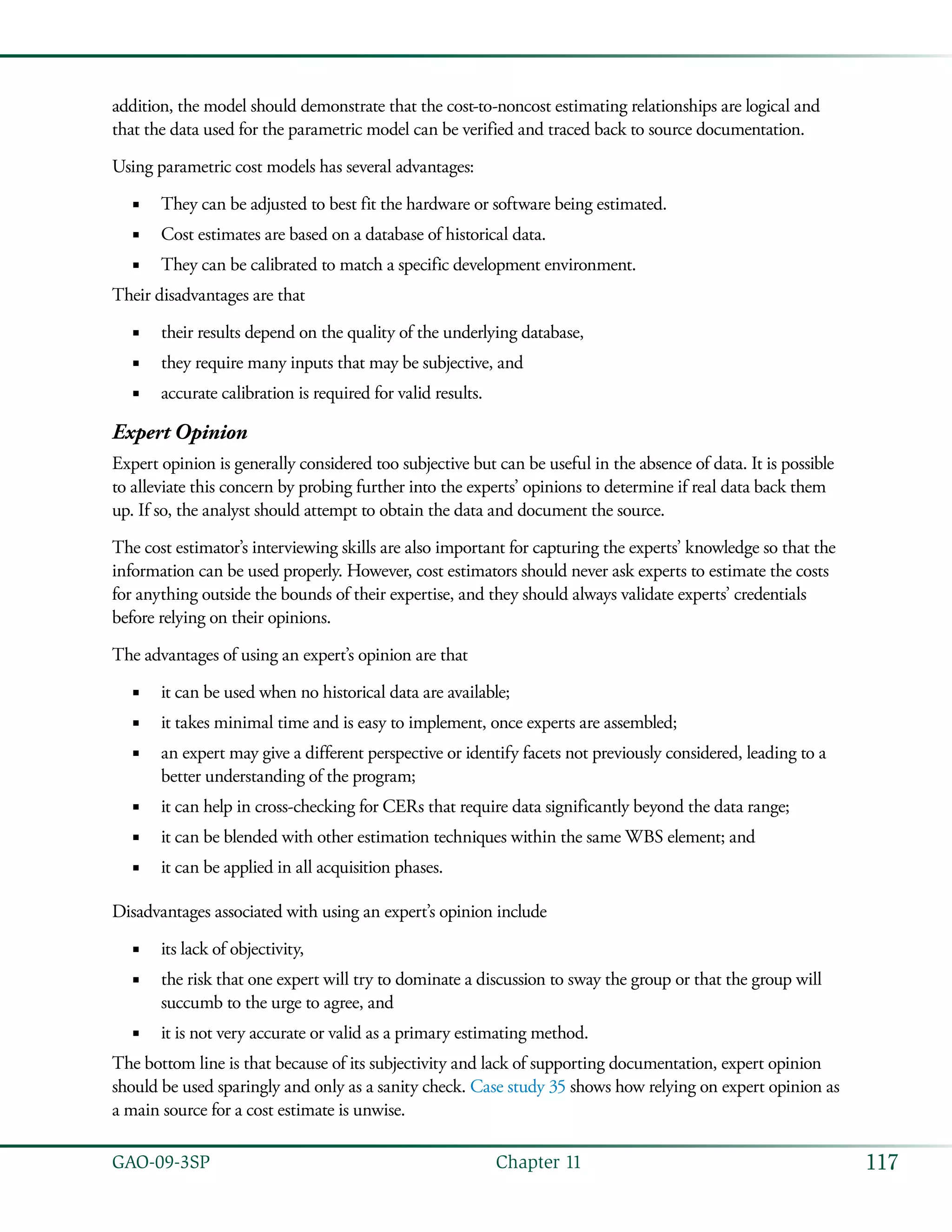 117GAO-09-3SP  Chapter 11
addition, the model should demonstrate that the cost-to-noncost estimating relationships are logical and
that the data used for the parametric model can be verified and traced back to source documentation.
Using parametric cost models has several advantages:
They can be adjusted to best fit the hardware or software being estimated.■■
Cost estimates are based on a database of historical data.■■
They can be calibrated to match a specific development environment.■■
Their disadvantages are that
their results depend on the quality of the underlying database,■■
they require many inputs that may be subjective, and■■
accurate calibration is required for valid results.■■
Expert Opinion
Expert opinion is generally considered too subjective but can be useful in the absence of data. It is possible
to alleviate this concern by probing further into the experts’ opinions to determine if real data back them
up. If so, the analyst should attempt to obtain the data and document the source.
The cost estimator’s interviewing skills are also important for capturing the experts’ knowledge so that the
information can be used properly. However, cost estimators should never ask experts to estimate the costs
for anything outside the bounds of their expertise, and they should always validate experts’ credentials
before relying on their opinions.
The advantages of using an expert’s opinion are that
it can be used when no historical data are available;■■
it takes minimal time and is easy to implement, once experts are assembled;■■
an expert may give a different perspective or identify facets not previously considered, leading to a■■
better understanding of the program;
it can help in cross-checking for CERs that require data significantly beyond the data range;■■
it can be blended with other estimation techniques within the same WBS element; and■■
it can be applied in all acquisition phases.■■
Disadvantages associated with using an expert’s opinion include
its lack of objectivity,■■
the risk that one expert will try to dominate a discussion to sway the group or that the group will■■
succumb to the urge to agree, and
it is not very accurate or valid as a primary estimating method.■■
The bottom line is that because of its subjectivity and lack of supporting documentation, expert opinion
should be used sparingly and only as a sanity check. Case study 35 shows how relying on expert opinion as
a main source for a cost estimate is unwise.
 