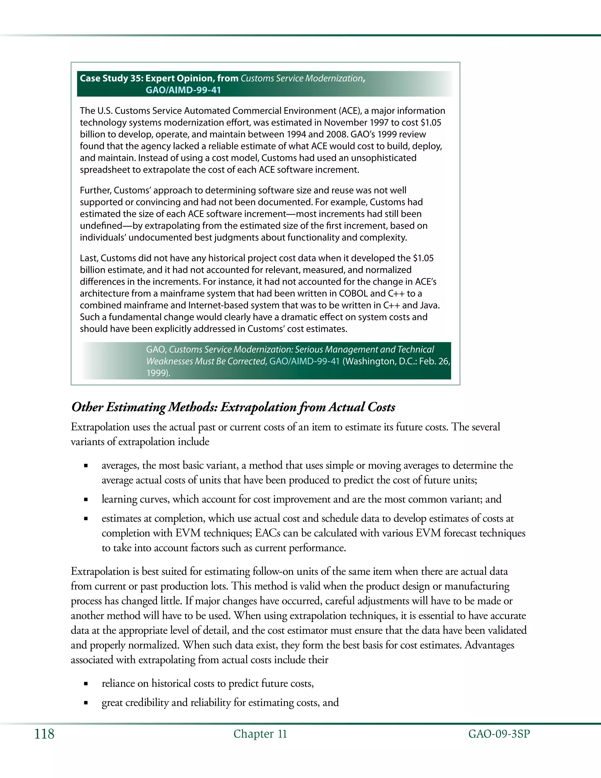   GAO-09-3SP118 Chapter 11
Case Study 35: Expert Opinion, from Customs Service Modernization,
GAO/AIMD-99-41
The U.S. Customs Service Automated Commercial Environment (ACE), a major information
technology systems modernization effort, was estimated in November 1997 to cost $1.05
billion to develop, operate, and maintain between 1994 and 2008. GAO’s 1999 review
found that the agency lacked a reliable estimate of what ACE would cost to build, deploy,
and maintain. Instead of using a cost model, Customs had used an unsophisticated
spreadsheet to extrapolate the cost of each ACE software increment.
Further, Customs’ approach to determining software size and reuse was not well
supported or convincing and had not been documented. For example, Customs had
estimated the size of each ACE software increment—most increments had still been
undefined—by extrapolating from the estimated size of the first increment, based on
individuals’ undocumented best judgments about functionality and complexity.
Last, Customs did not have any historical project cost data when it developed the $1.05
billion estimate, and it had not accounted for relevant, measured, and normalized
differences in the increments. For instance, it had not accounted for the change in ACE’s
architecture from a mainframe system that had been written in COBOL and C++ to a
combined mainframe and Internet-based system that was to be written in C++ and Java.
Such a fundamental change would clearly have a dramatic effect on system costs and
should have been explicitly addressed in Customs’ cost estimates.
GAO, Customs Service Modernization: Serious Management and Technical
Weaknesses Must Be Corrected, GAO/AIMD-99-41 (Washington, D.C.: Feb. 26,
1999).
Other Estimating Methods: Extrapolation from Actual Costs
Extrapolation uses the actual past or current costs of an item to estimate its future costs. The several
variants of extrapolation include
averages, the most basic variant, a method that uses simple or moving averages to determine the■■
average actual costs of units that have been produced to predict the cost of future units;
learning curves, which account for cost improvement and are the most common variant; and■■
estimates at completion, which use actual cost and schedule data to develop estimates of costs at■■
completion with EVM techniques; EACs can be calculated with various EVM forecast techniques
to take into account factors such as current performance.
Extrapolation is best suited for estimating follow-on units of the same item when there are actual data
from current or past production lots. This method is valid when the product design or manufacturing
process has changed little. If major changes have occurred, careful adjustments will have to be made or
another method will have to be used. When using extrapolation techniques, it is essential to have accurate
data at the appropriate level of detail, and the cost estimator must ensure that the data have been validated
and properly normalized. When such data exist, they form the best basis for cost estimates. Advantages
associated with extrapolating from actual costs include their
reliance on historical costs to predict future costs,■■
great credibility and reliability for estimating costs, and■■
 