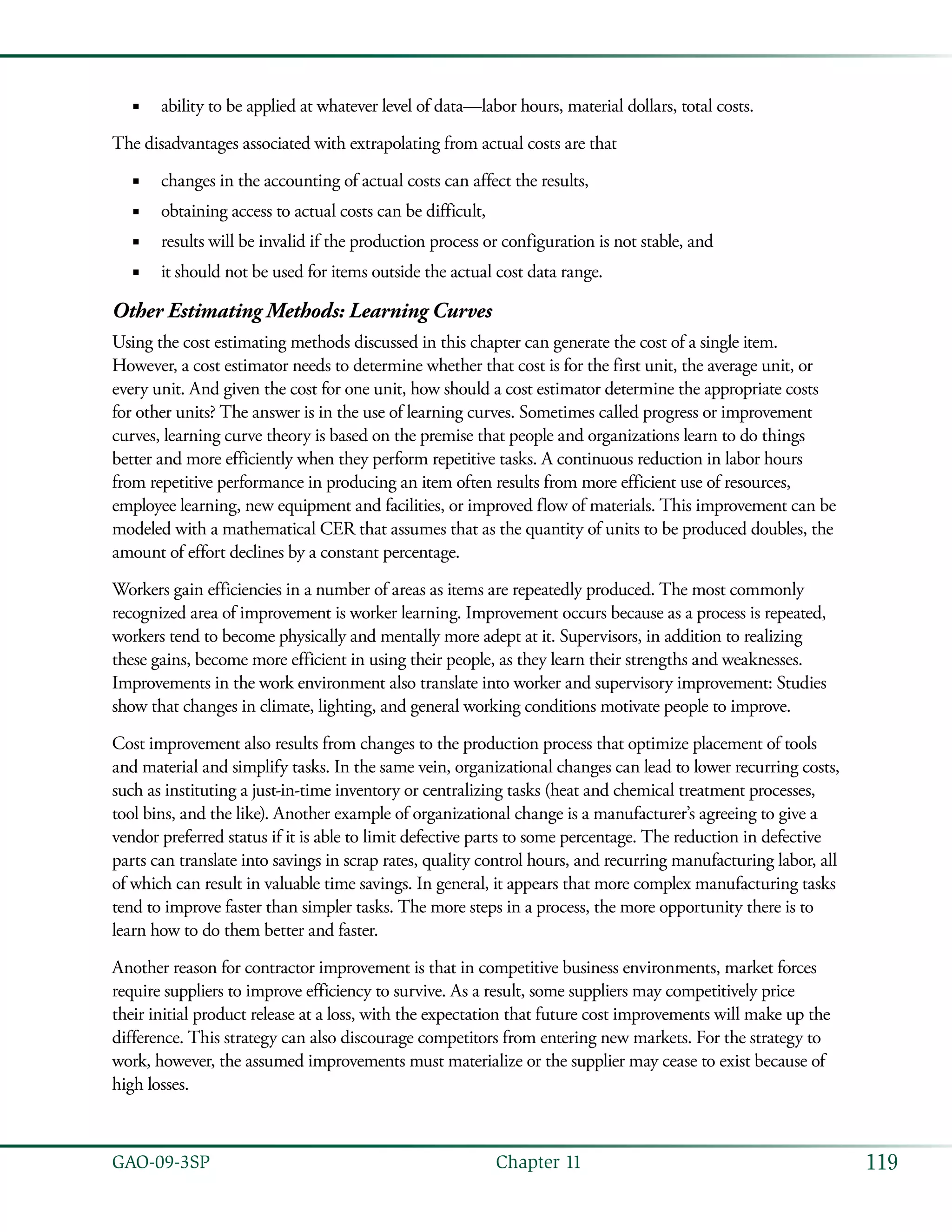 119GAO-09-3SP  Chapter 11
ability to be applied at whatever level of data—labor hours, material dollars, total costs.■■
The disadvantages associated with extrapolating from actual costs are that
changes in the accounting of actual costs can affect the results,■■
obtaining access to actual costs can be difficult,■■
results will be invalid if the production process or configuration is not stable, and■■
it should not be used for items outside the actual cost data range.■■
Other Estimating Methods: Learning Curves
Using the cost estimating methods discussed in this chapter can generate the cost of a single item.
However, a cost estimator needs to determine whether that cost is for the first unit, the average unit, or
every unit. And given the cost for one unit, how should a cost estimator determine the appropriate costs
for other units? The answer is in the use of learning curves. Sometimes called progress or improvement
curves, learning curve theory is based on the premise that people and organizations learn to do things
better and more efficiently when they perform repetitive tasks. A continuous reduction in labor hours
from repetitive performance in producing an item often results from more efficient use of resources,
employee learning, new equipment and facilities, or improved flow of materials. This improvement can be
modeled with a mathematical CER that assumes that as the quantity of units to be produced doubles, the
amount of effort declines by a constant percentage.
Workers gain efficiencies in a number of areas as items are repeatedly produced. The most commonly
recognized area of improvement is worker learning. Improvement occurs because as a process is repeated,
workers tend to become physically and mentally more adept at it. Supervisors, in addition to realizing
these gains, become more efficient in using their people, as they learn their strengths and weaknesses.
Improvements in the work environment also translate into worker and supervisory improvement: Studies
show that changes in climate, lighting, and general working conditions motivate people to improve.
Cost improvement also results from changes to the production process that optimize placement of tools
and material and simplify tasks. In the same vein, organizational changes can lead to lower recurring costs,
such as instituting a just-in-time inventory or centralizing tasks (heat and chemical treatment processes,
tool bins, and the like). Another example of organizational change is a manufacturer’s agreeing to give a
vendor preferred status if it is able to limit defective parts to some percentage. The reduction in defective
parts can translate into savings in scrap rates, quality control hours, and recurring manufacturing labor, all
of which can result in valuable time savings. In general, it appears that more complex manufacturing tasks
tend to improve faster than simpler tasks. The more steps in a process, the more opportunity there is to
learn how to do them better and faster.
Another reason for contractor improvement is that in competitive business environments, market forces
require suppliers to improve efficiency to survive. As a result, some suppliers may competitively price
their initial product release at a loss, with the expectation that future cost improvements will make up the
difference. This strategy can also discourage competitors from entering new markets. For the strategy to
work, however, the assumed improvements must materialize or the supplier may cease to exist because of
high losses.
 