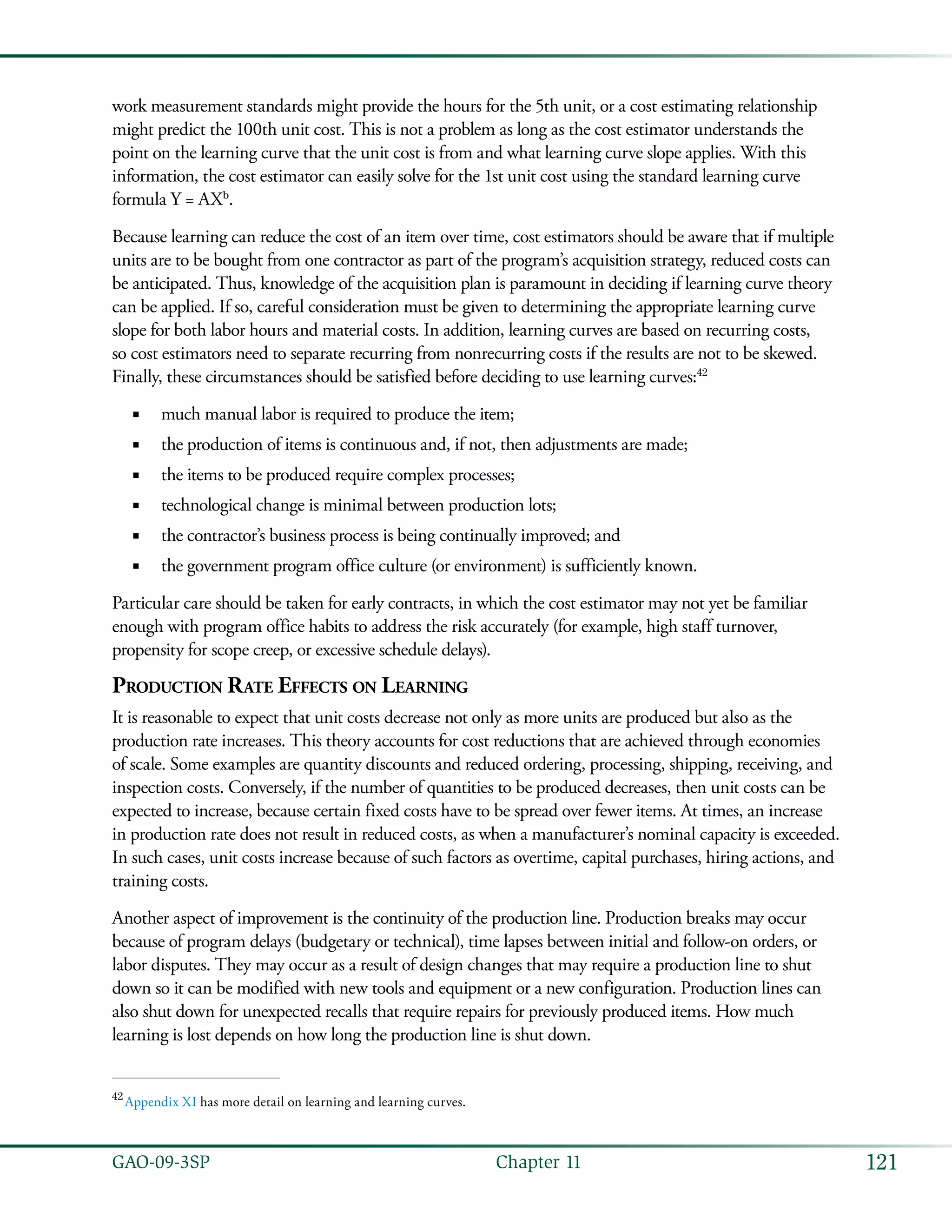 121GAO-09-3SP  Chapter 11
work measurement standards might provide the hours for the 5th unit, or a cost estimating relationship
might predict the 100th unit cost. This is not a problem as long as the cost estimator understands the
point on the learning curve that the unit cost is from and what learning curve slope applies. With this
information, the cost estimator can easily solve for the 1st unit cost using the standard learning curve
formula Y = AXb
.
Because learning can reduce the cost of an item over time, cost estimators should be aware that if multiple
units are to be bought from one contractor as part of the program’s acquisition strategy, reduced costs can
be anticipated. Thus, knowledge of the acquisition plan is paramount in deciding if learning curve theory
can be applied. If so, careful consideration must be given to determining the appropriate learning curve
slope for both labor hours and material costs. In addition, learning curves are based on recurring costs,
so cost estimators need to separate recurring from nonrecurring costs if the results are not to be skewed.
Finally, these circumstances should be satisfied before deciding to use learning curves:42
much manual labor is required to produce the item;■■
the production of items is continuous and, if not, then adjustments are made;■■
the items to be produced require complex processes;■■
technological change is minimal between production lots;■■
the contractor’s business process is being continually improved; and■■
the government program office culture (or environment) is sufficiently known.■■
Particular care should be taken for early contracts, in which the cost estimator may not yet be familiar
enough with program office habits to address the risk accurately (for example, high staff turnover,
propensity for scope creep, or excessive schedule delays).
Production Rate Effects on Learning
It is reasonable to expect that unit costs decrease not only as more units are produced but also as the
production rate increases. This theory accounts for cost reductions that are achieved through economies
of scale. Some examples are quantity discounts and reduced ordering, processing, shipping, receiving, and
inspection costs. Conversely, if the number of quantities to be produced decreases, then unit costs can be
expected to increase, because certain fixed costs have to be spread over fewer items. At times, an increase
in production rate does not result in reduced costs, as when a manufacturer’s nominal capacity is exceeded.
In such cases, unit costs increase because of such factors as overtime, capital purchases, hiring actions, and
training costs.
Another aspect of improvement is the continuity of the production line. Production breaks may occur
because of program delays (budgetary or technical), time lapses between initial and follow-on orders, or
labor disputes. They may occur as a result of design changes that may require a production line to shut
down so it can be modified with new tools and equipment or a new configuration. Production lines can
also shut down for unexpected recalls that require repairs for previously produced items. How much
learning is lost depends on how long the production line is shut down.
42
 Appendix XI has more detail on learning and learning curves.
 