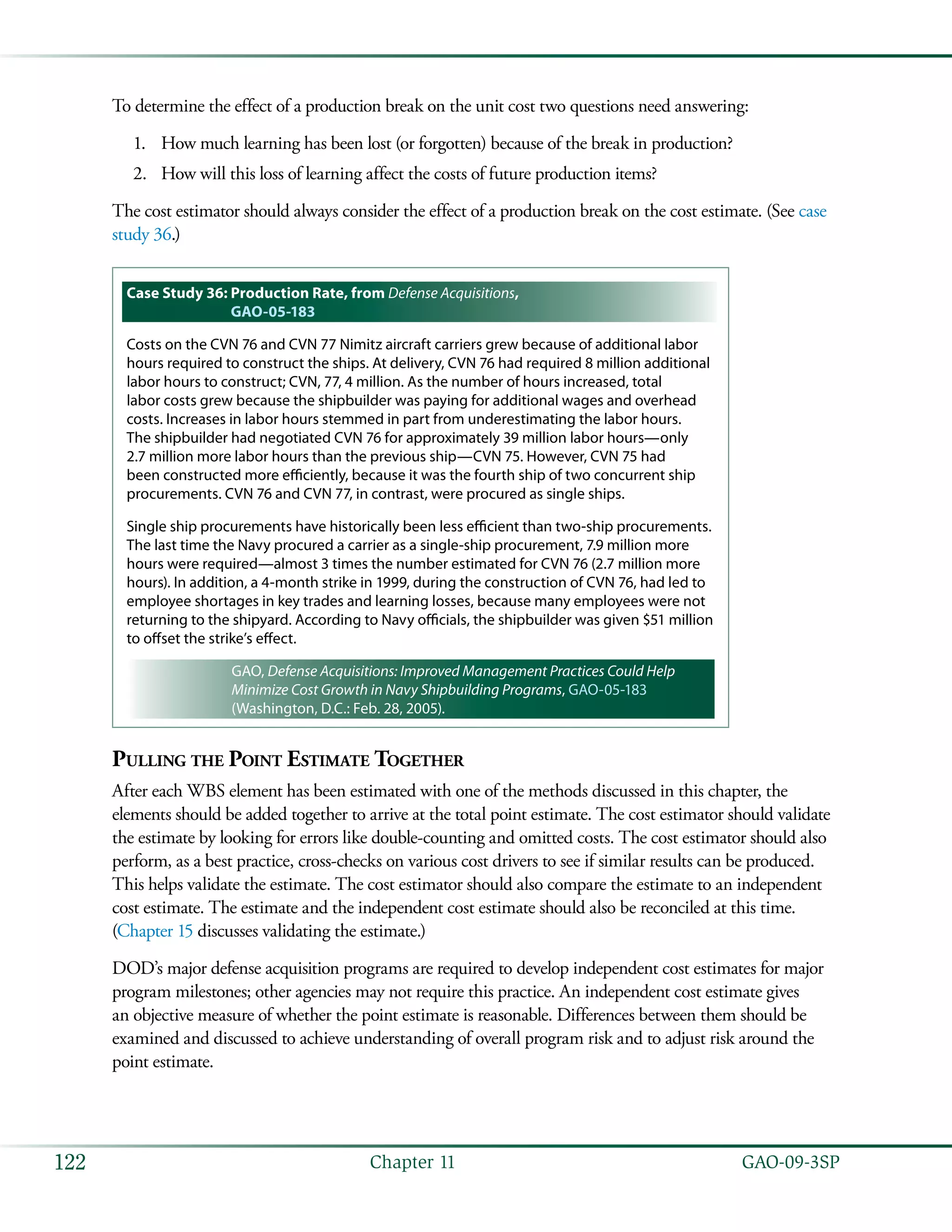   GAO-09-3SP122 Chapter 11
To determine the effect of a production break on the unit cost two questions need answering:
How much learning has been lost (or forgotten) because of the break in production?1.	
How will this loss of learning affect the costs of future production items?2.	
The cost estimator should always consider the effect of a production break on the cost estimate. (See case
study 36.)
Case Study 36: Production Rate, from Defense Acquisitions,
GAO-05-183
Costs on the CVN 76 and CVN 77 Nimitz aircraft carriers grew because of additional labor
hours required to construct the ships. At delivery, CVN 76 had required 8 million additional
labor hours to construct; CVN, 77, 4 million. As the number of hours increased, total
labor costs grew because the shipbuilder was paying for additional wages and overhead
costs. Increases in labor hours stemmed in part from underestimating the labor hours.
The shipbuilder had negotiated CVN 76 for approximately 39 million labor hours—only
2.7 million more labor hours than the previous ship—CVN 75. However, CVN 75 had
been constructed more efficiently, because it was the fourth ship of two concurrent ship
procurements. CVN 76 and CVN 77, in contrast, were procured as single ships.
Single ship procurements have historically been less efficient than two-ship procurements.
The last time the Navy procured a carrier as a single-ship procurement, 7.9 million more
hours were required—almost 3 times the number estimated for CVN 76 (2.7 million more
hours). In addition, a 4-month strike in 1999, during the construction of CVN 76, had led to
employee shortages in key trades and learning losses, because many employees were not
returning to the shipyard. According to Navy officials, the shipbuilder was given $51 million
to offset the strike’s effect.
GAO, Defense Acquisitions: Improved Management Practices Could Help
Minimize Cost Growth in Navy Shipbuilding Programs, GAO-05-183
(Washington, D.C.: Feb. 28, 2005).
Pulling the Point Estimate Together
After each WBS element has been estimated with one of the methods discussed in this chapter, the
elements should be added together to arrive at the total point estimate. The cost estimator should validate
the estimate by looking for errors like double-counting and omitted costs. The cost estimator should also
perform, as a best practice, cross-checks on various cost drivers to see if similar results can be produced.
This helps validate the estimate. The cost estimator should also compare the estimate to an independent
cost estimate. The estimate and the independent cost estimate should also be reconciled at this time.
(Chapter 15 discusses validating the estimate.)
DOD’s major defense acquisition programs are required to develop independent cost estimates for major
program milestones; other agencies may not require this practice. An independent cost estimate gives
an objective measure of whether the point estimate is reasonable. Differences between them should be
examined and discussed to achieve understanding of overall program risk and to adjust risk around the
point estimate.
 