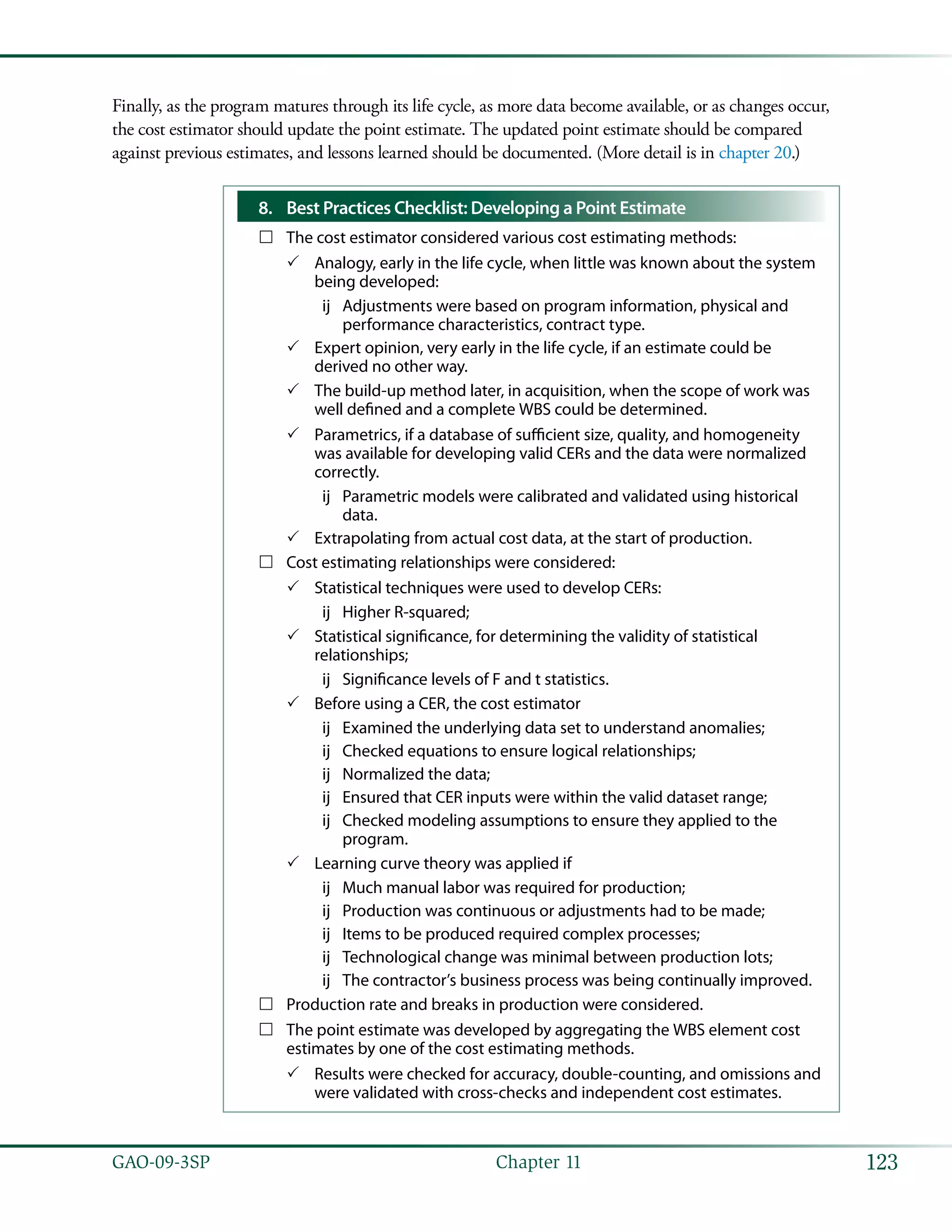 123GAO-09-3SP  Chapter 11
Finally, as the program matures through its life cycle, as more data become available, or as changes occur,
the cost estimator should update the point estimate. The updated point estimate should be compared
against previous estimates, and lessons learned should be documented. (More detail is in chapter 20.)
Best Practices Checklist: Developing a Point Estimate8.	
The cost estimator considered various cost estimating methods:……
Analogy, early in the life cycle, when little was known about the system33
being developed:
Adjustments were based on program information, physical andùù
performance characteristics, contract type.
Expert opinion, very early in the life cycle, if an estimate could be33
derived no other way.
The build-up method later, in acquisition, when the scope of work was33
well defined and a complete WBS could be determined.
Parametrics, if a database of sufficient size, quality, and homogeneity33
was available for developing valid CERs and the data were normalized
correctly.
Parametric models were calibrated and validated using historicalùù
data.
Extrapolating from actual cost data, at the start of production.33
Cost estimating relationships were considered:……
Statistical techniques were used to develop CERs:33
Higher R-squared;ùù
Statistical significance, for determining the validity of statistical33
relationships;
Significance levels of F and t statistics.ùù
Before using a CER, the cost estimator33
Examined the underlying data set to understand anomalies;ùù
Checked equations to ensure logical relationships;ùù
Normalized the data;ùù
Ensured that CER inputs were within the valid dataset range;ùù
Checked modeling assumptions to ensure they applied to theùù
program.
Learning curve theory was applied if33
Much manual labor was required for production;ùù
Production was continuous or adjustments had to be made;ùù
Items to be produced required complex processes;ùù
Technological change was minimal between production lots;ùù
The contractor’s business process was being continually improved.ùù
Production rate and breaks in production were considered.……
The point estimate was developed by aggregating the WBS element cost……
estimates by one of the cost estimating methods.
Results were checked for accuracy, double-counting, and omissions and33
were validated with cross-checks and independent cost estimates.
 