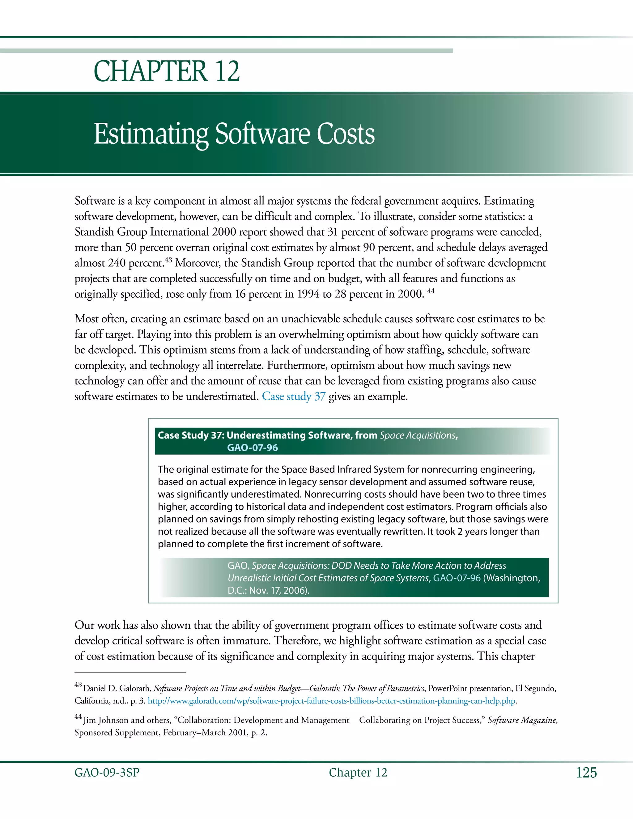 125GAO-09-3SP  Chapter 12
Estimating Software Costs
Chapter 12
Software is a key component in almost all major systems the federal government acquires. Estimating
software development, however, can be difficult and complex. To illustrate, consider some statistics: a
Standish Group International 2000 report showed that 31 percent of software programs were canceled,
more than 50 percent overran original cost estimates by almost 90 percent, and schedule delays averaged
almost 240 percent.43
Moreover, the Standish Group reported that the number of software development
projects that are completed successfully on time and on budget, with all features and functions as
originally specified, rose only from 16 percent in 1994 to 28 percent in 2000. 44
Most often, creating an estimate based on an unachievable schedule causes software cost estimates to be
far off target. Playing into this problem is an overwhelming optimism about how quickly software can
be developed. This optimism stems from a lack of understanding of how staffing, schedule, software
complexity, and technology all interrelate. Furthermore, optimism about how much savings new
technology can offer and the amount of reuse that can be leveraged from existing programs also cause
software estimates to be underestimated. Case study 37 gives an example.
Case Study 37: Underestimating Software, from Space Acquisitions,
GAO-07-96
The original estimate for the Space Based Infrared System for nonrecurring engineering,
based on actual experience in legacy sensor development and assumed software reuse,
was significantly underestimated. Nonrecurring costs should have been two to three times
higher, according to historical data and independent cost estimators. Program officials also
planned on savings from simply rehosting existing legacy software, but those savings were
not realized because all the software was eventually rewritten. It took 2 years longer than
planned to complete the first increment of software.
GAO, Space Acquisitions: DOD Needs to Take More Action to Address
Unrealistic Initial Cost Estimates of Space Systems, GAO-07-96 (Washington,
D.C.: Nov. 17, 2006).
Our work has also shown that the ability of government program offices to estimate software costs and
develop critical software is often immature. Therefore, we highlight software estimation as a special case
of cost estimation because of its significance and complexity in acquiring major systems. This chapter
43
 Daniel D. Galorath, Software Projects on Time and within Budget—Galorath: The Power of Parametrics, PowerPoint presentation, El Segundo,
California, n.d., p. 3. http://www.galorath.com/wp/software-project-failure-costs-billions-better-estimation-planning-can-help.php.
44
 Jim Johnson and others, “Collaboration: Development and Management—Collaborating on Project Success,” Software Magazine,
Sponsored Supplement, February–March 2001, p. 2.
 