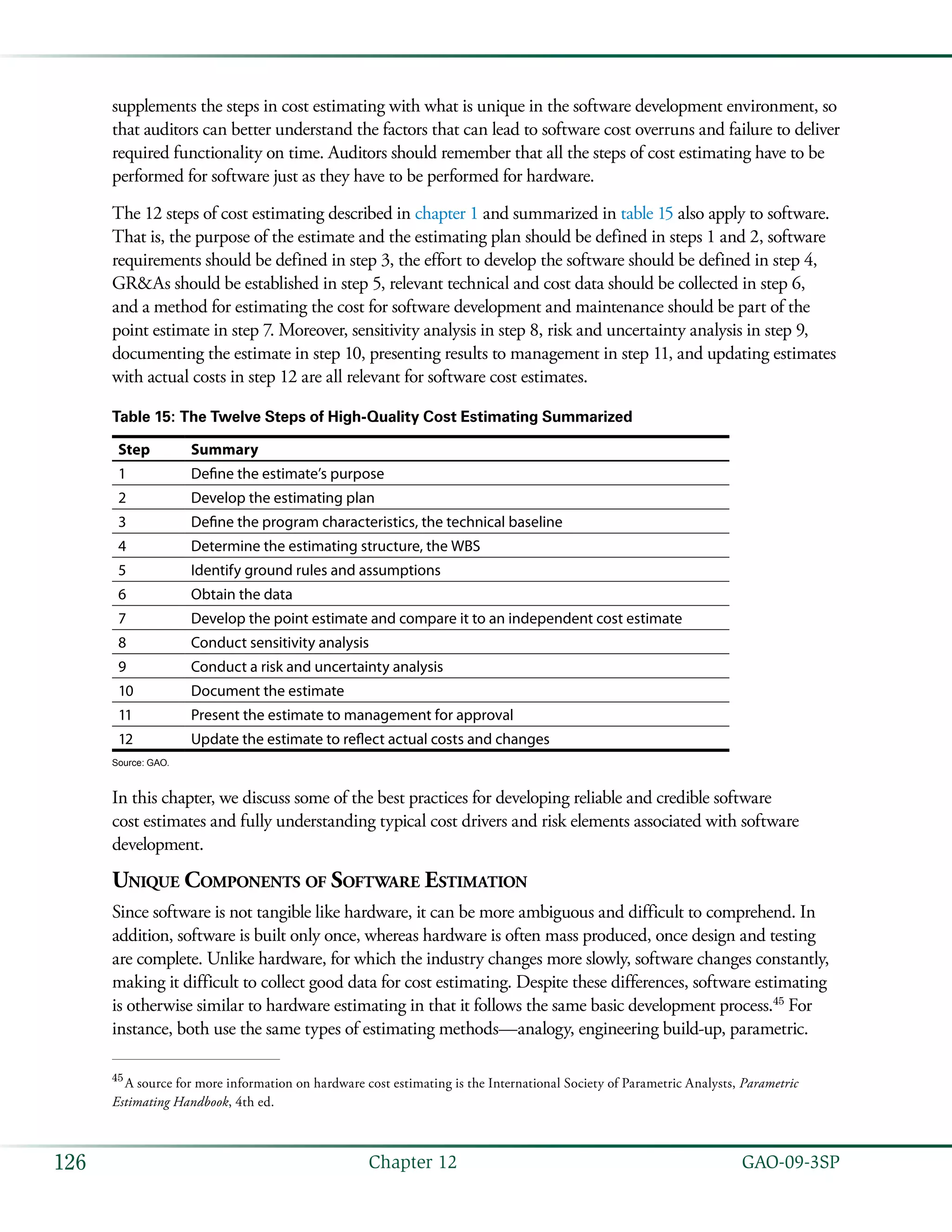   GAO-09-3SP126 Chapter 12
supplements the steps in cost estimating with what is unique in the software development environment, so
that auditors can better understand the factors that can lead to software cost overruns and failure to deliver
required functionality on time. Auditors should remember that all the steps of cost estimating have to be
performed for software just as they have to be performed for hardware.
The 12 steps of cost estimating described in chapter 1 and summarized in table 15 also apply to software.
That is, the purpose of the estimate and the estimating plan should be defined in steps 1 and 2, software
requirements should be defined in step 3, the effort to develop the software should be defined in step 4,
GR&As should be established in step 5, relevant technical and cost data should be collected in step 6,
and a method for estimating the cost for software development and maintenance should be part of the
point estimate in step 7. Moreover, sensitivity analysis in step 8, risk and uncertainty analysis in step 9,
documenting the estimate in step 10, presenting results to management in step 11, and updating estimates
with actual costs in step 12 are all relevant for software cost estimates.
Table 15: The Twelve Steps of High-Quality Cost Estimating Summarized
Step Summary
1 Define the estimate’s purpose
2 Develop the estimating plan
3 Define the program characteristics, the technical baseline
4 Determine the estimating structure, the WBS
5 Identify ground rules and assumptions
6 Obtain the data
7 Develop the point estimate and compare it to an independent cost estimate
8 Conduct sensitivity analysis
9 Conduct a risk and uncertainty analysis
10 Document the estimate
11 Present the estimate to management for approval
12 Update the estimate to reflect actual costs and changes
Source: GAO.
In this chapter, we discuss some of the best practices for developing reliable and credible software
cost estimates and fully understanding typical cost drivers and risk elements associated with software
development.
Unique Components of Software Estimation
Since software is not tangible like hardware, it can be more ambiguous and difficult to comprehend. In
addition, software is built only once, whereas hardware is often mass produced, once design and testing
are complete. Unlike hardware, for which the industry changes more slowly, software changes constantly,
making it difficult to collect good data for cost estimating. Despite these differences, software estimating
is otherwise similar to hardware estimating in that it follows the same basic development process.45
For
instance, both use the same types of estimating methods—analogy, engineering build-up, parametric.
45
 A source for more information on hardware cost estimating is the International Society of Parametric Analysts, Parametric
Estimating Handbook, 4th ed.
 