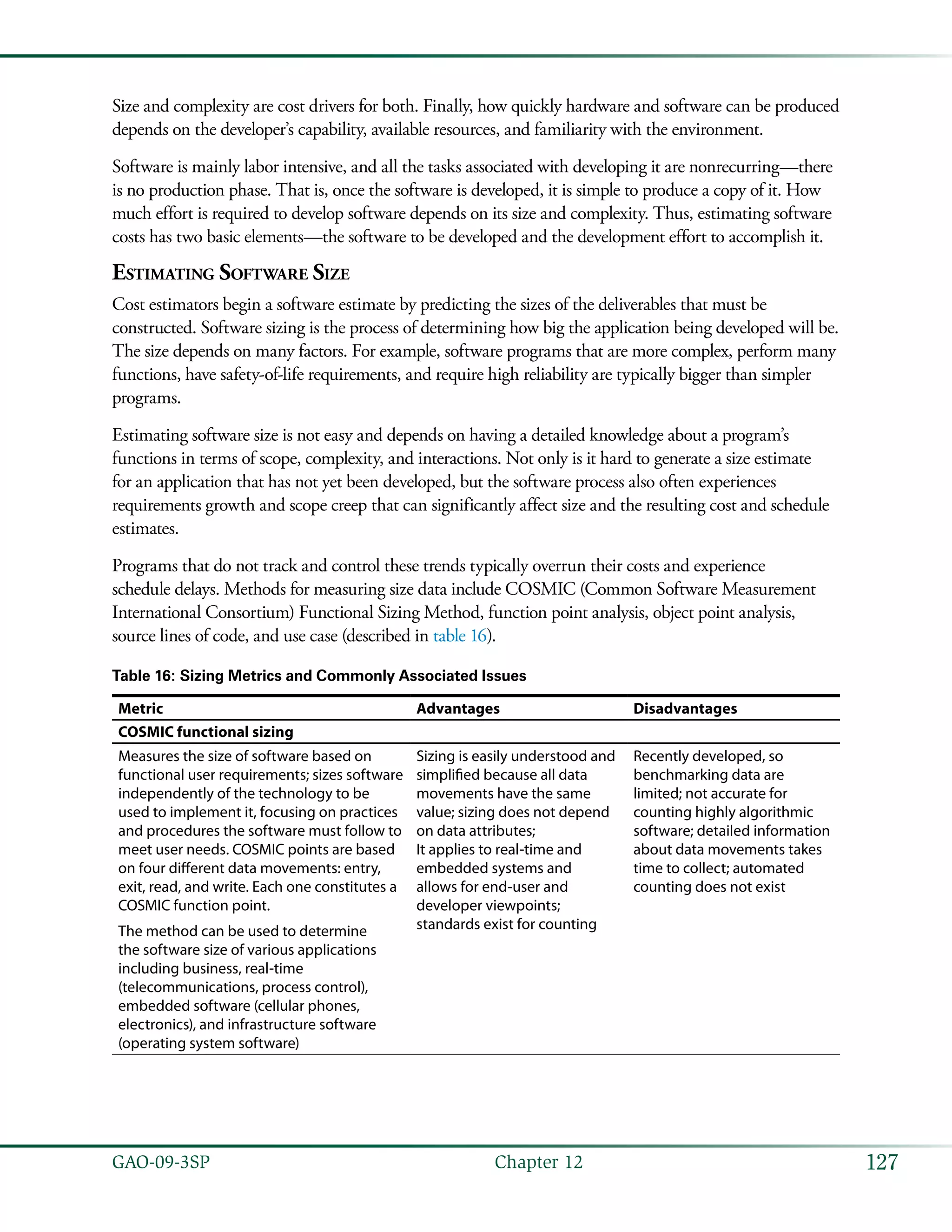 127GAO-09-3SP  Chapter 12
Size and complexity are cost drivers for both. Finally, how quickly hardware and software can be produced
depends on the developer’s capability, available resources, and familiarity with the environment.
Software is mainly labor intensive, and all the tasks associated with developing it are nonrecurring—there
is no production phase. That is, once the software is developed, it is simple to produce a copy of it. How
much effort is required to develop software depends on its size and complexity. Thus, estimating software
costs has two basic elements—the software to be developed and the development effort to accomplish it.
Estimating Software Size
Cost estimators begin a software estimate by predicting the sizes of the deliverables that must be
constructed. Software sizing is the process of determining how big the application being developed will be.
The size depends on many factors. For example, software programs that are more complex, perform many
functions, have safety-of-life requirements, and require high reliability are typically bigger than simpler
programs.
Estimating software size is not easy and depends on having a detailed knowledge about a program’s
functions in terms of scope, complexity, and interactions. Not only is it hard to generate a size estimate
for an application that has not yet been developed, but the software process also often experiences
requirements growth and scope creep that can significantly affect size and the resulting cost and schedule
estimates.
Programs that do not track and control these trends typically overrun their costs and experience
schedule delays. Methods for measuring size data include COSMIC (Common Software Measurement
International Consortium) Functional Sizing Method, function point analysis, object point analysis,
source lines of code, and use case (described in table 16).
Table 16: Sizing Metrics and Commonly Associated Issues
Metric Advantages Disadvantages
COSMIC functional sizing
Measures the size of software based on
functional user requirements; sizes software
independently of the technology to be
used to implement it, focusing on practices
and procedures the software must follow to
meet user needs. COSMIC points are based
on four different data movements: entry,
exit, read, and write. Each one constitutes a
COSMIC function point.
The method can be used to determine
the software size of various applications
including business, real-time
(telecommunications, process control),
embedded software (cellular phones,
electronics), and infrastructure software
(operating system software)
Sizing is easily understood and
simplified because all data
movements have the same
value; sizing does not depend
on data attributes;
It applies to real-time and
embedded systems and
allows for end-user and
developer viewpoints;
standards exist for counting
Recently developed, so
benchmarking data are
limited; not accurate for
counting highly algorithmic
software; detailed information
about data movements takes
time to collect; automated
counting does not exist
 