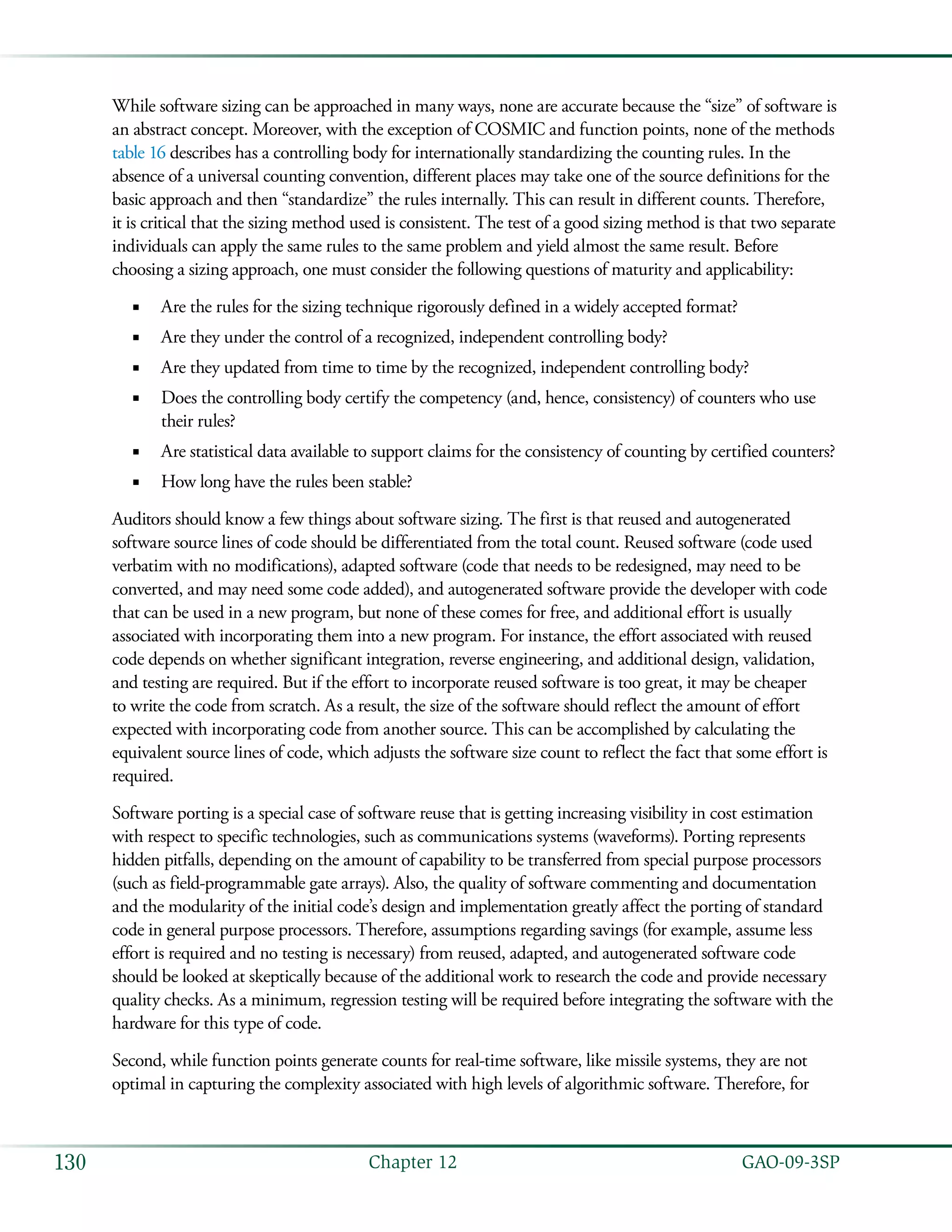   GAO-09-3SP130 Chapter 12
While software sizing can be approached in many ways, none are accurate because the “size” of software is
an abstract concept. Moreover, with the exception of COSMIC and function points, none of the methods
table 16 describes has a controlling body for internationally standardizing the counting rules. In the
absence of a universal counting convention, different places may take one of the source definitions for the
basic approach and then “standardize” the rules internally. This can result in different counts. Therefore,
it is critical that the sizing method used is consistent. The test of a good sizing method is that two separate
individuals can apply the same rules to the same problem and yield almost the same result. Before
choosing a sizing approach, one must consider the following questions of maturity and applicability:
Are the rules for the sizing technique rigorously defined in a widely accepted format?■■
Are they under the control of a recognized, independent controlling body?■■
Are they updated from time to time by the recognized, independent controlling body?■■
Does the controlling body certify the competency (and, hence, consistency) of counters who use■■
their rules?
Are statistical data available to support claims for the consistency of counting by certified counters?■■
How long have the rules been stable?■■
Auditors should know a few things about software sizing. The first is that reused and autogenerated
software source lines of code should be differentiated from the total count. Reused software (code used
verbatim with no modifications), adapted software (code that needs to be redesigned, may need to be
converted, and may need some code added), and autogenerated software provide the developer with code
that can be used in a new program, but none of these comes for free, and additional effort is usually
associated with incorporating them into a new program. For instance, the effort associated with reused
code depends on whether significant integration, reverse engineering, and additional design, validation,
and testing are required. But if the effort to incorporate reused software is too great, it may be cheaper
to write the code from scratch. As a result, the size of the software should reflect the amount of effort
expected with incorporating code from another source. This can be accomplished by calculating the
equivalent source lines of code, which adjusts the software size count to reflect the fact that some effort is
required.
Software porting is a special case of software reuse that is getting increasing visibility in cost estimation
with respect to specific technologies, such as communications systems (waveforms). Porting represents
hidden pitfalls, depending on the amount of capability to be transferred from special purpose processors
(such as field-programmable gate arrays). Also, the quality of software commenting and documentation
and the modularity of the initial code’s design and implementation greatly affect the porting of standard
code in general purpose processors. Therefore, assumptions regarding savings (for example, assume less
effort is required and no testing is necessary) from reused, adapted, and autogenerated software code
should be looked at skeptically because of the additional work to research the code and provide necessary
quality checks. As a minimum, regression testing will be required before integrating the software with the
hardware for this type of code.
Second, while function points generate counts for real-time software, like missile systems, they are not
optimal in capturing the complexity associated with high levels of algorithmic software. Therefore, for
 
