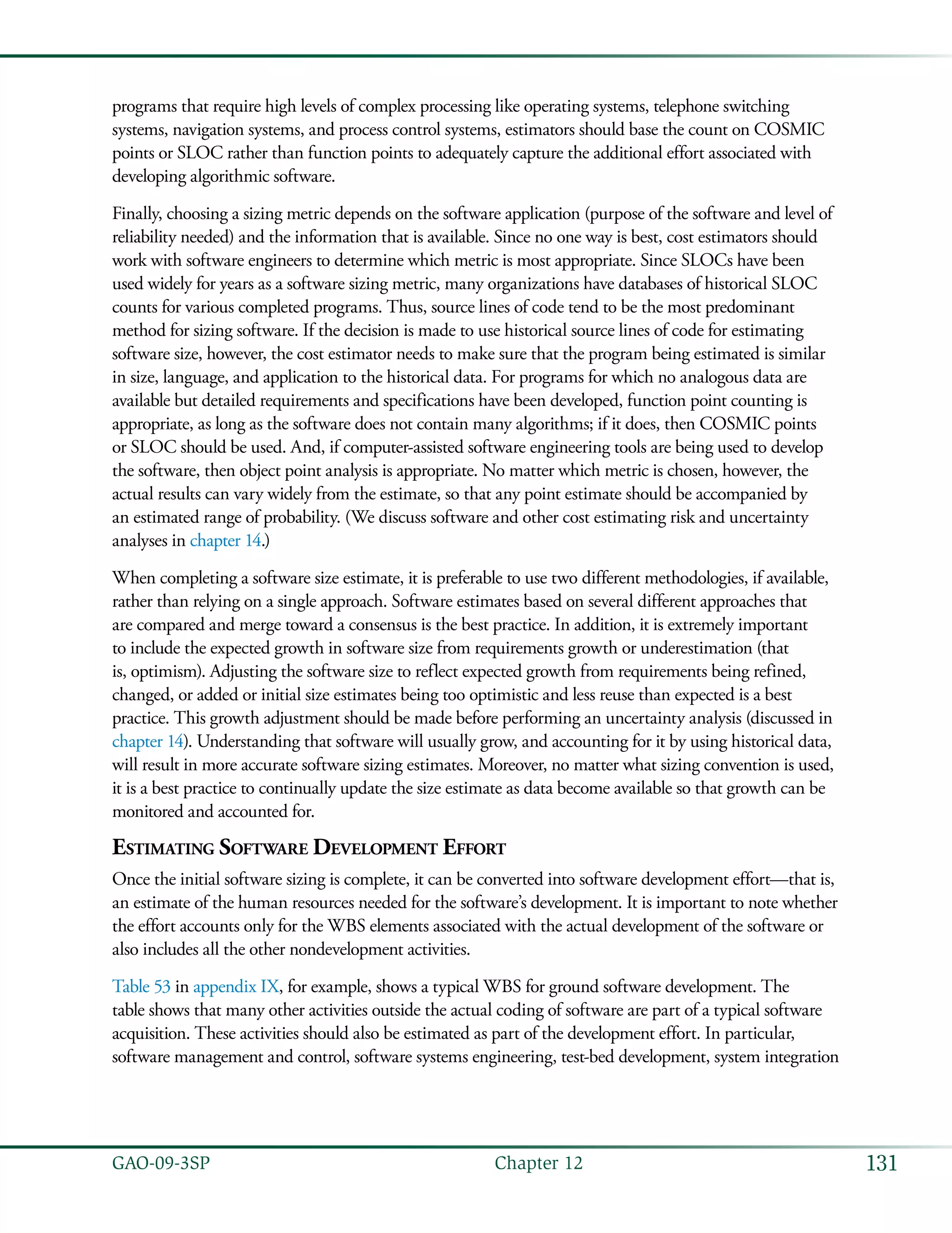 131GAO-09-3SP  Chapter 12
programs that require high levels of complex processing like operating systems, telephone switching
systems, navigation systems, and process control systems, estimators should base the count on COSMIC
points or SLOC rather than function points to adequately capture the additional effort associated with
developing algorithmic software.
Finally, choosing a sizing metric depends on the software application (purpose of the software and level of
reliability needed) and the information that is available. Since no one way is best, cost estimators should
work with software engineers to determine which metric is most appropriate. Since SLOCs have been
used widely for years as a software sizing metric, many organizations have databases of historical SLOC
counts for various completed programs. Thus, source lines of code tend to be the most predominant
method for sizing software. If the decision is made to use historical source lines of code for estimating
software size, however, the cost estimator needs to make sure that the program being estimated is similar
in size, language, and application to the historical data. For programs for which no analogous data are
available but detailed requirements and specifications have been developed, function point counting is
appropriate, as long as the software does not contain many algorithms; if it does, then COSMIC points
or SLOC should be used. And, if computer-assisted software engineering tools are being used to develop
the software, then object point analysis is appropriate. No matter which metric is chosen, however, the
actual results can vary widely from the estimate, so that any point estimate should be accompanied by
an estimated range of probability. (We discuss software and other cost estimating risk and uncertainty
analyses in chapter 14.)
When completing a software size estimate, it is preferable to use two different methodologies, if available,
rather than relying on a single approach. Software estimates based on several different approaches that
are compared and merge toward a consensus is the best practice. In addition, it is extremely important
to include the expected growth in software size from requirements growth or underestimation (that
is, optimism). Adjusting the software size to reflect expected growth from requirements being refined,
changed, or added or initial size estimates being too optimistic and less reuse than expected is a best
practice. This growth adjustment should be made before performing an uncertainty analysis (discussed in
chapter 14). Understanding that software will usually grow, and accounting for it by using historical data,
will result in more accurate software sizing estimates. Moreover, no matter what sizing convention is used,
it is a best practice to continually update the size estimate as data become available so that growth can be
monitored and accounted for.
Estimating Software Development Effort
Once the initial software sizing is complete, it can be converted into software development effort—that is,
an estimate of the human resources needed for the software’s development. It is important to note whether
the effort accounts only for the WBS elements associated with the actual development of the software or
also includes all the other nondevelopment activities.
Table 53 in appendix IX, for example, shows a typical WBS for ground software development. The
table shows that many other activities outside the actual coding of software are part of a typical software
acquisition. These activities should also be estimated as part of the development effort. In particular,
software management and control, software systems engineering, test-bed development, system integration
 