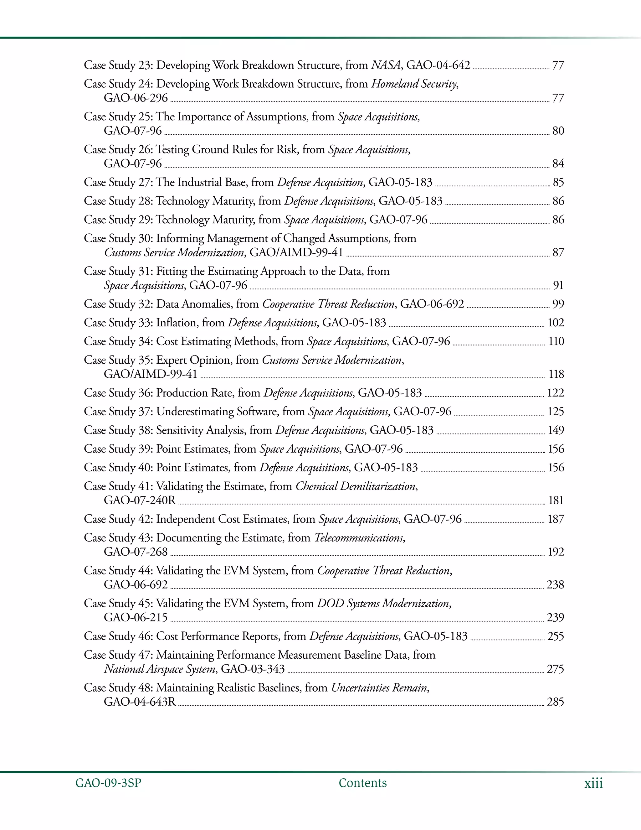 xiiiGAO-09-3SP  Contents
Case Study 23: Developing Work Breakdown Structure, from NASA, GAO-04-642 	  77
Case Study 24: Developing Work Breakdown Structure, from Homeland Security,
GAO-06-296 	  77
Case Study 25: The Importance of Assumptions, from Space Acquisitions,
GAO-07-96 	  80
Case Study 26: Testing Ground Rules for Risk, from Space Acquisitions,
GAO-07-96 	  84
Case Study 27: The Industrial Base, from Defense Acquisition, GAO-05-183 	  85
Case Study 28: Technology Maturity, from Defense Acquisitions, GAO-05-183 	  86
Case Study 29: Technology Maturity, from Space Acquisitions, GAO-07-96 	  86
Case Study 30: Informing Management of Changed Assumptions, from
Customs Service Modernization, GAO/AIMD-99-41 	  87
Case Study 31: Fitting the Estimating Approach to the Data, from
Space Acquisitions, GAO-07-96 	  91
Case Study 32: Data Anomalies, from Cooperative Threat Reduction, GAO-06-692 	  99
Case Study 33: Inflation, from Defense Acquisitions, GAO-05-183 	  102
Case Study 34: Cost Estimating Methods, from Space Acquisitions, GAO-07-96 	  110
Case Study 35: Expert Opinion, from Customs Service Modernization,
GAO/AIMD-99-41 	  118
Case Study 36: Production Rate, from Defense Acquisitions, GAO-05-183 	  122
Case Study 37: Underestimating Software, from Space Acquisitions, GAO-07-96 	  125
Case Study 38: Sensitivity Analysis, from Defense Acquisitions, GAO-05-183 	  149
Case Study 39: Point Estimates, from Space Acquisitions, GAO-07-96 	  156
Case Study 40: Point Estimates, from Defense Acquisitions, GAO-05-183 	  156
Case Study 41: Validating the Estimate, from Chemical Demilitarization,
GAO-07-240R 	  181
Case Study 42: Independent Cost Estimates, from Space Acquisitions, GAO-07-96 	  187
Case Study 43: Documenting the Estimate, from Telecommunications,
GAO-07-268 	  192
Case Study 44: Validating the EVM System, from Cooperative Threat Reduction,
GAO-06-692 	  238
Case Study 45: Validating the EVM System, from DOD Systems Modernization,
GAO-06-215 	  239
Case Study 46: Cost Performance Reports, from Defense Acquisitions, GAO-05-183 	  255
Case Study 47: Maintaining Performance Measurement Baseline Data, from
National Airspace System, GAO-03-343 	  275
Case Study 48: Maintaining Realistic Baselines, from Uncertainties Remain,
GAO-04-643R 	  285
 