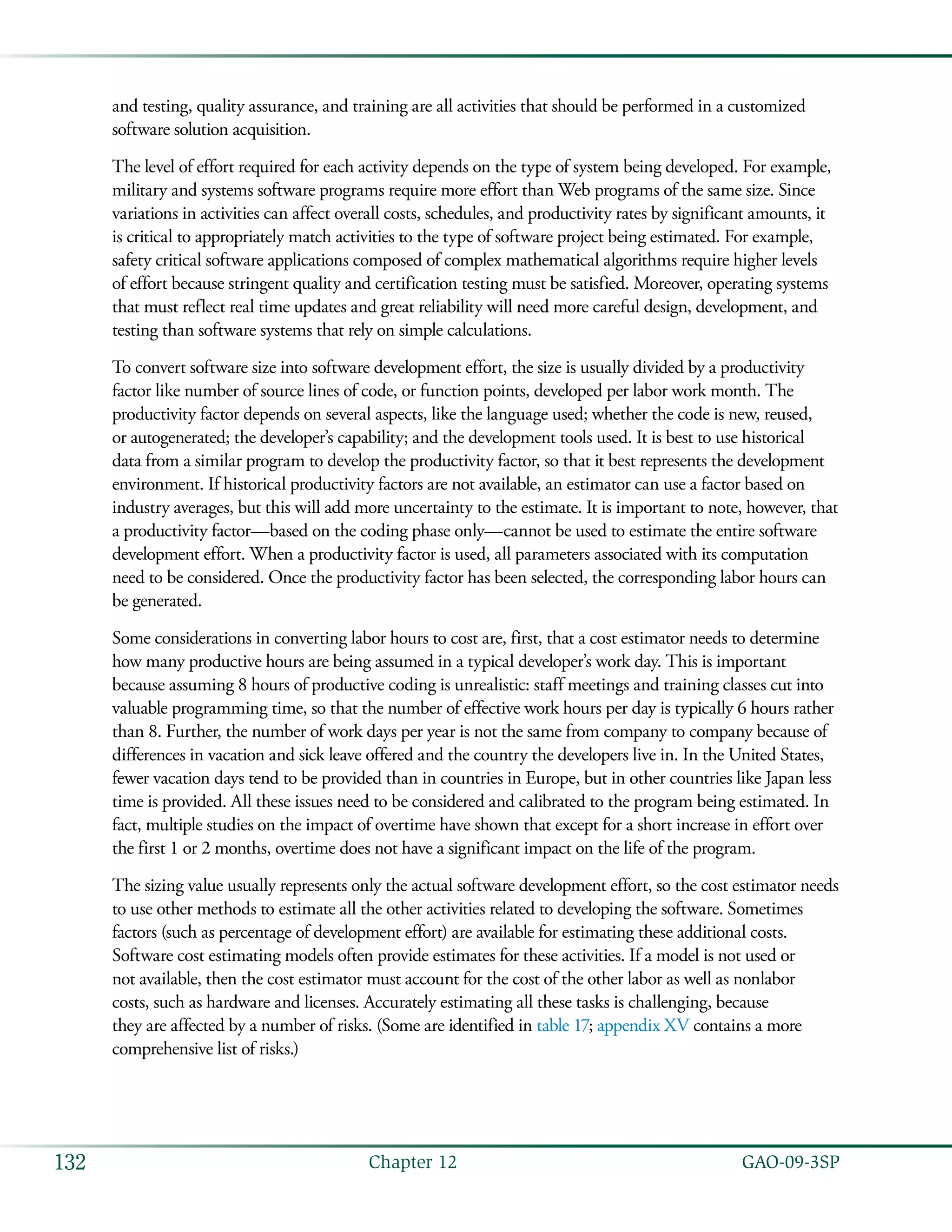   GAO-09-3SP132 Chapter 12
and testing, quality assurance, and training are all activities that should be performed in a customized
software solution acquisition.
The level of effort required for each activity depends on the type of system being developed. For example,
military and systems software programs require more effort than Web programs of the same size. Since
variations in activities can affect overall costs, schedules, and productivity rates by significant amounts, it
is critical to appropriately match activities to the type of software project being estimated. For example,
safety critical software applications composed of complex mathematical algorithms require higher levels
of effort because stringent quality and certification testing must be satisfied. Moreover, operating systems
that must reflect real time updates and great reliability will need more careful design, development, and
testing than software systems that rely on simple calculations.
To convert software size into software development effort, the size is usually divided by a productivity
factor like number of source lines of code, or function points, developed per labor work month. The
productivity factor depends on several aspects, like the language used; whether the code is new, reused,
or autogenerated; the developer’s capability; and the development tools used. It is best to use historical
data from a similar program to develop the productivity factor, so that it best represents the development
environment. If historical productivity factors are not available, an estimator can use a factor based on
industry averages, but this will add more uncertainty to the estimate. It is important to note, however, that
a productivity factor—based on the coding phase only—cannot be used to estimate the entire software
development effort. When a productivity factor is used, all parameters associated with its computation
need to be considered. Once the productivity factor has been selected, the corresponding labor hours can
be generated.
Some considerations in converting labor hours to cost are, first, that a cost estimator needs to determine
how many productive hours are being assumed in a typical developer’s work day. This is important
because assuming 8 hours of productive coding is unrealistic: staff meetings and training classes cut into
valuable programming time, so that the number of effective work hours per day is typically 6 hours rather
than 8. Further, the number of work days per year is not the same from company to company because of
differences in vacation and sick leave offered and the country the developers live in. In the United States,
fewer vacation days tend to be provided than in countries in Europe, but in other countries like Japan less
time is provided. All these issues need to be considered and calibrated to the program being estimated. In
fact, multiple studies on the impact of overtime have shown that except for a short increase in effort over
the first 1 or 2 months, overtime does not have a significant impact on the life of the program.
The sizing value usually represents only the actual software development effort, so the cost estimator needs
to use other methods to estimate all the other activities related to developing the software. Sometimes
factors (such as percentage of development effort) are available for estimating these additional costs.
Software cost estimating models often provide estimates for these activities. If a model is not used or
not available, then the cost estimator must account for the cost of the other labor as well as nonlabor
costs, such as hardware and licenses. Accurately estimating all these tasks is challenging, because
they are affected by a number of risks. (Some are identified in table 17; appendix XV contains a more
comprehensive list of risks.)
 