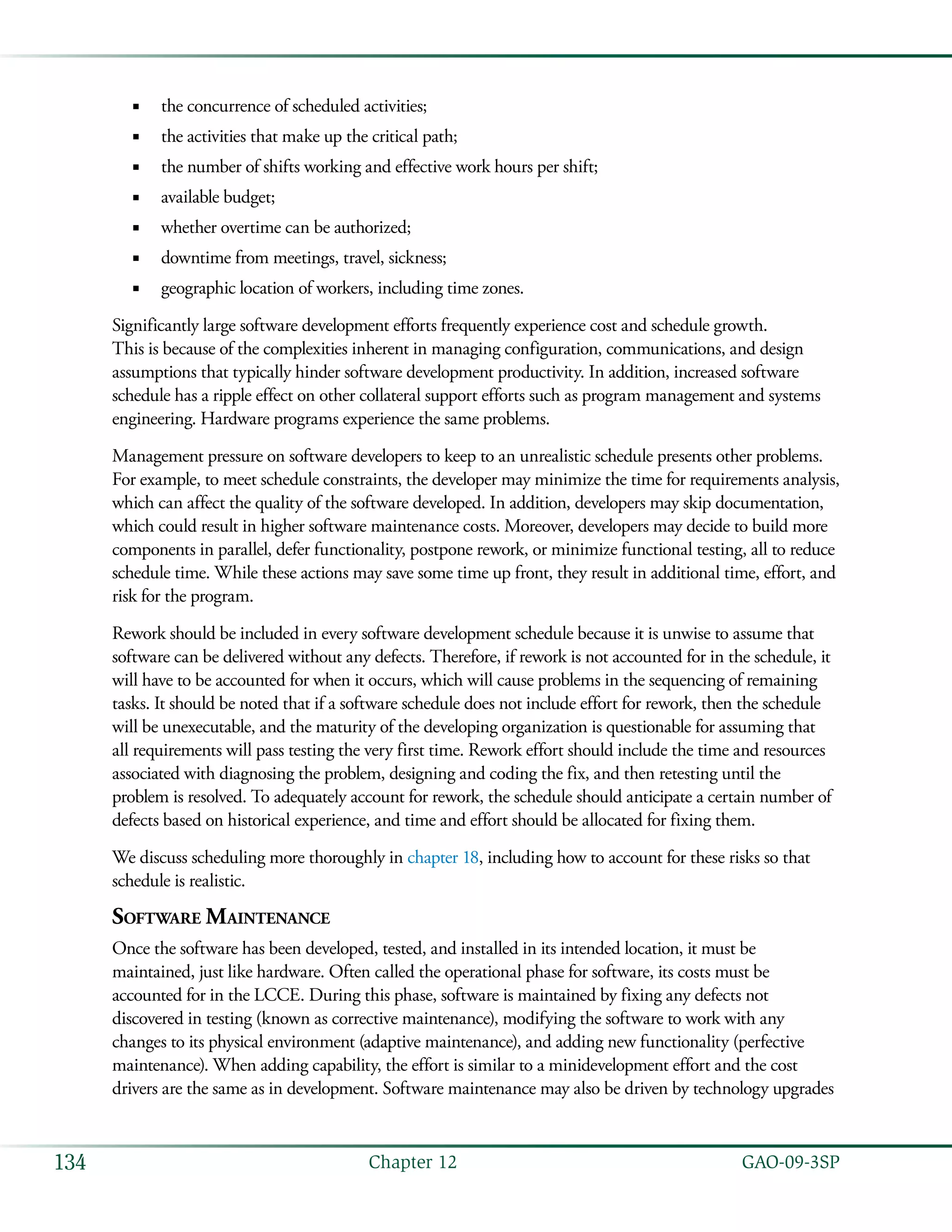   GAO-09-3SP134 Chapter 12
the concurrence of scheduled activities;■■
the activities that make up the critical path;■■
the number of shifts working and effective work hours per shift;■■
available budget;■■
whether overtime can be authorized;■■
downtime from meetings, travel, sickness;■■
geographic location of workers, including time zones.■■
Significantly large software development efforts frequently experience cost and schedule growth.
This is because of the complexities inherent in managing configuration, communications, and design
assumptions that typically hinder software development productivity. In addition, increased software
schedule has a ripple effect on other collateral support efforts such as program management and systems
engineering. Hardware programs experience the same problems.
Management pressure on software developers to keep to an unrealistic schedule presents other problems.
For example, to meet schedule constraints, the developer may minimize the time for requirements analysis,
which can affect the quality of the software developed. In addition, developers may skip documentation,
which could result in higher software maintenance costs. Moreover, developers may decide to build more
components in parallel, defer functionality, postpone rework, or minimize functional testing, all to reduce
schedule time. While these actions may save some time up front, they result in additional time, effort, and
risk for the program.
Rework should be included in every software development schedule because it is unwise to assume that
software can be delivered without any defects. Therefore, if rework is not accounted for in the schedule, it
will have to be accounted for when it occurs, which will cause problems in the sequencing of remaining
tasks. It should be noted that if a software schedule does not include effort for rework, then the schedule
will be unexecutable, and the maturity of the developing organization is questionable for assuming that
all requirements will pass testing the very first time. Rework effort should include the time and resources
associated with diagnosing the problem, designing and coding the fix, and then retesting until the
problem is resolved. To adequately account for rework, the schedule should anticipate a certain number of
defects based on historical experience, and time and effort should be allocated for fixing them.
We discuss scheduling more thoroughly in chapter 18, including how to account for these risks so that
schedule is realistic.
Software Maintenance
Once the software has been developed, tested, and installed in its intended location, it must be
maintained, just like hardware. Often called the operational phase for software, its costs must be
accounted for in the LCCE. During this phase, software is maintained by fixing any defects not
discovered in testing (known as corrective maintenance), modifying the software to work with any
changes to its physical environment (adaptive maintenance), and adding new functionality (perfective
maintenance). When adding capability, the effort is similar to a minidevelopment effort and the cost
drivers are the same as in development. Software maintenance may also be driven by technology upgrades
 