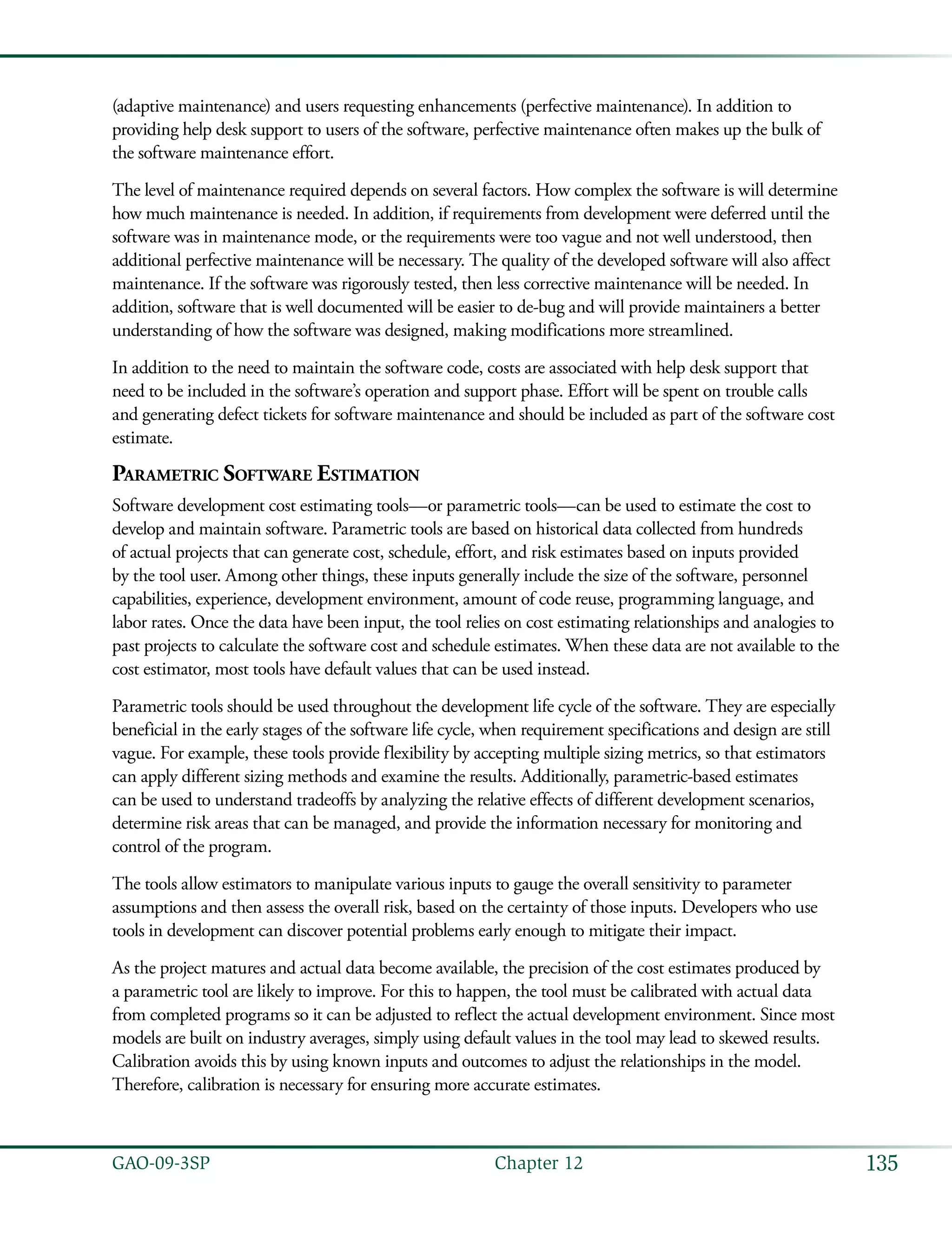 135GAO-09-3SP  Chapter 12
(adaptive maintenance) and users requesting enhancements (perfective maintenance). In addition to
providing help desk support to users of the software, perfective maintenance often makes up the bulk of
the software maintenance effort.
The level of maintenance required depends on several factors. How complex the software is will determine
how much maintenance is needed. In addition, if requirements from development were deferred until the
software was in maintenance mode, or the requirements were too vague and not well understood, then
additional perfective maintenance will be necessary. The quality of the developed software will also affect
maintenance. If the software was rigorously tested, then less corrective maintenance will be needed. In
addition, software that is well documented will be easier to de-bug and will provide maintainers a better
understanding of how the software was designed, making modifications more streamlined.
In addition to the need to maintain the software code, costs are associated with help desk support that
need to be included in the software’s operation and support phase. Effort will be spent on trouble calls
and generating defect tickets for software maintenance and should be included as part of the software cost
estimate.
Parametric Software Estimation
Software development cost estimating tools—or parametric tools—can be used to estimate the cost to
develop and maintain software. Parametric tools are based on historical data collected from hundreds
of actual projects that can generate cost, schedule, effort, and risk estimates based on inputs provided
by the tool user. Among other things, these inputs generally include the size of the software, personnel
capabilities, experience, development environment, amount of code reuse, programming language, and
labor rates. Once the data have been input, the tool relies on cost estimating relationships and analogies to
past projects to calculate the software cost and schedule estimates. When these data are not available to the
cost estimator, most tools have default values that can be used instead.
Parametric tools should be used throughout the development life cycle of the software. They are especially
beneficial in the early stages of the software life cycle, when requirement specifications and design are still
vague. For example, these tools provide flexibility by accepting multiple sizing metrics, so that estimators
can apply different sizing methods and examine the results. Additionally, parametric-based estimates
can be used to understand tradeoffs by analyzing the relative effects of different development scenarios,
determine risk areas that can be managed, and provide the information necessary for monitoring and
control of the program.
The tools allow estimators to manipulate various inputs to gauge the overall sensitivity to parameter
assumptions and then assess the overall risk, based on the certainty of those inputs. Developers who use
tools in development can discover potential problems early enough to mitigate their impact.
As the project matures and actual data become available, the precision of the cost estimates produced by
a parametric tool are likely to improve. For this to happen, the tool must be calibrated with actual data
from completed programs so it can be adjusted to reflect the actual development environment. Since most
models are built on industry averages, simply using default values in the tool may lead to skewed results.
Calibration avoids this by using known inputs and outcomes to adjust the relationships in the model.
Therefore, calibration is necessary for ensuring more accurate estimates.
 
