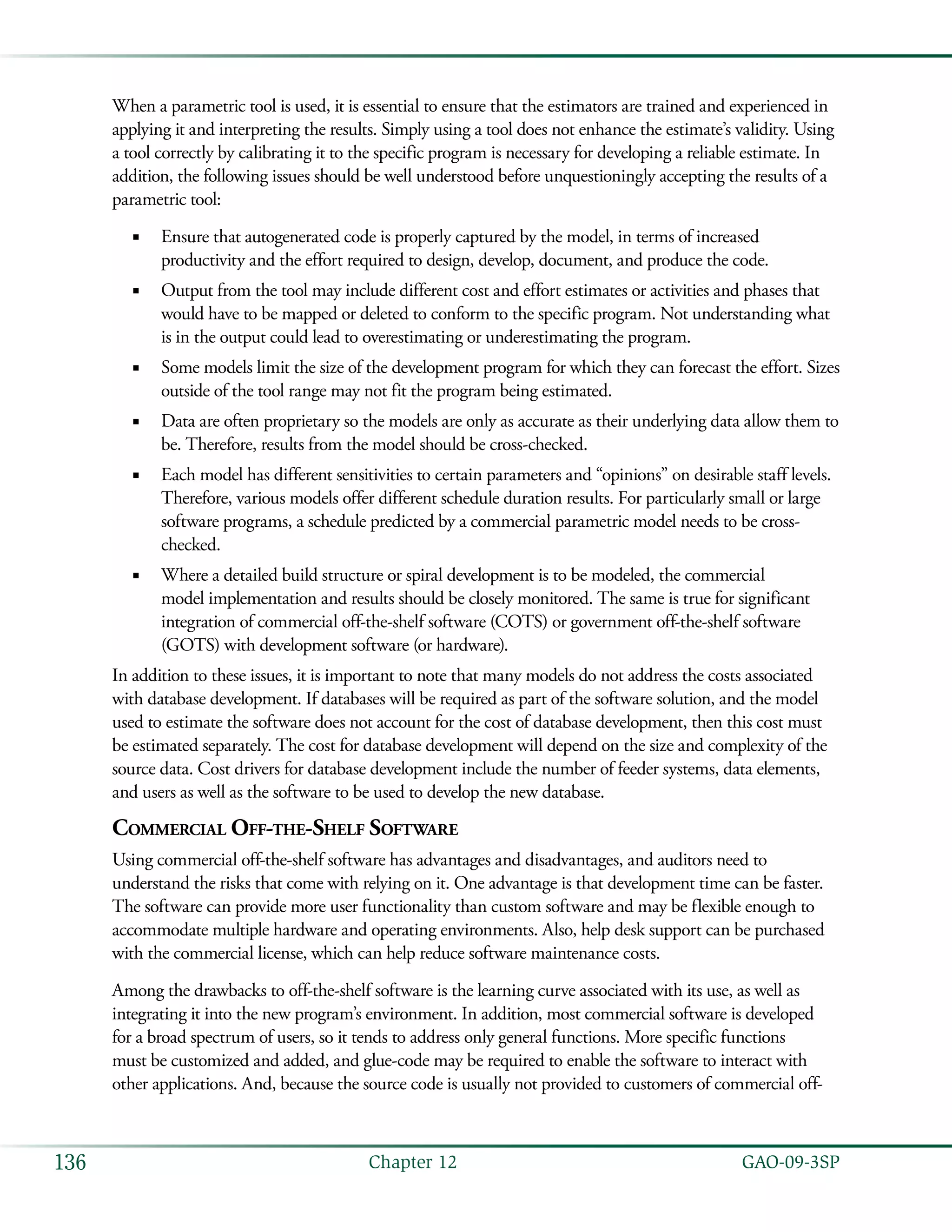   GAO-09-3SP136 Chapter 12
When a parametric tool is used, it is essential to ensure that the estimators are trained and experienced in
applying it and interpreting the results. Simply using a tool does not enhance the estimate’s validity. Using
a tool correctly by calibrating it to the specific program is necessary for developing a reliable estimate. In
addition, the following issues should be well understood before unquestioningly accepting the results of a
parametric tool:
Ensure that autogenerated code is properly captured by the model, in terms of increased■■
productivity and the effort required to design, develop, document, and produce the code.
Output from the tool may include different cost and effort estimates or activities and phases that■■
would have to be mapped or deleted to conform to the specific program. Not understanding what
is in the output could lead to overestimating or underestimating the program.
Some models limit the size of the development program for which they can forecast the effort. Sizes■■
outside of the tool range may not fit the program being estimated.
Data are often proprietary so the models are only as accurate as their underlying data allow them to■■
be. Therefore, results from the model should be cross-checked.
Each model has different sensitivities to certain parameters and “opinions” on desirable staff levels.■■
Therefore, various models offer different schedule duration results. For particularly small or large
software programs, a schedule predicted by a commercial parametric model needs to be cross-
checked.
Where a detailed build structure or spiral development is to be modeled, the commercial■■
model implementation and results should be closely monitored. The same is true for significant
integration of commercial off-the-shelf software (COTS) or government off-the-shelf software
(GOTS) with development software (or hardware).
In addition to these issues, it is important to note that many models do not address the costs associated
with database development. If databases will be required as part of the software solution, and the model
used to estimate the software does not account for the cost of database development, then this cost must
be estimated separately. The cost for database development will depend on the size and complexity of the
source data. Cost drivers for database development include the number of feeder systems, data elements,
and users as well as the software to be used to develop the new database.
Commercial Off-the-Shelf Software
Using commercial off-the-shelf software has advantages and disadvantages, and auditors need to
understand the risks that come with relying on it. One advantage is that development time can be faster.
The software can provide more user functionality than custom software and may be flexible enough to
accommodate multiple hardware and operating environments. Also, help desk support can be purchased
with the commercial license, which can help reduce software maintenance costs.
Among the drawbacks to off-the-shelf software is the learning curve associated with its use, as well as
integrating it into the new program’s environment. In addition, most commercial software is developed
for a broad spectrum of users, so it tends to address only general functions. More specific functions
must be customized and added, and glue-code may be required to enable the software to interact with
other applications. And, because the source code is usually not provided to customers of commercial off-
 