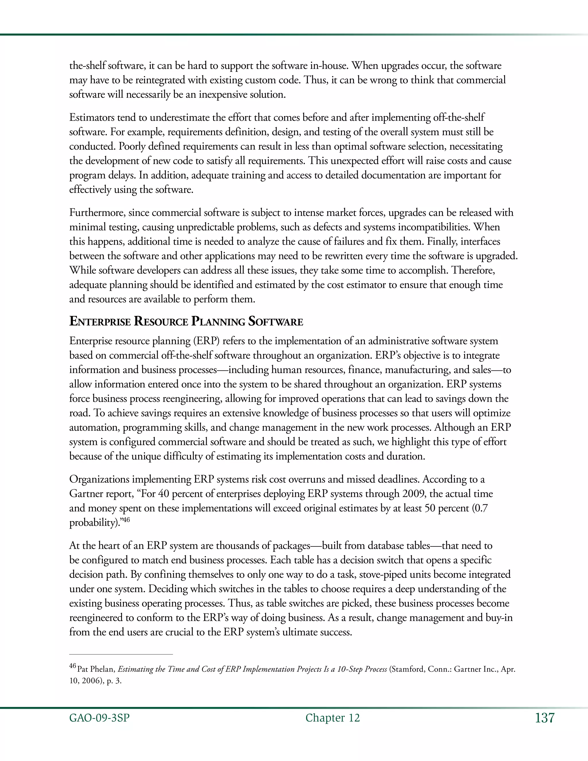 137GAO-09-3SP  Chapter 12
the-shelf software, it can be hard to support the software in-house. When upgrades occur, the software
may have to be reintegrated with existing custom code. Thus, it can be wrong to think that commercial
software will necessarily be an inexpensive solution.
Estimators tend to underestimate the effort that comes before and after implementing off-the-shelf
software. For example, requirements definition, design, and testing of the overall system must still be
conducted. Poorly defined requirements can result in less than optimal software selection, necessitating
the development of new code to satisfy all requirements. This unexpected effort will raise costs and cause
program delays. In addition, adequate training and access to detailed documentation are important for
effectively using the software.
Furthermore, since commercial software is subject to intense market forces, upgrades can be released with
minimal testing, causing unpredictable problems, such as defects and systems incompatibilities. When
this happens, additional time is needed to analyze the cause of failures and fix them. Finally, interfaces
between the software and other applications may need to be rewritten every time the software is upgraded.
While software developers can address all these issues, they take some time to accomplish. Therefore,
adequate planning should be identified and estimated by the cost estimator to ensure that enough time
and resources are available to perform them.
Enterprise Resource Planning Software
Enterprise resource planning (ERP) refers to the implementation of an administrative software system
based on commercial off-the-shelf software throughout an organization. ERP’s objective is to integrate
information and business processes—including human resources, finance, manufacturing, and sales—to
allow information entered once into the system to be shared throughout an organization. ERP systems
force business process reengineering, allowing for improved operations that can lead to savings down the
road. To achieve savings requires an extensive knowledge of business processes so that users will optimize
automation, programming skills, and change management in the new work processes. Although an ERP
system is configured commercial software and should be treated as such, we highlight this type of effort
because of the unique difficulty of estimating its implementation costs and duration.
Organizations implementing ERP systems risk cost overruns and missed deadlines. According to a
Gartner report, “For 40 percent of enterprises deploying ERP systems through 2009, the actual time
and money spent on these implementations will exceed original estimates by at least 50 percent (0.7
probability).”46
At the heart of an ERP system are thousands of packages—built from database tables—that need to
be configured to match end business processes. Each table has a decision switch that opens a specific
decision path. By confining themselves to only one way to do a task, stove-piped units become integrated
under one system. Deciding which switches in the tables to choose requires a deep understanding of the
existing business operating processes. Thus, as table switches are picked, these business processes become
reengineered to conform to the ERP’s way of doing business. As a result, change management and buy-in
from the end users are crucial to the ERP system’s ultimate success.
46
 Pat Phelan, Estimating the Time and Cost of ERP Implementation Projects Is a 10-Step Process (Stamford, Conn.: Gartner Inc., Apr.
10, 2006), p. 3.
 