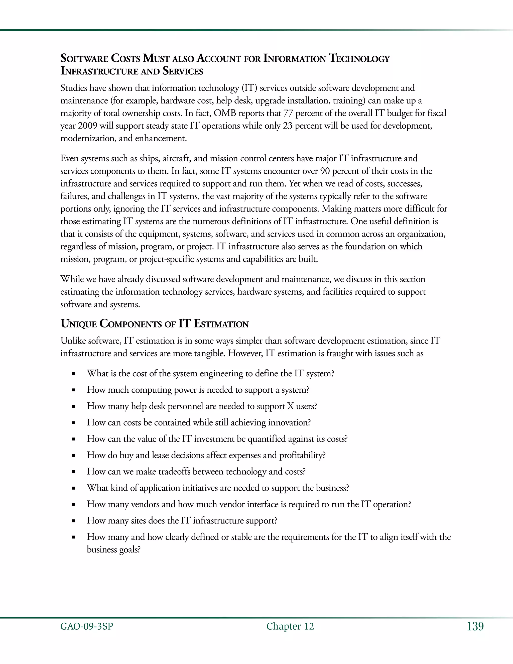 139GAO-09-3SP  Chapter 12
Software Costs Must also Account for Information Technology
Infrastructure and Services
Studies have shown that information technology (IT) services outside software development and
maintenance (for example, hardware cost, help desk, upgrade installation, training) can make up a
majority of total ownership costs. In fact, OMB reports that 77 percent of the overall IT budget for fiscal
year 2009 will support steady state IT operations while only 23 percent will be used for development,
modernization, and enhancement.
Even systems such as ships, aircraft, and mission control centers have major IT infrastructure and
services components to them. In fact, some IT systems encounter over 90 percent of their costs in the
infrastructure and services required to support and run them. Yet when we read of costs, successes,
failures, and challenges in IT systems, the vast majority of the systems typically refer to the software
portions only, ignoring the IT services and infrastructure components. Making matters more difficult for
those estimating IT systems are the numerous definitions of IT infrastructure. One useful definition is
that it consists of the equipment, systems, software, and services used in common across an organization,
regardless of mission, program, or project. IT infrastructure also serves as the foundation on which
mission, program, or project-specific systems and capabilities are built.
While we have already discussed software development and maintenance, we discuss in this section
estimating the information technology services, hardware systems, and facilities required to support
software and systems.
Unique Components of IT Estimation
Unlike software, IT estimation is in some ways simpler than software development estimation, since IT
infrastructure and services are more tangible. However, IT estimation is fraught with issues such as
What is the cost of the system engineering to define the IT system?■■
How much computing power is needed to support a system?■■
How many help desk personnel are needed to support X users?■■
How can costs be contained while still achieving innovation?■■
How can the value of the IT investment be quantified against its costs?■■
How do buy and lease decisions affect expenses and profitability?■■
How can we make tradeoffs between technology and costs?■■
What kind of application initiatives are needed to support the business?■■
How many vendors and how much vendor interface is required to run the IT operation?■■
How many sites does the IT infrastructure support?■■
How many and how clearly defined or stable are the requirements for the IT to align itself with the■■
business goals?
 