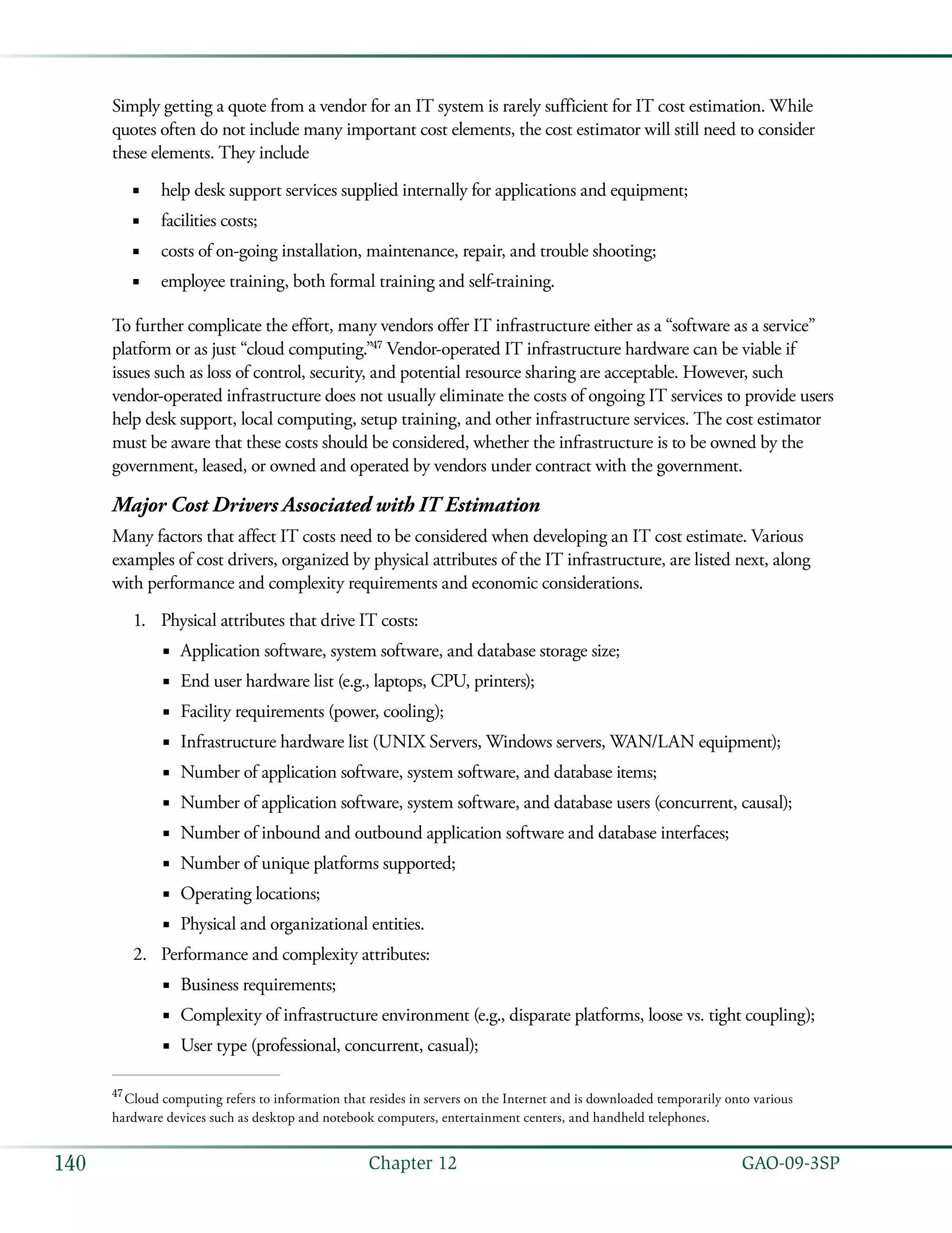   GAO-09-3SP140 Chapter 12
Simply getting a quote from a vendor for an IT system is rarely sufficient for IT cost estimation. While
quotes often do not include many important cost elements, the cost estimator will still need to consider
these elements. They include
help desk support services supplied internally for applications and equipment;■■
facilities costs;■■
costs of on-going installation, maintenance, repair, and trouble shooting;■■
employee training, both formal training and self-training.■■
To further complicate the effort, many vendors offer IT infrastructure either as a “software as a service”
platform or as just “cloud computing.”47
Vendor-operated IT infrastructure hardware can be viable if
issues such as loss of control, security, and potential resource sharing are acceptable. However, such
vendor-operated infrastructure does not usually eliminate the costs of ongoing IT services to provide users
help desk support, local computing, setup training, and other infrastructure services. The cost estimator
must be aware that these costs should be considered, whether the infrastructure is to be owned by the
government, leased, or owned and operated by vendors under contract with the government.
Major Cost Drivers Associated with IT Estimation
Many factors that affect IT costs need to be considered when developing an IT cost estimate. Various
examples of cost drivers, organized by physical attributes of the IT infrastructure, are listed next, along
with performance and complexity requirements and economic considerations.
Physical attributes that drive IT costs:1.	
Application software, system software, and database storage size;■■
End user hardware list (e.g., laptops, CPU, printers);■■
Facility requirements (power, cooling);■■
Infrastructure hardware list (UNIX Servers, Windows servers, WAN/LAN equipment);■■
Number of application software, system software, and database items;■■
Number of application software, system software, and database users (concurrent, causal);■■
Number of inbound and outbound application software and database interfaces;■■
Number of unique platforms supported;■■
Operating locations;■■
Physical and organizational entities.■■
Performance and complexity attributes:2.	
Business requirements;■■
Complexity of infrastructure environment (e.g., disparate platforms, loose vs. tight coupling);■■
User type (professional, concurrent, casual);■■
47
 Cloud computing refers to information that resides in servers on the Internet and is downloaded temporarily onto various
hardware devices such as desktop and notebook computers, entertainment centers, and handheld telephones.
 