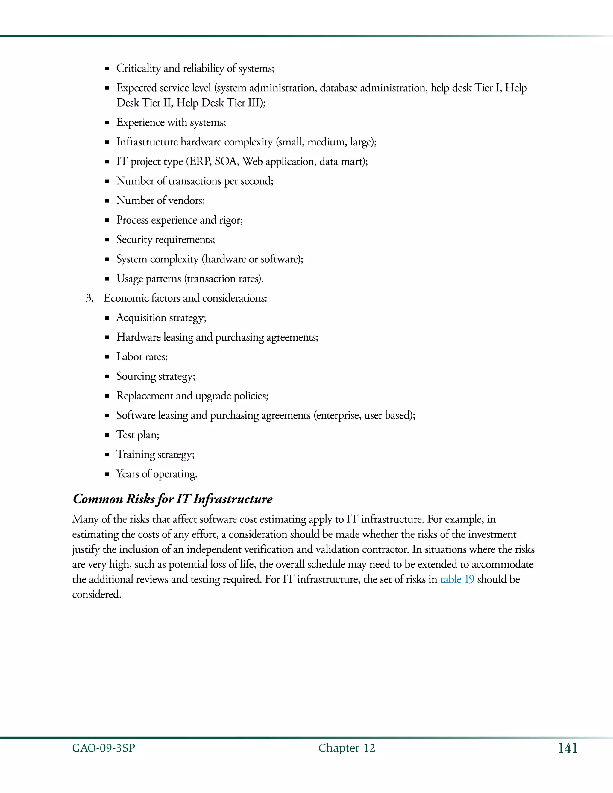 141GAO-09-3SP  Chapter 12
Criticality and reliability of systems;■■
Expected service level (system administration, database administration, help desk Tier I, Help■■
Desk Tier II, Help Desk Tier III);
Experience with systems;■■
Infrastructure hardware complexity (small, medium, large);■■
IT project type (ERP, SOA, Web application, data mart);■■
Number of transactions per second;■■
Number of vendors;■■
Process experience and rigor;■■
Security requirements;■■
System complexity (hardware or software);■■
Usage patterns (transaction rates).■■
Economic factors and considerations:3.	
Acquisition strategy;■■
Hardware leasing and purchasing agreements;■■
Labor rates;■■
Sourcing strategy;■■
Replacement and upgrade policies;■■
Software leasing and purchasing agreements (enterprise, user based);■■
Test plan;■■
Training strategy;■■
Years of operating.■■
Common Risks for IT Infrastructure
Many of the risks that affect software cost estimating apply to IT infrastructure. For example, in
estimating the costs of any effort, a consideration should be made whether the risks of the investment
justify the inclusion of an independent verification and validation contractor. In situations where the risks
are very high, such as potential loss of life, the overall schedule may need to be extended to accommodate
the additional reviews and testing required. For IT infrastructure, the set of risks in table 19 should be
considered.
 