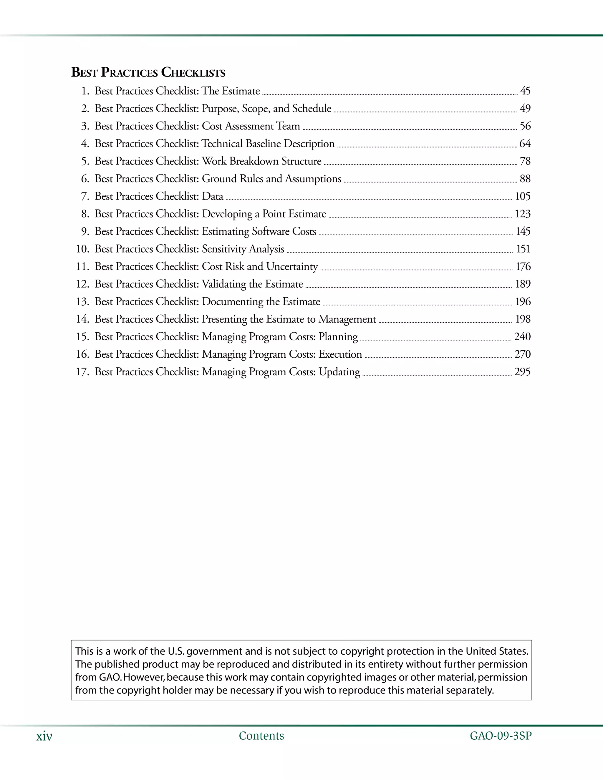   GAO-09-3SPxiv Contents
This is a work of the U.S. government and is not subject to copyright protection in the United States.
The published product may be reproduced and distributed in its entirety without further permission
from GAO.However,because this work may contain copyrighted images or other material,permission
from the copyright holder may be necessary if you wish to reproduce this material separately.
Best Practices Checklists
	 1.		Best Practices Checklist: The Estimate 	  45
	 2.		Best Practices Checklist: Purpose, Scope, and Schedule 	  49
	 3.		Best Practices Checklist: Cost Assessment Team 	  56
	 4.		Best Practices Checklist: Technical Baseline Description 	  64
	 5.		Best Practices Checklist: Work Breakdown Structure 	  78
	 6.		Best Practices Checklist: Ground Rules and Assumptions 	  88
	 7.		Best Practices Checklist: Data 	  105
	 8.		Best Practices Checklist: Developing a Point Estimate 	  123
	 9.		Best Practices Checklist: Estimating Software Costs 	  145
	10.		Best Practices Checklist: Sensitivity Analysis 	  151
	11.		Best Practices Checklist: Cost Risk and Uncertainty 	  176
	12.		Best Practices Checklist: Validating the Estimate 	  189
	13.		Best Practices Checklist: Documenting the Estimate 	  196
	14.		Best Practices Checklist: Presenting the Estimate to Management 	  198
	15.		Best Practices Checklist: Managing Program Costs: Planning 	  240
	16.		Best Practices Checklist: Managing Program Costs: Execution 	  270
	17.		Best Practices Checklist: Managing Program Costs: Updating 	  295
 