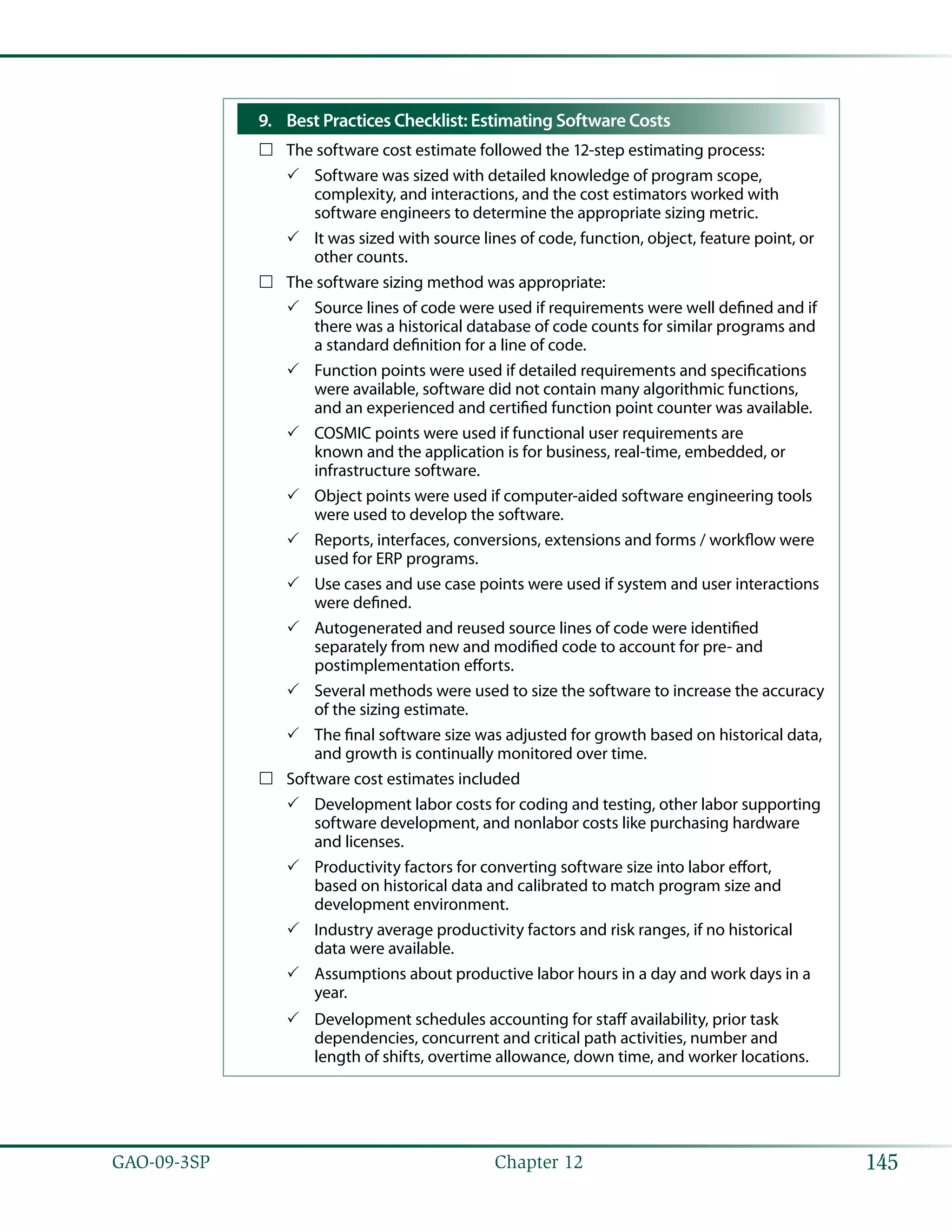 145GAO-09-3SP  Chapter 12
Best Practices Checklist: Estimating Software Costs9.	
The software cost estimate followed the 12-step estimating process:……
Software was sized with detailed knowledge of program scope,33
complexity, and interactions, and the cost estimators worked with
software engineers to determine the appropriate sizing metric.
It was sized with source lines of code, function, object, feature point, or33
other counts.
The software sizing method was appropriate:……
Source lines of code were used if requirements were well defined and if33
there was a historical database of code counts for similar programs and
a standard definition for a line of code.
Function points were used if detailed requirements and specifications33
were available, software did not contain many algorithmic functions,
and an experienced and certified function point counter was available.
COSMIC points were used if functional user requirements are33
known and the application is for business, real-time, embedded, or
infrastructure software.
Object points were used if computer-aided software engineering tools33
were used to develop the software.
Reports, interfaces, conversions, extensions and forms / workflow were33
used for ERP programs.
Use cases and use case points were used if system and user interactions33
were defined.
Autogenerated and reused source lines of code were identified33
separately from new and modified code to account for pre- and
postimplementation efforts.
Several methods were used to size the software to increase the accuracy33
of the sizing estimate.
The final software size was adjusted for growth based on historical data,33
and growth is continually monitored over time.
Software cost estimates included……
Development labor costs for coding and testing, other labor supporting33
software development, and nonlabor costs like purchasing hardware
and licenses.
Productivity factors for converting software size into labor effort,33
based on historical data and calibrated to match program size and
development environment.
Industry average productivity factors and risk ranges, if no historical33
data were available.
Assumptions about productive labor hours in a day and work days in a33
year.
Development schedules accounting for staff availability, prior task33
dependencies, concurrent and critical path activities, number and
length of shifts, overtime allowance, down time, and worker locations.
 