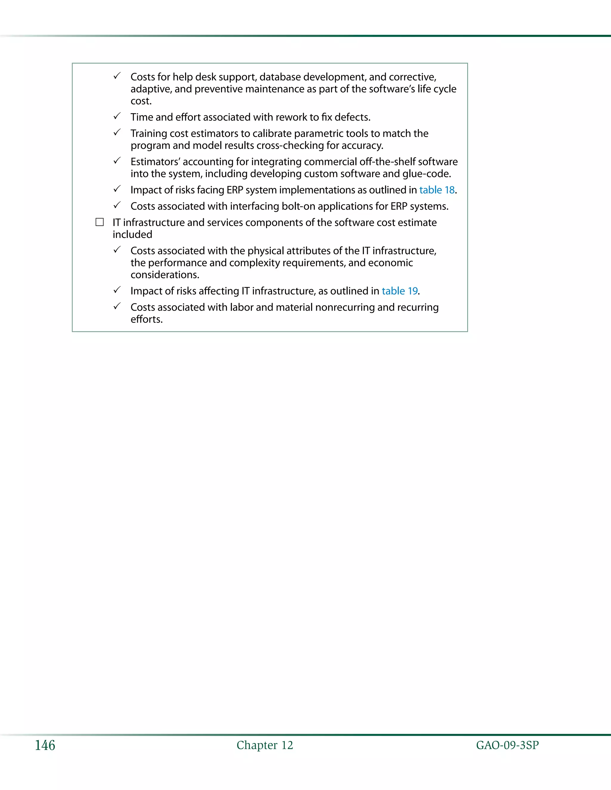   GAO-09-3SP146 Chapter 12
Costs for help desk support, database development, and corrective,33
adaptive, and preventive maintenance as part of the software’s life cycle
cost.
Time and effort associated with rework to fix defects.33
Training cost estimators to calibrate parametric tools to match the33
program and model results cross-checking for accuracy.
Estimators’ accounting for integrating commercial off-the-shelf software33
into the system, including developing custom software and glue-code.
Impact of risks facing ERP system implementations as outlined in33 table 18.
Costs associated with interfacing bolt-on applications for ERP systems.33
IT infrastructure and services components of the software cost estimate……
included
Costs associated with the physical attributes of the IT infrastructure,33
the performance and complexity requirements, and economic
considerations.
Impact of risks affecting IT infrastructure, as outlined in33 table 19.
Costs associated with labor and material nonrecurring and recurring33
efforts.
 