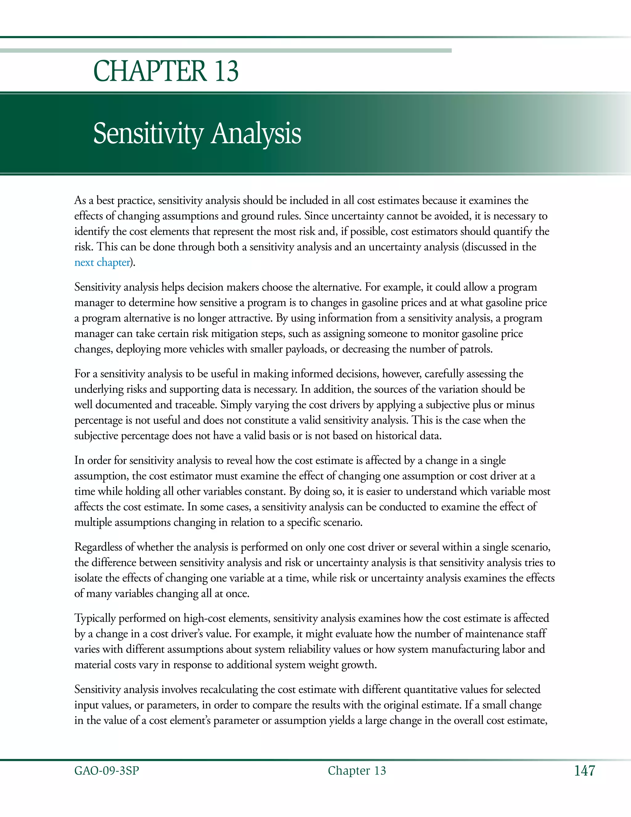 147GAO-09-3SP  Chapter 13
Sensitivity Analysis
Chapter 13
As a best practice, sensitivity analysis should be included in all cost estimates because it examines the
effects of changing assumptions and ground rules. Since uncertainty cannot be avoided, it is necessary to
identify the cost elements that represent the most risk and, if possible, cost estimators should quantify the
risk. This can be done through both a sensitivity analysis and an uncertainty analysis (discussed in the
next chapter).
Sensitivity analysis helps decision makers choose the alternative. For example, it could allow a program
manager to determine how sensitive a program is to changes in gasoline prices and at what gasoline price
a program alternative is no longer attractive. By using information from a sensitivity analysis, a program
manager can take certain risk mitigation steps, such as assigning someone to monitor gasoline price
changes, deploying more vehicles with smaller payloads, or decreasing the number of patrols.
For a sensitivity analysis to be useful in making informed decisions, however, carefully assessing the
underlying risks and supporting data is necessary. In addition, the sources of the variation should be
well documented and traceable. Simply varying the cost drivers by applying a subjective plus or minus
percentage is not useful and does not constitute a valid sensitivity analysis. This is the case when the
subjective percentage does not have a valid basis or is not based on historical data.
In order for sensitivity analysis to reveal how the cost estimate is affected by a change in a single
assumption, the cost estimator must examine the effect of changing one assumption or cost driver at a
time while holding all other variables constant. By doing so, it is easier to understand which variable most
affects the cost estimate. In some cases, a sensitivity analysis can be conducted to examine the effect of
multiple assumptions changing in relation to a specific scenario.
Regardless of whether the analysis is performed on only one cost driver or several within a single scenario,
the difference between sensitivity analysis and risk or uncertainty analysis is that sensitivity analysis tries to
isolate the effects of changing one variable at a time, while risk or uncertainty analysis examines the effects
of many variables changing all at once.
Typically performed on high-cost elements, sensitivity analysis examines how the cost estimate is affected
by a change in a cost driver’s value. For example, it might evaluate how the number of maintenance staff
varies with different assumptions about system reliability values or how system manufacturing labor and
material costs vary in response to additional system weight growth.
Sensitivity analysis involves recalculating the cost estimate with different quantitative values for selected
input values, or parameters, in order to compare the results with the original estimate. If a small change
in the value of a cost element’s parameter or assumption yields a large change in the overall cost estimate,
 