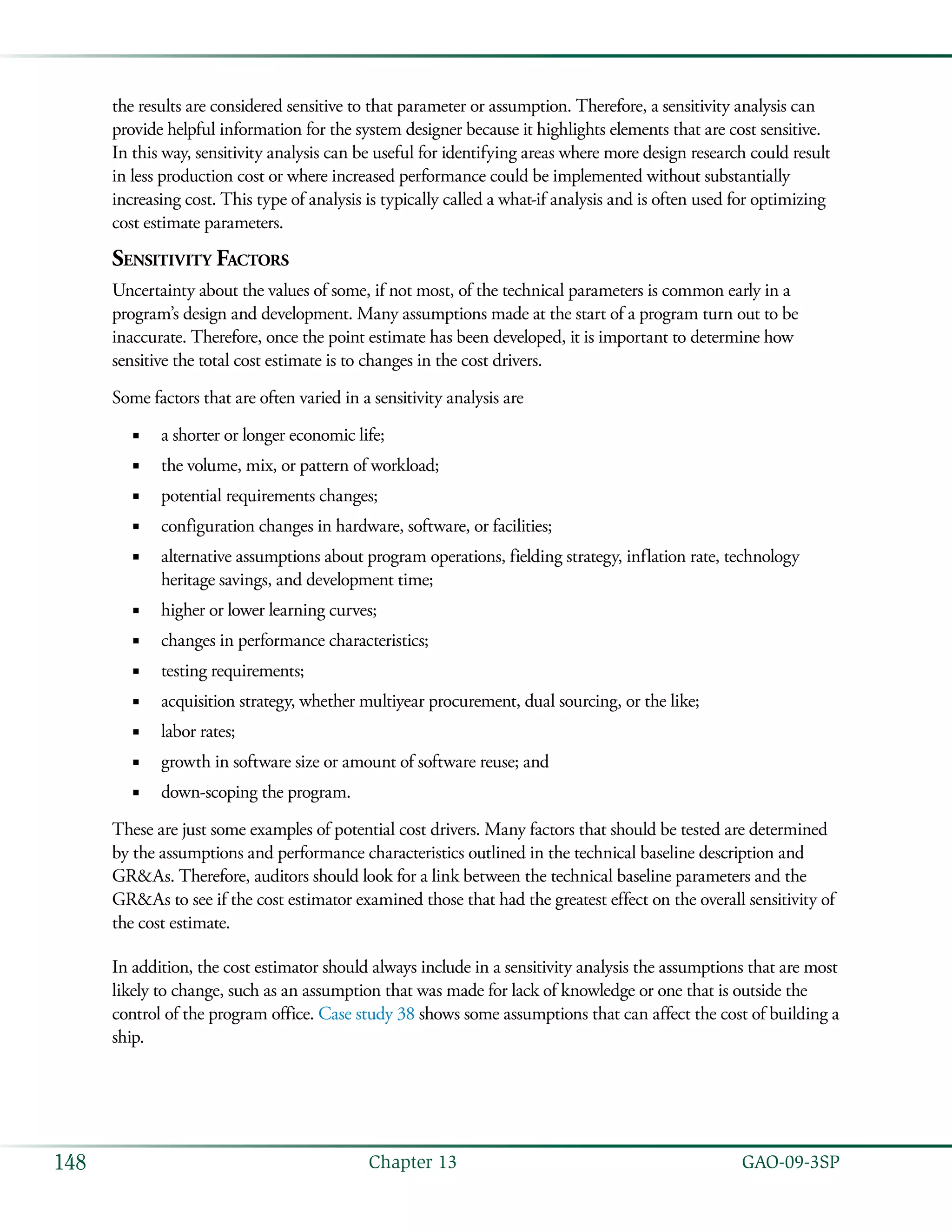   GAO-09-3SP148 Chapter 13
the results are considered sensitive to that parameter or assumption. Therefore, a sensitivity analysis can
provide helpful information for the system designer because it highlights elements that are cost sensitive.
In this way, sensitivity analysis can be useful for identifying areas where more design research could result
in less production cost or where increased performance could be implemented without substantially
increasing cost. This type of analysis is typically called a what-if analysis and is often used for optimizing
cost estimate parameters.
Sensitivity Factors
Uncertainty about the values of some, if not most, of the technical parameters is common early in a
program’s design and development. Many assumptions made at the start of a program turn out to be
inaccurate. Therefore, once the point estimate has been developed, it is important to determine how
sensitive the total cost estimate is to changes in the cost drivers.
Some factors that are often varied in a sensitivity analysis are
a shorter or longer economic life;■■
the volume, mix, or pattern of workload;■■
potential requirements changes;■■
configuration changes in hardware, software, or facilities;■■
alternative assumptions about program operations, fielding strategy, inflation rate, technology■■
heritage savings, and development time;
higher or lower learning curves;■■
changes in performance characteristics;■■
testing requirements;■■
acquisition strategy, whether multiyear procurement, dual sourcing, or the like;■■
labor rates;■■
growth in software size or amount of software reuse; and■■
down-scoping the program.■■
These are just some examples of potential cost drivers. Many factors that should be tested are determined
by the assumptions and performance characteristics outlined in the technical baseline description and
GR&As. Therefore, auditors should look for a link between the technical baseline parameters and the
GR&As to see if the cost estimator examined those that had the greatest effect on the overall sensitivity of
the cost estimate.
In addition, the cost estimator should always include in a sensitivity analysis the assumptions that are most
likely to change, such as an assumption that was made for lack of knowledge or one that is outside the
control of the program office. Case study 38 shows some assumptions that can affect the cost of building a
ship.
 