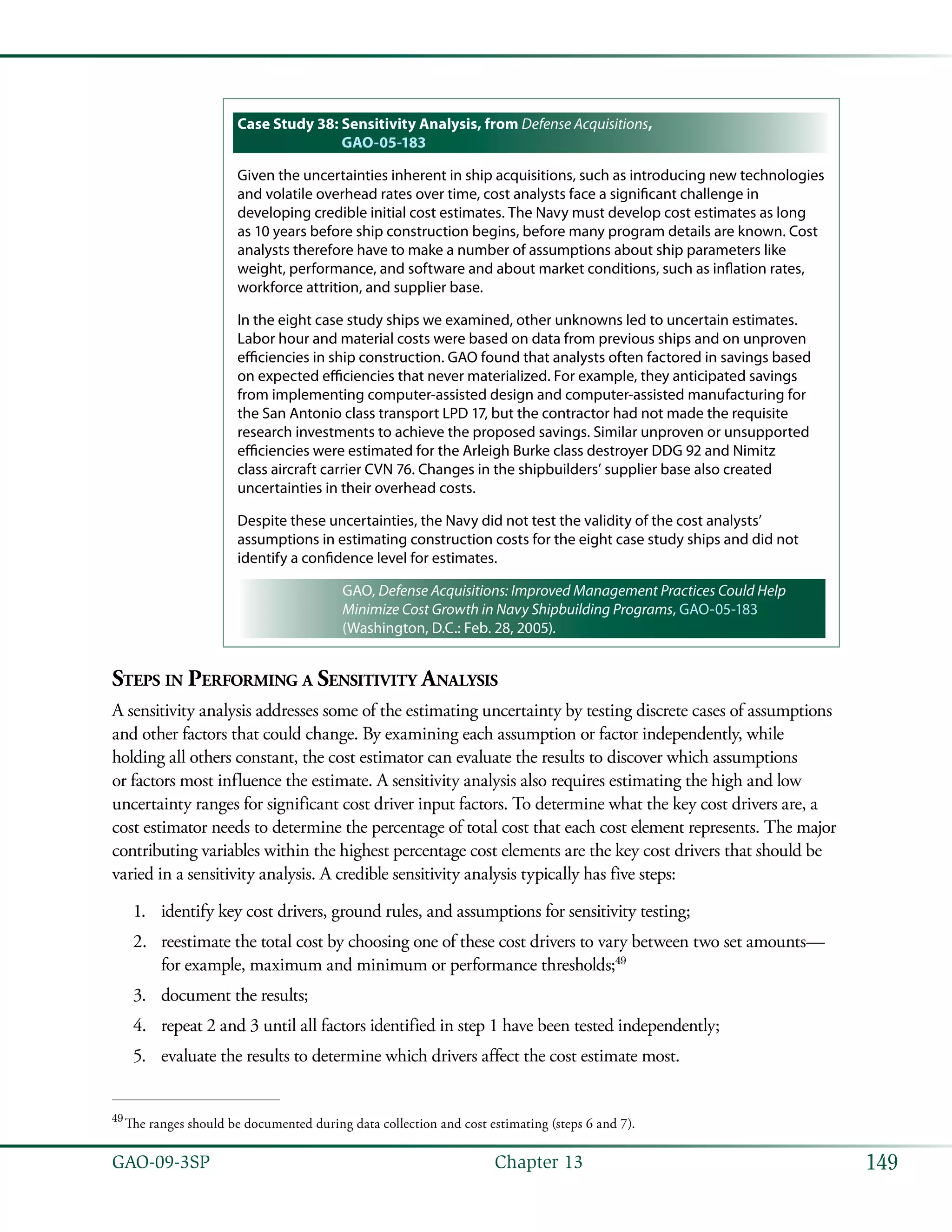 149GAO-09-3SP  Chapter 13
Case Study 38: Sensitivity Analysis, from Defense Acquisitions,
GAO-05-183
Given the uncertainties inherent in ship acquisitions, such as introducing new technologies
and volatile overhead rates over time, cost analysts face a significant challenge in
developing credible initial cost estimates. The Navy must develop cost estimates as long
as 10 years before ship construction begins, before many program details are known. Cost
analysts therefore have to make a number of assumptions about ship parameters like
weight, performance, and software and about market conditions, such as inflation rates,
workforce attrition, and supplier base.
In the eight case study ships we examined, other unknowns led to uncertain estimates.
Labor hour and material costs were based on data from previous ships and on unproven
efficiencies in ship construction. GAO found that analysts often factored in savings based
on expected efficiencies that never materialized. For example, they anticipated savings
from implementing computer-assisted design and computer-assisted manufacturing for
the San Antonio class transport LPD 17, but the contractor had not made the requisite
research investments to achieve the proposed savings. Similar unproven or unsupported
efficiencies were estimated for the Arleigh Burke class destroyer DDG 92 and Nimitz
class aircraft carrier CVN 76. Changes in the shipbuilders’ supplier base also created
uncertainties in their overhead costs.
Despite these uncertainties, the Navy did not test the validity of the cost analysts’
assumptions in estimating construction costs for the eight case study ships and did not
identify a confidence level for estimates.
GAO, Defense Acquisitions: Improved Management Practices Could Help
Minimize Cost Growth in Navy Shipbuilding Programs, GAO-05-183
(Washington, D.C.: Feb. 28, 2005).
Steps in Performing a Sensitivity Analysis
A sensitivity analysis addresses some of the estimating uncertainty by testing discrete cases of assumptions
and other factors that could change. By examining each assumption or factor independently, while
holding all others constant, the cost estimator can evaluate the results to discover which assumptions
or factors most influence the estimate. A sensitivity analysis also requires estimating the high and low
uncertainty ranges for significant cost driver input factors. To determine what the key cost drivers are, a
cost estimator needs to determine the percentage of total cost that each cost element represents. The major
contributing variables within the highest percentage cost elements are the key cost drivers that should be
varied in a sensitivity analysis. A credible sensitivity analysis typically has five steps:
identify key cost drivers, ground rules, and assumptions for sensitivity testing;1.	
reestimate the total cost by choosing one of these cost drivers to vary between two set amounts—2.	
for example, maximum and minimum or performance thresholds;49
document the results;3.	
repeat 2 and 3 until all factors identified in step 1 have been tested independently;4.	
evaluate the results to determine which drivers affect the cost estimate most.5.	
49
 The ranges should be documented during data collection and cost estimating (steps 6 and 7).
 