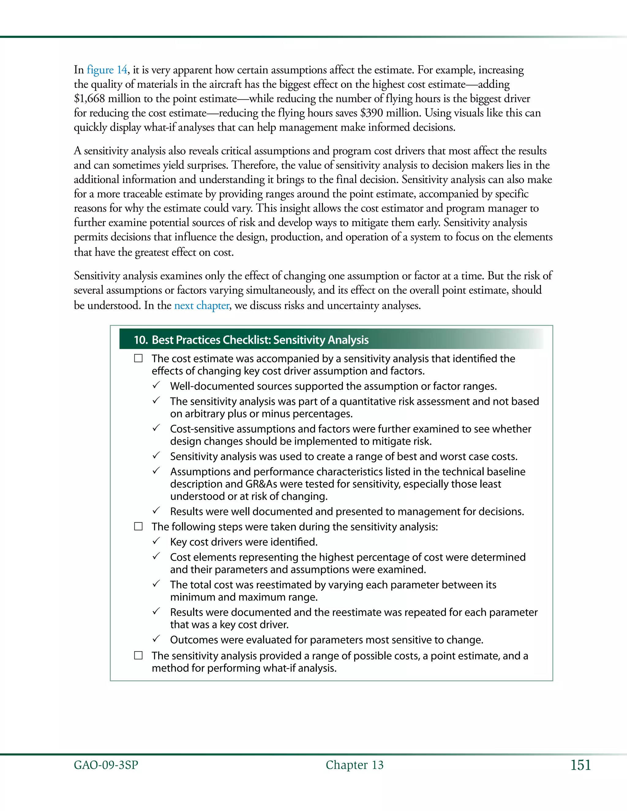 151GAO-09-3SP  Chapter 13
In figure 14, it is very apparent how certain assumptions affect the estimate. For example, increasing
the quality of materials in the aircraft has the biggest effect on the highest cost estimate—adding
$1,668 million to the point estimate—while reducing the number of flying hours is the biggest driver
for reducing the cost estimate—reducing the flying hours saves $390 million. Using visuals like this can
quickly display what-if analyses that can help management make informed decisions.
A sensitivity analysis also reveals critical assumptions and program cost drivers that most affect the results
and can sometimes yield surprises. Therefore, the value of sensitivity analysis to decision makers lies in the
additional information and understanding it brings to the final decision. Sensitivity analysis can also make
for a more traceable estimate by providing ranges around the point estimate, accompanied by specific
reasons for why the estimate could vary. This insight allows the cost estimator and program manager to
further examine potential sources of risk and develop ways to mitigate them early. Sensitivity analysis
permits decisions that influence the design, production, and operation of a system to focus on the elements
that have the greatest effect on cost.
Sensitivity analysis examines only the effect of changing one assumption or factor at a time. But the risk of
several assumptions or factors varying simultaneously, and its effect on the overall point estimate, should
be understood. In the next chapter, we discuss risks and uncertainty analyses.
Best Practices Checklist: Sensitivity Analysis10.	
The cost estimate was accompanied by a sensitivity analysis that identified the……
effects of changing key cost driver assumption and factors.
Well-documented sources supported the assumption or factor ranges.33
The sensitivity analysis was part of a quantitative risk assessment and not based33
on arbitrary plus or minus percentages.
Cost-sensitive assumptions and factors were further examined to see whether33
design changes should be implemented to mitigate risk.
Sensitivity analysis was used to create a range of best and worst case costs.33
Assumptions and performance characteristics listed in the technical baseline33
description and GR&As were tested for sensitivity, especially those least
understood or at risk of changing.
Results were well documented and presented to management for decisions.33
The following steps were taken during the sensitivity analysis:……
Key cost drivers were identified.33
Cost elements representing the highest percentage of cost were determined33
and their parameters and assumptions were examined.
The total cost was reestimated by varying each parameter between its33
minimum and maximum range.
Results were documented and the reestimate was repeated for each parameter33
that was a key cost driver.
Outcomes were evaluated for parameters most sensitive to change.33
The sensitivity analysis provided a range of possible costs, a point estimate, and a……
method for performing what-if analysis.
 
