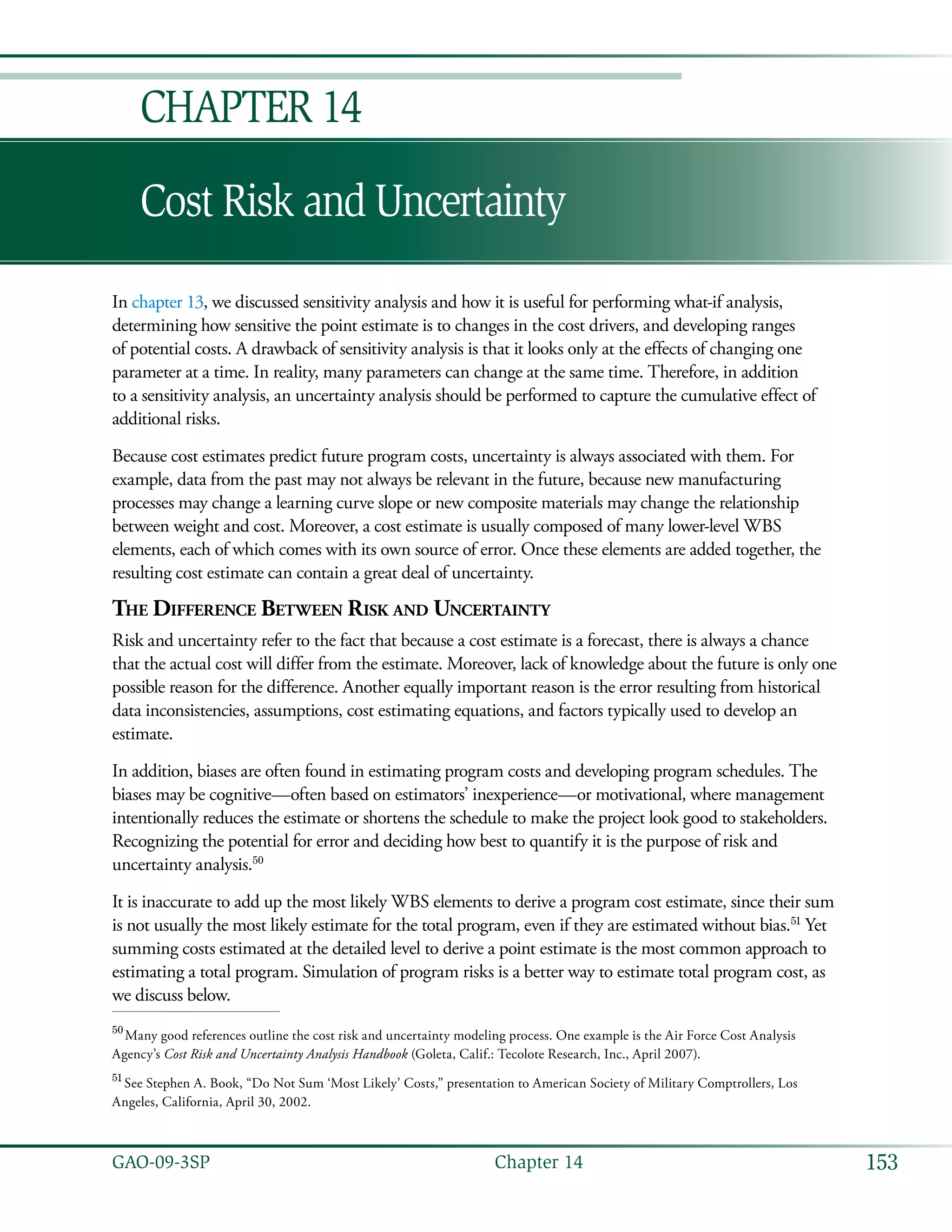 153GAO-09-3SP  Chapter 14
Cost Risk and Uncertainty
Chapter 14
In chapter 13, we discussed sensitivity analysis and how it is useful for performing what-if analysis,
determining how sensitive the point estimate is to changes in the cost drivers, and developing ranges
of potential costs. A drawback of sensitivity analysis is that it looks only at the effects of changing one
parameter at a time. In reality, many parameters can change at the same time. Therefore, in addition
to a sensitivity analysis, an uncertainty analysis should be performed to capture the cumulative effect of
additional risks.
Because cost estimates predict future program costs, uncertainty is always associated with them. For
example, data from the past may not always be relevant in the future, because new manufacturing
processes may change a learning curve slope or new composite materials may change the relationship
between weight and cost. Moreover, a cost estimate is usually composed of many lower-level WBS
elements, each of which comes with its own source of error. Once these elements are added together, the
resulting cost estimate can contain a great deal of uncertainty.
The Difference Between Risk and Uncertainty
Risk and uncertainty refer to the fact that because a cost estimate is a forecast, there is always a chance
that the actual cost will differ from the estimate. Moreover, lack of knowledge about the future is only one
possible reason for the difference. Another equally important reason is the error resulting from historical
data inconsistencies, assumptions, cost estimating equations, and factors typically used to develop an
estimate.
In addition, biases are often found in estimating program costs and developing program schedules. The
biases may be cognitive—often based on estimators’ inexperience—or motivational, where management
intentionally reduces the estimate or shortens the schedule to make the project look good to stakeholders.
Recognizing the potential for error and deciding how best to quantify it is the purpose of risk and
uncertainty analysis.50
It is inaccurate to add up the most likely WBS elements to derive a program cost estimate, since their sum
is not usually the most likely estimate for the total program, even if they are estimated without bias.51
Yet
summing costs estimated at the detailed level to derive a point estimate is the most common approach to
estimating a total program. Simulation of program risks is a better way to estimate total program cost, as
we discuss below.
50
 Many good references outline the cost risk and uncertainty modeling process. One example is the Air Force Cost Analysis
Agency’s Cost Risk and Uncertainty Analysis Handbook (Goleta, Calif.: Tecolote Research, Inc., April 2007).
51
 See Stephen A. Book, “Do Not Sum ‘Most Likely’ Costs,” presentation to American Society of Military Comptrollers, Los
Angeles, California, April 30, 2002.
 