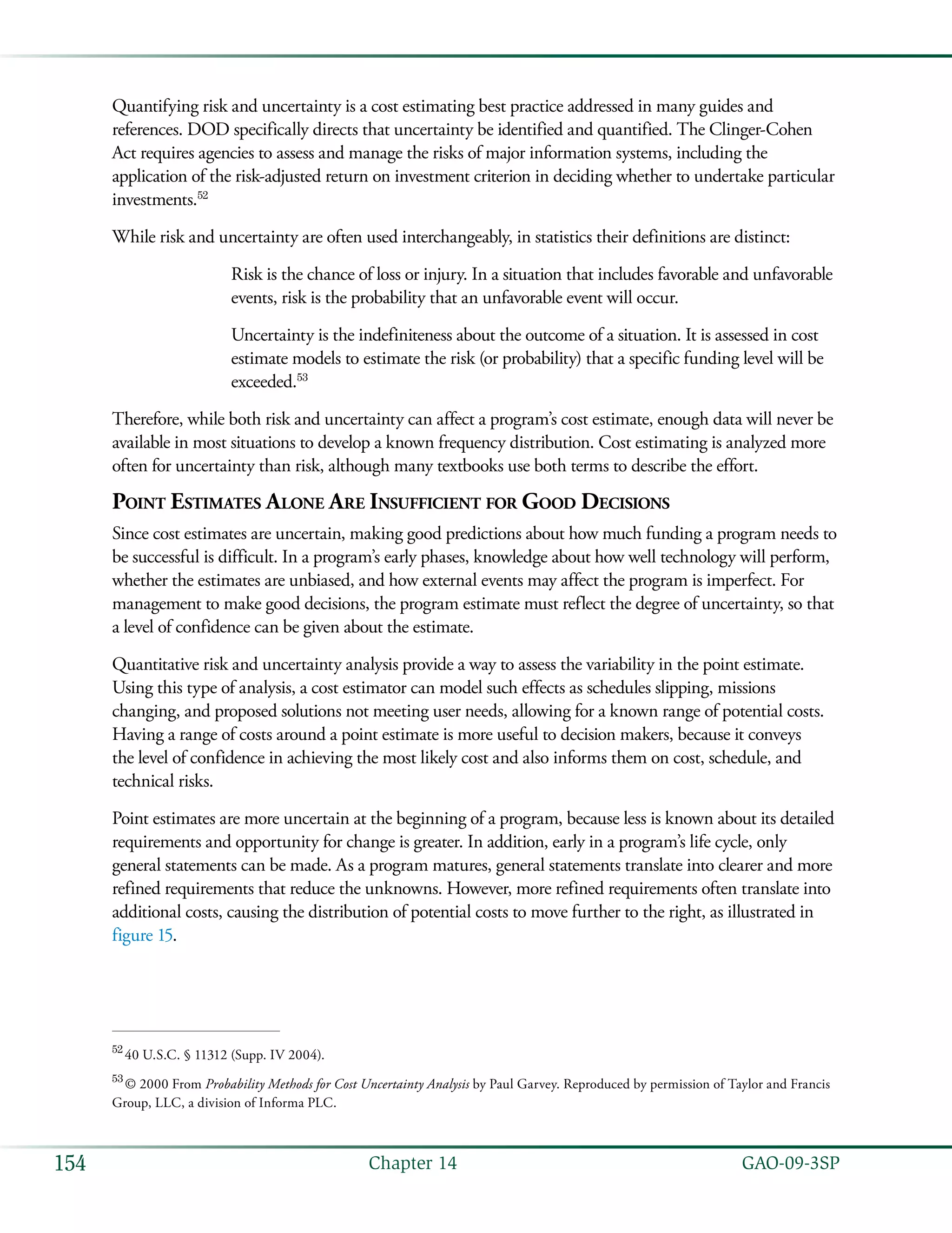   GAO-09-3SP154 Chapter 14
Quantifying risk and uncertainty is a cost estimating best practice addressed in many guides and
references. DOD specifically directs that uncertainty be identified and quantified. The Clinger-Cohen
Act requires agencies to assess and manage the risks of major information systems, including the
application of the risk-adjusted return on investment criterion in deciding whether to undertake particular
investments.52
While risk and uncertainty are often used interchangeably, in statistics their definitions are distinct:
Risk is the chance of loss or injury. In a situation that includes favorable and unfavorable
events, risk is the probability that an unfavorable event will occur.
Uncertainty is the indefiniteness about the outcome of a situation. It is assessed in cost
estimate models to estimate the risk (or probability) that a specific funding level will be
exceeded.53
Therefore, while both risk and uncertainty can affect a program’s cost estimate, enough data will never be
available in most situations to develop a known frequency distribution. Cost estimating is analyzed more
often for uncertainty than risk, although many textbooks use both terms to describe the effort.
Point Estimates Alone Are Insufficient for Good Decisions
Since cost estimates are uncertain, making good predictions about how much funding a program needs to
be successful is difficult. In a program’s early phases, knowledge about how well technology will perform,
whether the estimates are unbiased, and how external events may affect the program is imperfect. For
management to make good decisions, the program estimate must reflect the degree of uncertainty, so that
a level of confidence can be given about the estimate.
Quantitative risk and uncertainty analysis provide a way to assess the variability in the point estimate.
Using this type of analysis, a cost estimator can model such effects as schedules slipping, missions
changing, and proposed solutions not meeting user needs, allowing for a known range of potential costs.
Having a range of costs around a point estimate is more useful to decision makers, because it conveys
the level of confidence in achieving the most likely cost and also informs them on cost, schedule, and
technical risks.
Point estimates are more uncertain at the beginning of a program, because less is known about its detailed
requirements and opportunity for change is greater. In addition, early in a program’s life cycle, only
general statements can be made. As a program matures, general statements translate into clearer and more
refined requirements that reduce the unknowns. However, more refined requirements often translate into
additional costs, causing the distribution of potential costs to move further to the right, as illustrated in
figure 15.
52
 40 U.S.C. § 11312 (Supp. IV 2004).
53
 © 2000 From Probability Methods for Cost Uncertainty Analysis by Paul Garvey. Reproduced by permission of Taylor and Francis
Group, LLC, a division of Informa PLC.
 