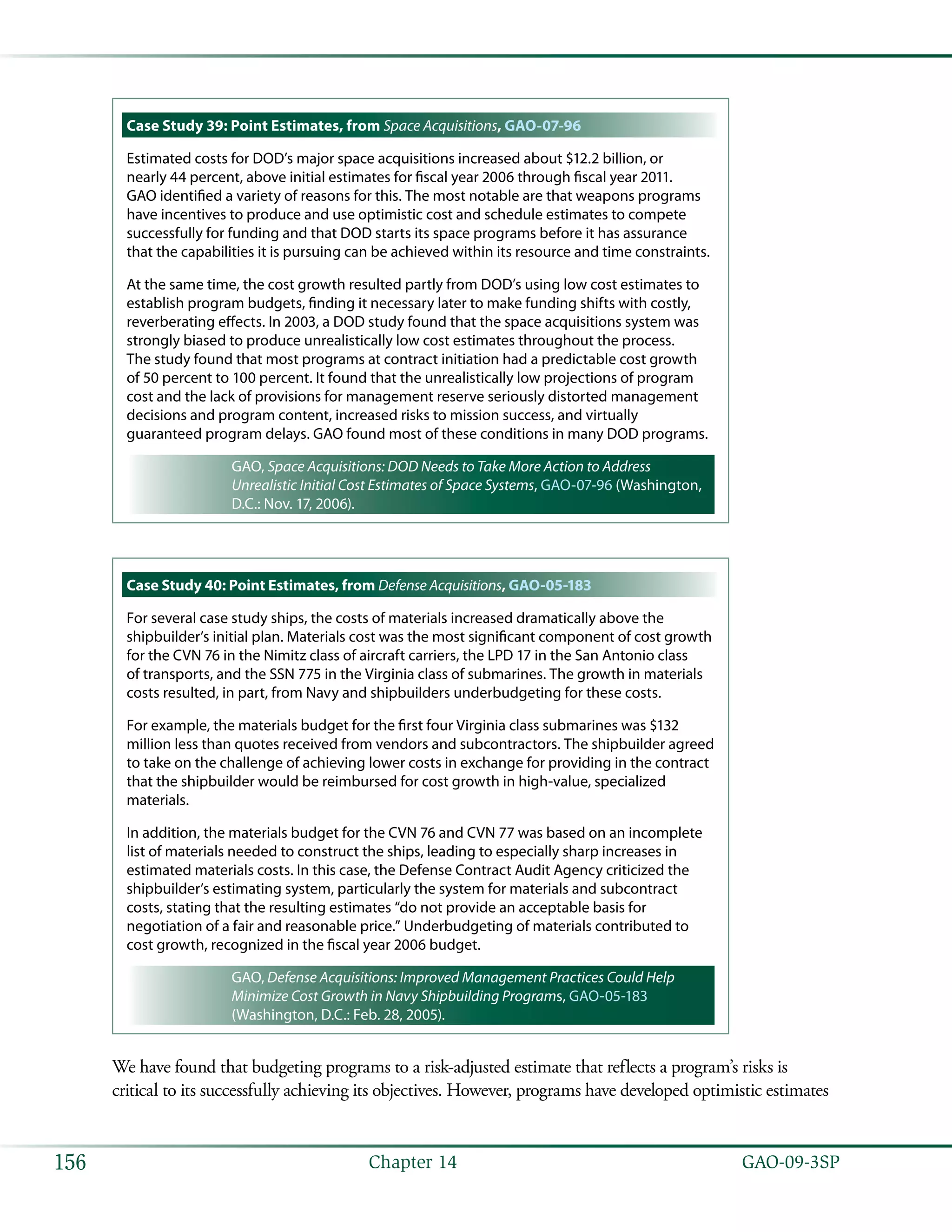   GAO-09-3SP156 Chapter 14
Case Study 39: Point Estimates, from Space Acquisitions, GAO-07-96
Estimated costs for DOD’s major space acquisitions increased about $12.2 billion, or
nearly 44 percent, above initial estimates for fiscal year 2006 through fiscal year 2011.
GAO identified a variety of reasons for this. The most notable are that weapons programs
have incentives to produce and use optimistic cost and schedule estimates to compete
successfully for funding and that DOD starts its space programs before it has assurance
that the capabilities it is pursuing can be achieved within its resource and time constraints.
At the same time, the cost growth resulted partly from DOD’s using low cost estimates to
establish program budgets, finding it necessary later to make funding shifts with costly,
reverberating effects. In 2003, a DOD study found that the space acquisitions system was
strongly biased to produce unrealistically low cost estimates throughout the process.
The study found that most programs at contract initiation had a predictable cost growth
of 50 percent to 100 percent. It found that the unrealistically low projections of program
cost and the lack of provisions for management reserve seriously distorted management
decisions and program content, increased risks to mission success, and virtually
guaranteed program delays. GAO found most of these conditions in many DOD programs.
GAO, Space Acquisitions: DOD Needs to Take More Action to Address
Unrealistic Initial Cost Estimates of Space Systems, GAO-07-96 (Washington,
D.C.: Nov. 17, 2006).
Case Study 40: Point Estimates, from Defense Acquisitions, GAO-05-183
For several case study ships, the costs of materials increased dramatically above the
shipbuilder’s initial plan. Materials cost was the most significant component of cost growth
for the CVN 76 in the Nimitz class of aircraft carriers, the LPD 17 in the San Antonio class
of transports, and the SSN 775 in the Virginia class of submarines. The growth in materials
costs resulted, in part, from Navy and shipbuilders underbudgeting for these costs.
For example, the materials budget for the first four Virginia class submarines was $132
million less than quotes received from vendors and subcontractors. The shipbuilder agreed
to take on the challenge of achieving lower costs in exchange for providing in the contract
that the shipbuilder would be reimbursed for cost growth in high-value, specialized
materials.
In addition, the materials budget for the CVN 76 and CVN 77 was based on an incomplete
list of materials needed to construct the ships, leading to especially sharp increases in
estimated materials costs. In this case, the Defense Contract Audit Agency criticized the
shipbuilder’s estimating system, particularly the system for materials and subcontract
costs, stating that the resulting estimates “do not provide an acceptable basis for
negotiation of a fair and reasonable price.” Underbudgeting of materials contributed to
cost growth, recognized in the fiscal year 2006 budget.
GAO, Defense Acquisitions: Improved Management Practices Could Help
Minimize Cost Growth in Navy Shipbuilding Programs, GAO-05-183
(Washington, D.C.: Feb. 28, 2005).
We have found that budgeting programs to a risk-adjusted estimate that reflects a program’s risks is
critical to its successfully achieving its objectives. However, programs have developed optimistic estimates
 