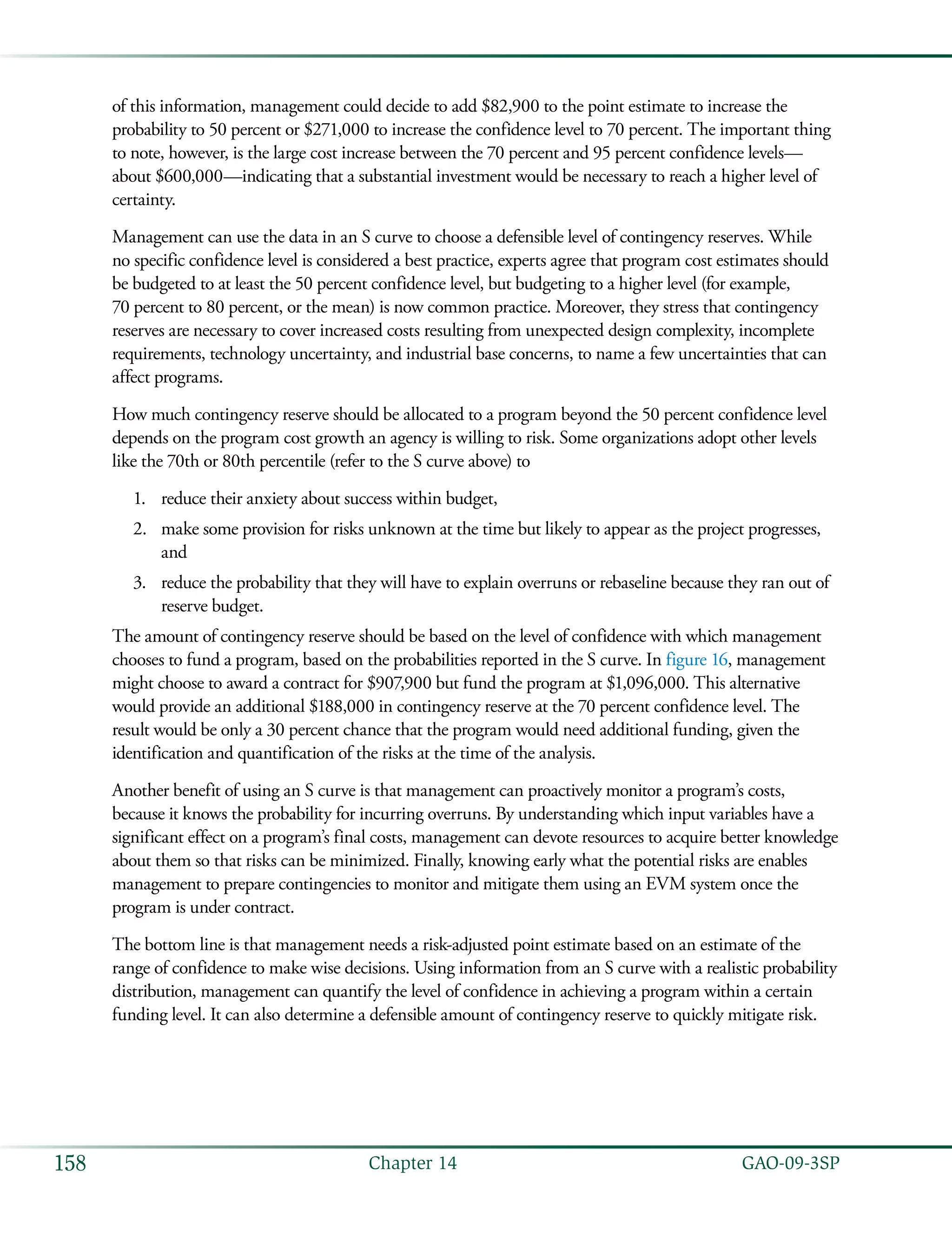   GAO-09-3SP158 Chapter 14
of this information, management could decide to add $82,900 to the point estimate to increase the
probability to 50 percent or $271,000 to increase the confidence level to 70 percent. The important thing
to note, however, is the large cost increase between the 70 percent and 95 percent confidence levels—
about $600,000—indicating that a substantial investment would be necessary to reach a higher level of
certainty.
Management can use the data in an S curve to choose a defensible level of contingency reserves. While
no specific confidence level is considered a best practice, experts agree that program cost estimates should
be budgeted to at least the 50 percent confidence level, but budgeting to a higher level (for example,
70 percent to 80 percent, or the mean) is now common practice. Moreover, they stress that contingency
reserves are necessary to cover increased costs resulting from unexpected design complexity, incomplete
requirements, technology uncertainty, and industrial base concerns, to name a few uncertainties that can
affect programs.
How much contingency reserve should be allocated to a program beyond the 50 percent confidence level
depends on the program cost growth an agency is willing to risk. Some organizations adopt other levels
like the 70th or 80th percentile (refer to the S curve above) to
reduce their anxiety about success within budget,1.	
make some provision for risks unknown at the time but likely to appear as the project progresses,2.	
and
reduce the probability that they will have to explain overruns or rebaseline because they ran out of3.	
reserve budget.
The amount of contingency reserve should be based on the level of confidence with which management
chooses to fund a program, based on the probabilities reported in the S curve. In figure 16, management
might choose to award a contract for $907,900 but fund the program at $1,096,000. This alternative
would provide an additional $188,000 in contingency reserve at the 70 percent confidence level. The
result would be only a 30 percent chance that the program would need additional funding, given the
identification and quantification of the risks at the time of the analysis.
Another benefit of using an S curve is that management can proactively monitor a program’s costs,
because it knows the probability for incurring overruns. By understanding which input variables have a
significant effect on a program’s final costs, management can devote resources to acquire better knowledge
about them so that risks can be minimized. Finally, knowing early what the potential risks are enables
management to prepare contingencies to monitor and mitigate them using an EVM system once the
program is under contract.
The bottom line is that management needs a risk-adjusted point estimate based on an estimate of the
range of confidence to make wise decisions. Using information from an S curve with a realistic probability
distribution, management can quantify the level of confidence in achieving a program within a certain
funding level. It can also determine a defensible amount of contingency reserve to quickly mitigate risk.
 
