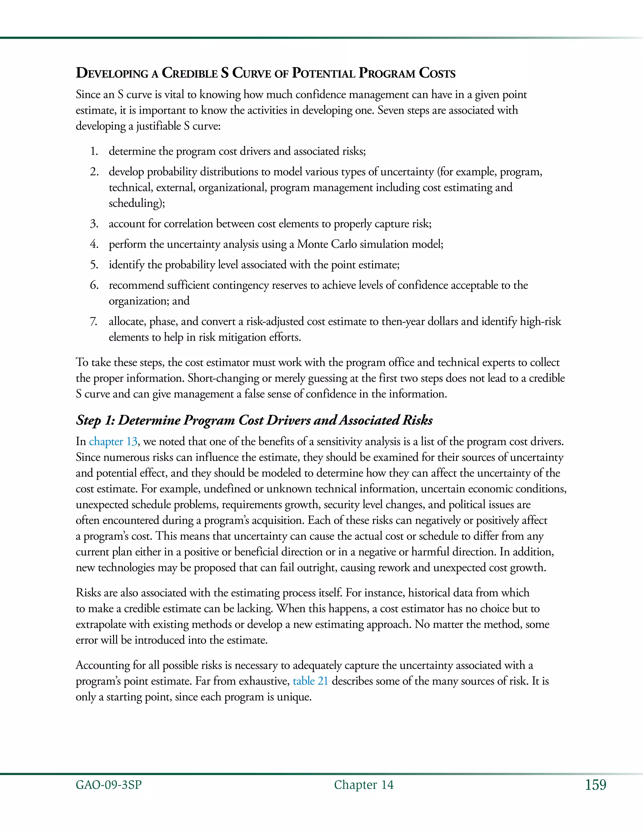 159GAO-09-3SP  Chapter 14
Developing a Credible S Curve of Potential Program Costs
Since an S curve is vital to knowing how much confidence management can have in a given point
estimate, it is important to know the activities in developing one. Seven steps are associated with
developing a justifiable S curve:
determine the program cost drivers and associated risks;1.	
develop probability distributions to model various types of uncertainty (for example, program,2.	
technical, external, organizational, program management including cost estimating and
scheduling);
account for correlation between cost elements to properly capture risk;3.	
perform the uncertainty analysis using a Monte Carlo simulation model;4.	
identify the probability level associated with the point estimate;5.	
recommend sufficient contingency reserves to achieve levels of confidence acceptable to the6.	
organization; and
allocate, phase, and convert a risk-adjusted cost estimate to then-year dollars and identify high-risk7.	
elements to help in risk mitigation efforts.
To take these steps, the cost estimator must work with the program office and technical experts to collect
the proper information. Short-changing or merely guessing at the first two steps does not lead to a credible
S curve and can give management a false sense of confidence in the information.
Step 1: Determine Program Cost Drivers and Associated Risks
In chapter 13, we noted that one of the benefits of a sensitivity analysis is a list of the program cost drivers.
Since numerous risks can influence the estimate, they should be examined for their sources of uncertainty
and potential effect, and they should be modeled to determine how they can affect the uncertainty of the
cost estimate. For example, undefined or unknown technical information, uncertain economic conditions,
unexpected schedule problems, requirements growth, security level changes, and political issues are
often encountered during a program’s acquisition. Each of these risks can negatively or positively affect
a program’s cost. This means that uncertainty can cause the actual cost or schedule to differ from any
current plan either in a positive or beneficial direction or in a negative or harmful direction. In addition,
new technologies may be proposed that can fail outright, causing rework and unexpected cost growth.
Risks are also associated with the estimating process itself. For instance, historical data from which
to make a credible estimate can be lacking. When this happens, a cost estimator has no choice but to
extrapolate with existing methods or develop a new estimating approach. No matter the method, some
error will be introduced into the estimate.
Accounting for all possible risks is necessary to adequately capture the uncertainty associated with a
program’s point estimate. Far from exhaustive, table 21 describes some of the many sources of risk. It is
only a starting point, since each program is unique.
 