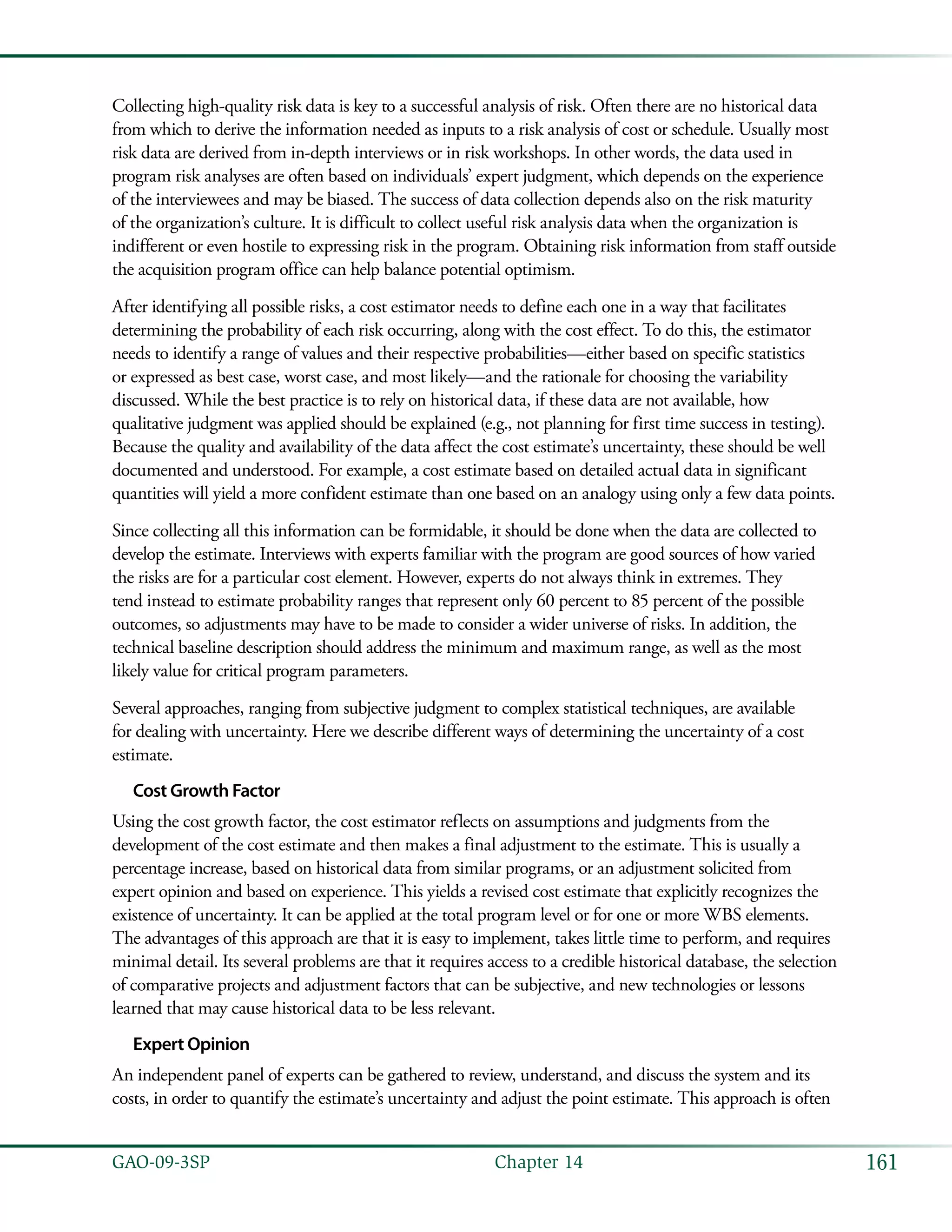 161GAO-09-3SP  Chapter 14
Collecting high-quality risk data is key to a successful analysis of risk. Often there are no historical data
from which to derive the information needed as inputs to a risk analysis of cost or schedule. Usually most
risk data are derived from in-depth interviews or in risk workshops. In other words, the data used in
program risk analyses are often based on individuals’ expert judgment, which depends on the experience
of the interviewees and may be biased. The success of data collection depends also on the risk maturity
of the organization’s culture. It is difficult to collect useful risk analysis data when the organization is
indifferent or even hostile to expressing risk in the program. Obtaining risk information from staff outside
the acquisition program office can help balance potential optimism.
After identifying all possible risks, a cost estimator needs to define each one in a way that facilitates
determining the probability of each risk occurring, along with the cost effect. To do this, the estimator
needs to identify a range of values and their respective probabilities—either based on specific statistics
or expressed as best case, worst case, and most likely—and the rationale for choosing the variability
discussed. While the best practice is to rely on historical data, if these data are not available, how
qualitative judgment was applied should be explained (e.g., not planning for first time success in testing).
Because the quality and availability of the data affect the cost estimate’s uncertainty, these should be well
documented and understood. For example, a cost estimate based on detailed actual data in significant
quantities will yield a more confident estimate than one based on an analogy using only a few data points.
Since collecting all this information can be formidable, it should be done when the data are collected to
develop the estimate. Interviews with experts familiar with the program are good sources of how varied
the risks are for a particular cost element. However, experts do not always think in extremes. They
tend instead to estimate probability ranges that represent only 60 percent to 85 percent of the possible
outcomes, so adjustments may have to be made to consider a wider universe of risks. In addition, the
technical baseline description should address the minimum and maximum range, as well as the most
likely value for critical program parameters.
Several approaches, ranging from subjective judgment to complex statistical techniques, are available
for dealing with uncertainty. Here we describe different ways of determining the uncertainty of a cost
estimate.
Cost Growth Factor
Using the cost growth factor, the cost estimator reflects on assumptions and judgments from the
development of the cost estimate and then makes a final adjustment to the estimate. This is usually a
percentage increase, based on historical data from similar programs, or an adjustment solicited from
expert opinion and based on experience. This yields a revised cost estimate that explicitly recognizes the
existence of uncertainty. It can be applied at the total program level or for one or more WBS elements.
The advantages of this approach are that it is easy to implement, takes little time to perform, and requires
minimal detail. Its several problems are that it requires access to a credible historical database, the selection
of comparative projects and adjustment factors that can be subjective, and new technologies or lessons
learned that may cause historical data to be less relevant.
Expert Opinion
An independent panel of experts can be gathered to review, understand, and discuss the system and its
costs, in order to quantify the estimate’s uncertainty and adjust the point estimate. This approach is often
 