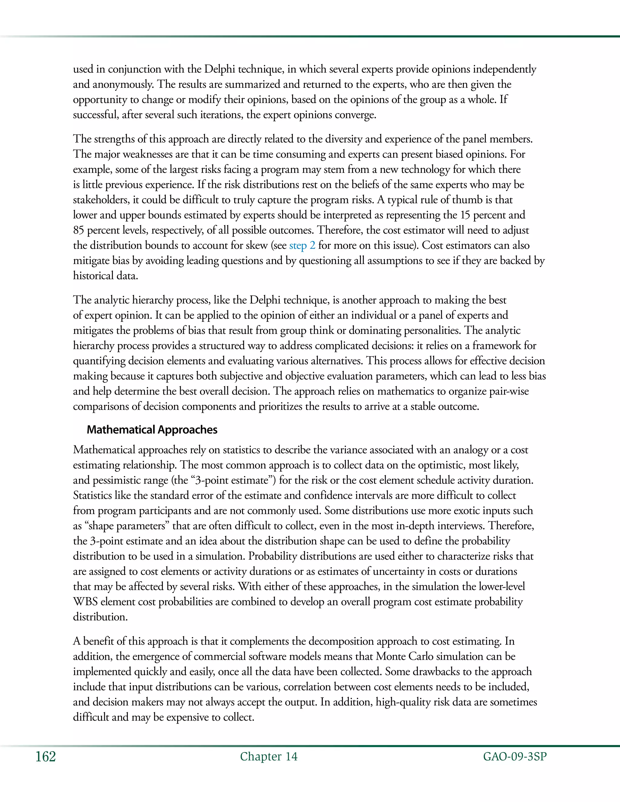   GAO-09-3SP162 Chapter 14
used in conjunction with the Delphi technique, in which several experts provide opinions independently
and anonymously. The results are summarized and returned to the experts, who are then given the
opportunity to change or modify their opinions, based on the opinions of the group as a whole. If
successful, after several such iterations, the expert opinions converge.
The strengths of this approach are directly related to the diversity and experience of the panel members.
The major weaknesses are that it can be time consuming and experts can present biased opinions. For
example, some of the largest risks facing a program may stem from a new technology for which there
is little previous experience. If the risk distributions rest on the beliefs of the same experts who may be
stakeholders, it could be difficult to truly capture the program risks. A typical rule of thumb is that
lower and upper bounds estimated by experts should be interpreted as representing the 15 percent and
85 percent levels, respectively, of all possible outcomes. Therefore, the cost estimator will need to adjust
the distribution bounds to account for skew (see step 2 for more on this issue). Cost estimators can also
mitigate bias by avoiding leading questions and by questioning all assumptions to see if they are backed by
historical data.
The analytic hierarchy process, like the Delphi technique, is another approach to making the best
of expert opinion. It can be applied to the opinion of either an individual or a panel of experts and
mitigates the problems of bias that result from group think or dominating personalities. The analytic
hierarchy process provides a structured way to address complicated decisions: it relies on a framework for
quantifying decision elements and evaluating various alternatives. This process allows for effective decision
making because it captures both subjective and objective evaluation parameters, which can lead to less bias
and help determine the best overall decision. The approach relies on mathematics to organize pair-wise
comparisons of decision components and prioritizes the results to arrive at a stable outcome.
Mathematical Approaches
Mathematical approaches rely on statistics to describe the variance associated with an analogy or a cost
estimating relationship. The most common approach is to collect data on the optimistic, most likely,
and pessimistic range (the “3-point estimate”) for the risk or the cost element schedule activity duration.
Statistics like the standard error of the estimate and confidence intervals are more difficult to collect
from program participants and are not commonly used. Some distributions use more exotic inputs such
as “shape parameters” that are often difficult to collect, even in the most in-depth interviews. Therefore,
the 3-point estimate and an idea about the distribution shape can be used to define the probability
distribution to be used in a simulation. Probability distributions are used either to characterize risks that
are assigned to cost elements or activity durations or as estimates of uncertainty in costs or durations
that may be affected by several risks. With either of these approaches, in the simulation the lower-level
WBS element cost probabilities are combined to develop an overall program cost estimate probability
distribution.
A benefit of this approach is that it complements the decomposition approach to cost estimating. In
addition, the emergence of commercial software models means that Monte Carlo simulation can be
implemented quickly and easily, once all the data have been collected. Some drawbacks to the approach
include that input distributions can be various, correlation between cost elements needs to be included,
and decision makers may not always accept the output. In addition, high-quality risk data are sometimes
difficult and may be expensive to collect.
 