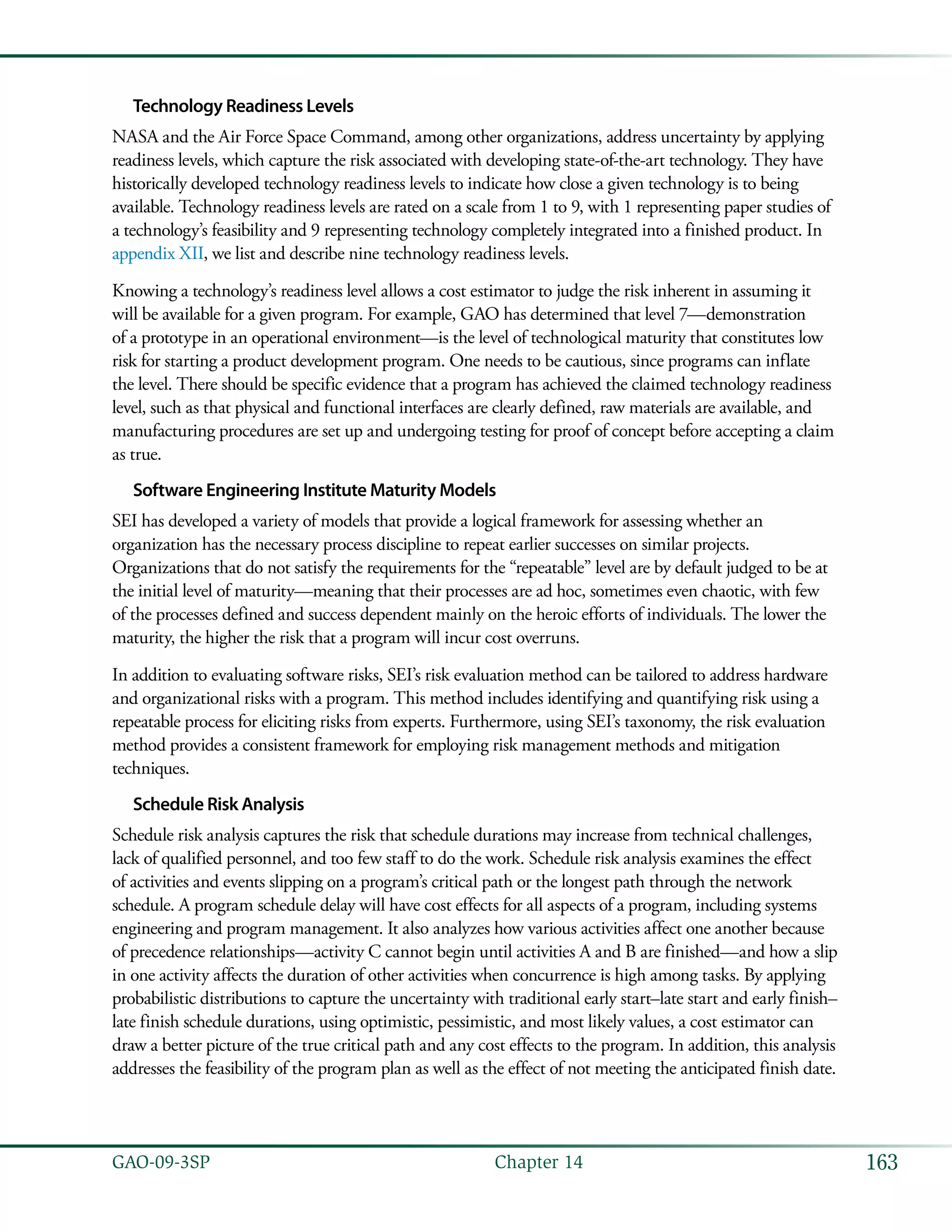 163GAO-09-3SP  Chapter 14
Technology Readiness Levels
NASA and the Air Force Space Command, among other organizations, address uncertainty by applying
readiness levels, which capture the risk associated with developing state-of-the-art technology. They have
historically developed technology readiness levels to indicate how close a given technology is to being
available. Technology readiness levels are rated on a scale from 1 to 9, with 1 representing paper studies of
a technology’s feasibility and 9 representing technology completely integrated into a finished product. In
appendix XII, we list and describe nine technology readiness levels.
Knowing a technology’s readiness level allows a cost estimator to judge the risk inherent in assuming it
will be available for a given program. For example, GAO has determined that level 7—demonstration
of a prototype in an operational environment—is the level of technological maturity that constitutes low
risk for starting a product development program. One needs to be cautious, since programs can inflate
the level. There should be specific evidence that a program has achieved the claimed technology readiness
level, such as that physical and functional interfaces are clearly defined, raw materials are available, and
manufacturing procedures are set up and undergoing testing for proof of concept before accepting a claim
as true.
Software Engineering Institute Maturity Models
SEI has developed a variety of models that provide a logical framework for assessing whether an
organization has the necessary process discipline to repeat earlier successes on similar projects.
Organizations that do not satisfy the requirements for the “repeatable” level are by default judged to be at
the initial level of maturity—meaning that their processes are ad hoc, sometimes even chaotic, with few
of the processes defined and success dependent mainly on the heroic efforts of individuals. The lower the
maturity, the higher the risk that a program will incur cost overruns.
In addition to evaluating software risks, SEI’s risk evaluation method can be tailored to address hardware
and organizational risks with a program. This method includes identifying and quantifying risk using a
repeatable process for eliciting risks from experts. Furthermore, using SEI’s taxonomy, the risk evaluation
method provides a consistent framework for employing risk management methods and mitigation
techniques.
Schedule Risk Analysis
Schedule risk analysis captures the risk that schedule durations may increase from technical challenges,
lack of qualified personnel, and too few staff to do the work. Schedule risk analysis examines the effect
of activities and events slipping on a program’s critical path or the longest path through the network
schedule. A program schedule delay will have cost effects for all aspects of a program, including systems
engineering and program management. It also analyzes how various activities affect one another because
of precedence relationships—activity C cannot begin until activities A and B are finished—and how a slip
in one activity affects the duration of other activities when concurrence is high among tasks. By applying
probabilistic distributions to capture the uncertainty with traditional early start–late start and early finish–
late finish schedule durations, using optimistic, pessimistic, and most likely values, a cost estimator can
draw a better picture of the true critical path and any cost effects to the program. In addition, this analysis
addresses the feasibility of the program plan as well as the effect of not meeting the anticipated finish date.
 